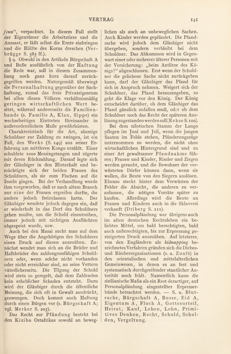 fenn“, verpachtet. In diesem Fall stellt der Eigentümer die Arbeitstiere und die Aussaat, er läßt selbst die Ernte einbringen und die Hälfte des Korns dreschen (Ver- brügge S. 585 ff.). § 9. Obwohl in den Artikeln Bürgschaft A und Buße ausführlich von der Haftung die Rede war, soll in diesem Zusammen¬ hang noch ganz kurz darauf zurück¬ gegriffen werden. Naturgemäß überwiegt die Personalhaftung gegenüber der Sach¬ haftung, zumal das freie Privateigentum bei allen diesen Völkern verhältnismäßig geringen wirtschaftlichen Wert be¬ sitzt, während andererseits die Familien¬ bande (s. Familie A, Klan, Sippe) ein wechselseitiges Eintreten füreinander in außerordentlichem Maße gewährleisten. Charakteristisch für die Art, säumige Schuldner zur Zahlung zu zwingen, ist ein Fall, den Weeks (S. 149) aus seiner Er¬ fahrung am mittleren Kongo erzählt. Einer schuldete 1000 Messingstangen und zögerte mit deren Rückzahlung. Darauf legte sich der Gläubiger in den Hinterhalt und be¬ mächtigte sich der beiden Frauen des Schuldners, als sie zum Fischen auf die Inseln gingen. Bei der Verhandlung wurde ihm vorgeworfen, daß er nach altem Brauch nur eine der Frauen ergreifen durfte, die andere jedoch freizulassen hatte. Der Gläubiger wendete jedoch dagegen ein, daß er wiederholt in das Dorf des Schuldners gehen mußte, um die Schuld einzutreiben, immer jedoch mit nichtigen Ausflüchten abgespeist wurde, usw. Auch bei den Masai sucht man auf dem Wege über die Angehörigen des Schuldners einen Druck auf diesen auszuüben. Zu¬ nächst wendet man sich an die Brüder und Halbbrüder des zahlungsunfähigen Schuld¬ ners oder, wenn solche nicht vorhanden oder nicht erreichbar sind, an seine Vettern väterlicherseits. Die Tilgung der Schuld wird stets so geregelt, daß dem Zahlenden kein erheblicher Schaden entsteht. Dazu wird der Gläubiger durch die öffentliche Meinung, die sich oft in Gewalt ausdrückt, gezwungen. Doch kommt auch Haftung durch einen Bürgen vor (s. Bürgschaft A; vgl. Merker S. 205). Das Recht zur Pfändung besteht bei den Kiziba Ostafrikas sowohl an beweg¬ liehen als auch an unbeweglichen Sachen. Auch Kinder werden gepfändet. Die Pfand¬ sache wird jedoch dem Gläubiger nicht übergeben, sondern verbleibt bei dem Schuldner. Das Abkommen wird in Gegen¬ wart einer oder mehrerer älterer Personen mit der Versicherung: „beim Antlitze des Kö¬ nigs ! “ abgeschlossen. Erst wenn der Schuld¬ ner die geliehene Sache nicht zurückgeben kann, darf der Gläubiger das Pfand für sich in Anspruch nehmen. Weigert sich der Schuldner, das Pfand herauszugeben, so geht die Klage vor den König. Der König entscheidet darüber, ob dem Gläubiger das Pfand gänzlich zufallen muß, oder ob dem Schuldner noch das Recht der späteren Aus¬ lösung zugestanden werden soll (R e h s e S. 100). Bei dem nilotischen Stamm der Lango pflegen im Juni und Juli, wenn die jungen Saaten im Felde stehen, Plünderungszüge unternommen zu werden, die nicht ohne wirtschaftlichen Hintergrund sind und zu einer Art gewaltsamer Pfandnahme füh¬ ren; Frauen und Kinder, Rinder und Ziegen werden geraubt, und die Bewohner der ver¬ wüsteten Dörfer können dann, wenn sie wollen, die Beute von den Siegern auslösen. Ebenso steckt hinter dem Verwüsten der Felder die Absicht, die anderen zu ver¬ anlassen, die nötigen Vorräte später zu kaufen. Allerdings wird die Beute an Frauen und Kindern auch in die Sklaverei verkauft (Driberg S. in). Die Personalpfändung war übrigens auch im alten deutschen Rechtsleben ein be¬ liebtes Mittel, um bald berechtigten, bald auch unberechtigten, bis zur Erpressung ge¬ steigerten Druck auszuüben. Auf letzteres, von den Engländern als kidnapping be- zeichnetes Verfahren gründen sich die Diebes¬ und Räuberorganisationen (s. a. Zunft) in den orientalischen und mittelalterlichen Gemeinwesen, in denen es an fest und systematisch durchgreifender staatlicher Au¬ torität noch fehlt. Namentlich kann die sizilianische Mafia als ein Rest derartiger, auf Personalpfändung eingestellter Erpresser¬ bünde betrachtet werden. — S. a. Blut¬ rache, Bürgschaft A, Busse, Eid A, Eigentum A, Fluch A, Gottesurteil, Heirat, Kauf, Lehen, Lohn, Primi¬ tives Denken, Recht, Schuld, Schul¬ den, Vergeltung.