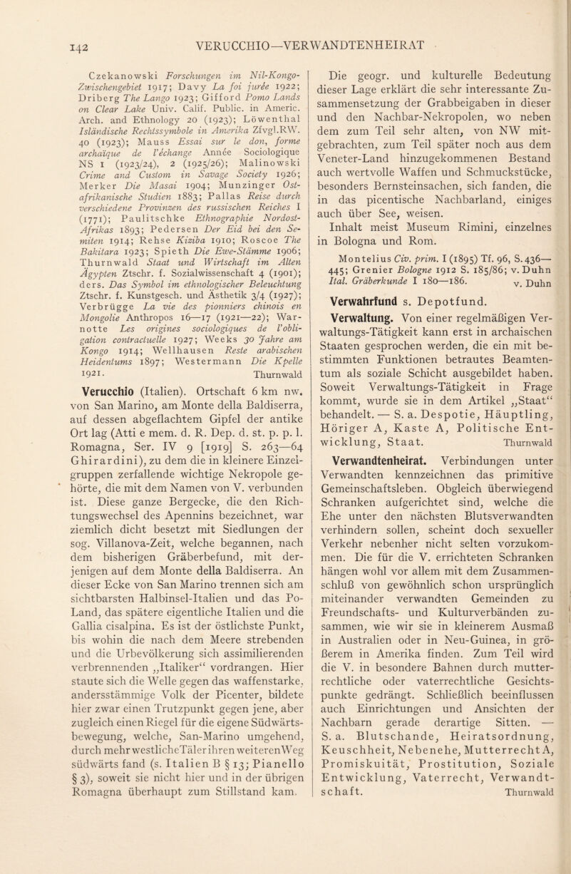 VERUCCHIO—VERWANDTENHEIRAT Czekanowski Forschungen im Nil-Kongo- Zwischengebiet 1917; Davy La foi jurie 1922; Driberg The Lango 1923; Gifford Porno Lands on Clear Lake Univ. Calif. Public, in Americ. Arch. and Ethnology 20 (1923); Löwenthal Isländische Rechtssymbole in Amerika Zfvgl.RW. 40 (1923); Mauss Essai sur le don, forme archaique de l’echange Annee Sociologiaue NS 1 (1923/24), 2 (1925/26); Malinowski Crime and Custom in Savage Society 1926; Merker Die Masai 1904; Munzinger Ost¬ afrikanische Studien 1883; Pallas Reise durch verschiedene Provinzen des russischen Reiches I (1771); Paulitschke Ethnographie Nordost- Afrikas 1893; Pedersen Der Eid bei den Se¬ miten 1914; Rehse Kiziba 1910; Roscoe The Bakitara 1923; Spieth Die Ewe-Stämme 1906; Thurnwald Staat und Wirtschaft im Alten Ägypten Ztschr. f. Sozialwissenschaft 4 (1901); ders. Das Symbol im ethnologischer Beleuchtung Ztschr. f. Kunstgesch. und Ästhetik 3/4 (1927); Verbrügge La vie des pionniers chinois en Mongolie Anthropos 16—17 (1921—22); War- notte Les origines sociologiques de V Obli¬ gation contractuelle 1927; Weeks 30 Jahre am Kongo 1914; Wellhausen Reste arabischen Heidentums 1897; Westermann Die Kpelle J921- Thurnwald Verucchio (Italien). Ortschaft 6 km nw. von San Marino, am Monte della Baldiserra, auf dessen abgeflachtem Gipfel der antike Ort lag (Atti e mem. d. R. Dep. d. st. p. p. 1. Romagna, Ser. IV 9 [1919] S. 263—64 Ghirardini), zu dem die in kleinere Einzel¬ gruppen zerfallende wichtige Nekropole ge¬ hörte, die mit dem Namen von V. verbunden ist. Diese ganze Bergecke, die den Rich¬ tungswechsel des Apennins bezeichnet, war ziemlich dicht besetzt mit Siedlungen der sog. Villanova-Zeit, welche begannen, nach dem bisherigen Gräberbefund, mit der¬ jenigen auf dem Monte della Baldiserra. An dieser Ecke von San Marino trennen sich am sichtbarsten Halbinsel-Italien und das Po- Land, das spätere eigentliche Italien und die Gallia cisalpina. Es ist der östlichste Punkt, bis wohin die nach dem Meere strebenden und die Urbevölkerung sich assimilierenden verbrennenden „Italiker“ vordrangen. Hier staute sich die Welle gegen das waffenstarke, andersstämmige Volk der Picenter, bildete hier zwar einen Trutzpunkt gegen jene, aber zugleich einen Riegel für die eigene Südwärts¬ bewegung, welche, San-Marino umgehend, durch mehr westlicheTälerihren weiterenWeg südwärts fand (s. Italien B § 13; Pianello § 3), soweit sie nicht hier und in der übrigen Romagna überhaupt zum Stillstand kam. Die geogr. und kulturelle Bedeutung dieser Lage erklärt die sehr interessante Zu¬ sammensetzung der Grabbeigaben in dieser und den Nachbar-Nekropolen, wo neben dem zum Teil sehr alten, von NW mit¬ gebrachten, zum Teil später noch aus dem Veneter-Land hinzugekommenen Bestand auch wertvolle Waffen und Schmuckstücke, besonders Bernsteinsachen, sich fanden, die in das picentische Nachbarland, einiges auch über See, weisen. Inhalt meist Museum Rimini, einzelnes in Bologna und Rom. Montelius Civ. prim. I (1895) Tf. 96, S.436— 445; Grenier Bologne 1912 S. 185/86; v. Duhn Ital. Gräberkunde I 180—186. v< Luhn Verwahrfund s. Depotfund. Verwaltung. Von einer regelmäßigen Ver¬ waltungs-Tätigkeit kann erst in archaischen Staaten gesprochen werden, die ein mit be¬ stimmten Funktionen betrautes Beamten¬ tum als soziale Schicht ausgebildet haben. Soweit Verwaltungs-Tätigkeit in Frage kommt, wurde sie in dem Artikel „Staat“ behandelt. — S. a. Despotie, Häuptling, Höriger A, Kaste A, Politische Ent¬ wicklung, Staat. Thurnwald Verwandtenheirat. Verbindungen unter Verwandten kennzeichnen das primitive Gemeinschaftsleben. Obgleich überwiegend Schranken aufgerichtet sind, welche die Ehe unter den nächsten Blutsverwandten verhindern sollen, scheint doch sexueller Verkehr nebenher nicht selten vorzukom¬ men. Die für die V. errichteten Schranken hängen wohl vor allem mit dem Zusammen¬ schluß von gewöhnlich schon ursprünglich miteinander verwandten Gemeinden zu Freundschafts- und Kulturverbänden zu¬ sammen, wie wir sie in kleinerem Ausmaß in Australien oder in Neu-Guinea, in grö¬ ßerem in Amerika finden. Zum Teil wird die V. in besondere Bahnen durch mutter- rechtliche oder vaterrechtliche Gesichts¬ punkte gedrängt. Schließlich beeinflussen auch Einrichtungen und Ansichten der Nachbarn gerade derartige Sitten. — S. a. Blutschande, Heiratsordnung, Keuschheit, Nebenehe, Mutterrecht A, Promiskuität, Prostitution, Soziale Entwicklung, Vaterrecht, Verwandt¬ schaft. Thurnwald