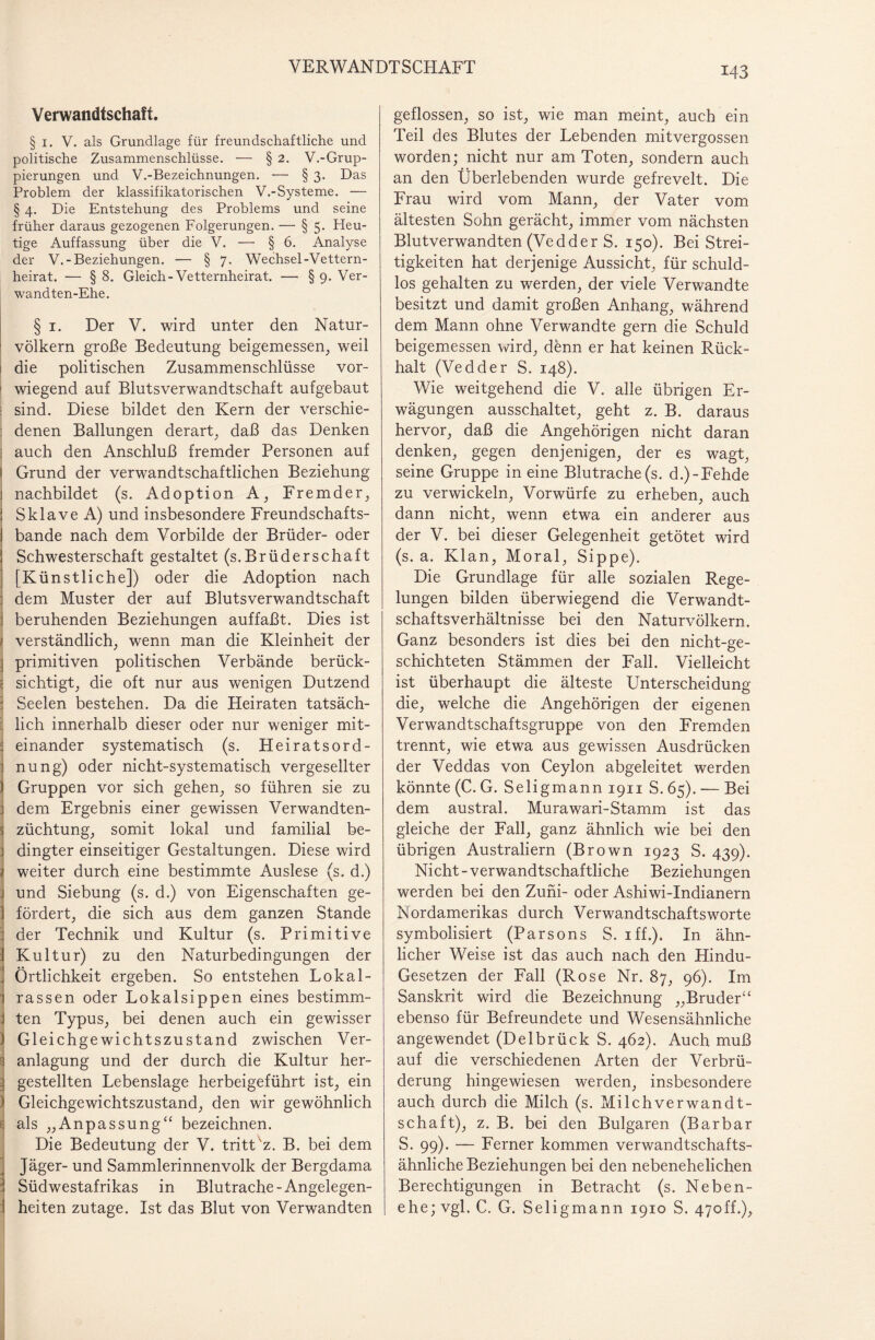 Verwandtschaft. § 1. V. als Grundlage für freundschaftliche und politische Zusammenschlüsse. — § 2. V.-Grup¬ pierungen und V.-Bezeichnungen. — §3. Das Problem der klassifikatorischen V.-Systeme. — § 4. Die Entstehung des Problems und seine früher daraus gezogenen Folgerungen. — § 5. Heu¬ tige Auffassung über die V. — § 6. Analyse der V.-Beziehungen. — §7. Wechsel-Vettern¬ heirat. — § 8. Gleich-Vetternheirat. — § 9. Ver- wandten-Ehe. § 1. Der V. wird unter den Natur¬ völkern große Bedeutung beigemessen, weil < die politischen Zusammenschlüsse vor- 1 wiegend auf Blutsverwandtschaft aufgebaut i sind. Diese bildet den Kern der verschie- ! denen Ballungen derart, daß das Denken j auch den Anschluß fremder Personen auf Grund der verwandtschaftlichen Beziehung nachbildet (s. Adoption A, Fremder, Sklave A) und insbesondere Freundschafts- I bande nach dem Vorbilde der Brüder- oder Schwesterschaft gestaltet (s.Brüderschaft [Künstliche]) oder die Adoption nach dem Muster der auf Blutsverwandtschaft beruhenden Beziehungen auffaßt. Dies ist 1 verständlich, wenn man die Kleinheit der ; primitiven politischen Verbände berück- \ sichtigt, die oft nur aus wenigen Dutzend 1 Seelen bestehen. Da die Heiraten tatsäch- : lieh innerhalb dieser oder nur weniger mit- ; einander systematisch (s. Heiratsord- i nung) oder nicht-systematisch vergesellter ) Gruppen vor sich gehen, so führen sie zu } dem Ergebnis einer gewissen Verwandten- s Züchtung, somit lokal und familial be- 3 dingter einseitiger Gestaltungen. Diese wird / weiter durch eine bestimmte Auslese (s. d.) j und Siebung (s. d.) von Eigenschaften ge- 1 fördert, die sich aus dem ganzen Stande : der Technik und Kultur (s. Primitive 1 Kultur) zu den Naturbedingungen der I Örtlichkeit ergeben. So entstehen Lokal- i rassen oder Lokalsippen eines bestimm- J ten Typus, bei denen auch ein gewisser ) Gleichgewichtszustand zwischen Ver- anlagung und der durch die Kultur her- 3 gestellten Lebenslage herbeigeführt ist, ein 1 Gleichgewichtszustand, den wir gewöhnlich i als „Anpassung“ bezeichnen. Die Bedeutung der V. tritt 'z. B. bei dem Jäger- und Sammlerinnenvolk der Bergdama j Südwestafrikas in Blutrache-Angelegen- I heiten zutage. Ist das Blut von Verwandten geflossen, so ist, wie man meint, auch ein Teil des Blutes der Lebenden mitvergossen worden; nicht nur am Toten, sondern auch an den Überlebenden wurde gefrevelt. Die Frau wird vom Mann, der Vater vom ältesten Sohn gerächt, immer vom nächsten Blutverwandten (Vedder S. 150). Bei Strei¬ tigkeiten hat derjenige Aussicht, für schuld¬ los gehalten zu werden, der viele Verwandte besitzt und damit großen Anhang, während dem Mann ohne Verwandte gern die Schuld beigemessen wird, denn er hat keinen Rück¬ halt (Vedder S. 148). Wie weitgehend die V. alle übrigen Er¬ wägungen ausschaltet, geht z. B. daraus hervor, daß die Angehörigen nicht daran denken, gegen denjenigen, der es wagt, seine Gruppe in eine Blutrache (s. d.)-Fehde zu verwickeln, Vorwürfe zu erheben, auch dann nicht, wenn etwa ein anderer aus der V. bei dieser Gelegenheit getötet wird (s. a. Klan, Moral, Sippe). Die Grundlage für alle sozialen Rege¬ lungen bilden überwiegend die Verwandt¬ schaftsverhältnisse bei den Naturvölkern. Ganz besonders ist dies bei den nicht-ge¬ schichteten Stämmen der Fall. Vielleicht ist überhaupt die älteste Unterscheidung die, welche die Angehörigen der eigenen Verwandtschaftsgruppe von den Fremden trennt, wie etwa aus gewissen Ausdrücken der Veddas von Ceylon abgeleitet werden könnte (C. G. Seligmann 1911 S. 65). -— Bei dem austral. Murawari-Stamm ist das gleiche der Fall, ganz ähnlich wie bei den übrigen Australiern (Brown 1923 S. 439). Nicht - verwandtschaftliche Beziehungen werden bei den Zuni- oder Ashiwi-Indianern Nordamerikas durch Verwandtschaftsworte symbolisiert (Parsons S. iff.). In ähn¬ licher Weise ist das auch nach den Hindu- Gesetzen der Fall (Rose Nr. 87, 96). Im Sanskrit wird die Bezeichnung „Bruder“ ebenso für Befreundete und Wesensähnliche angewendet (Delbrück S. 462). Auch muß auf die verschiedenen Arten der Verbrü¬ derung hingewiesen werden, insbesondere auch durch die Milch (s. Milchverwandt- schaft), z. B. bei den Bulgaren (Barbar S. 99). — Ferner kommen verwandtschafts¬ ähnliche Beziehungen bei den nebenehelichen Berechtigungen in Betracht (s. Neben¬ ehe; vgl. C. G. Seligmann 1910 S. 47off.),