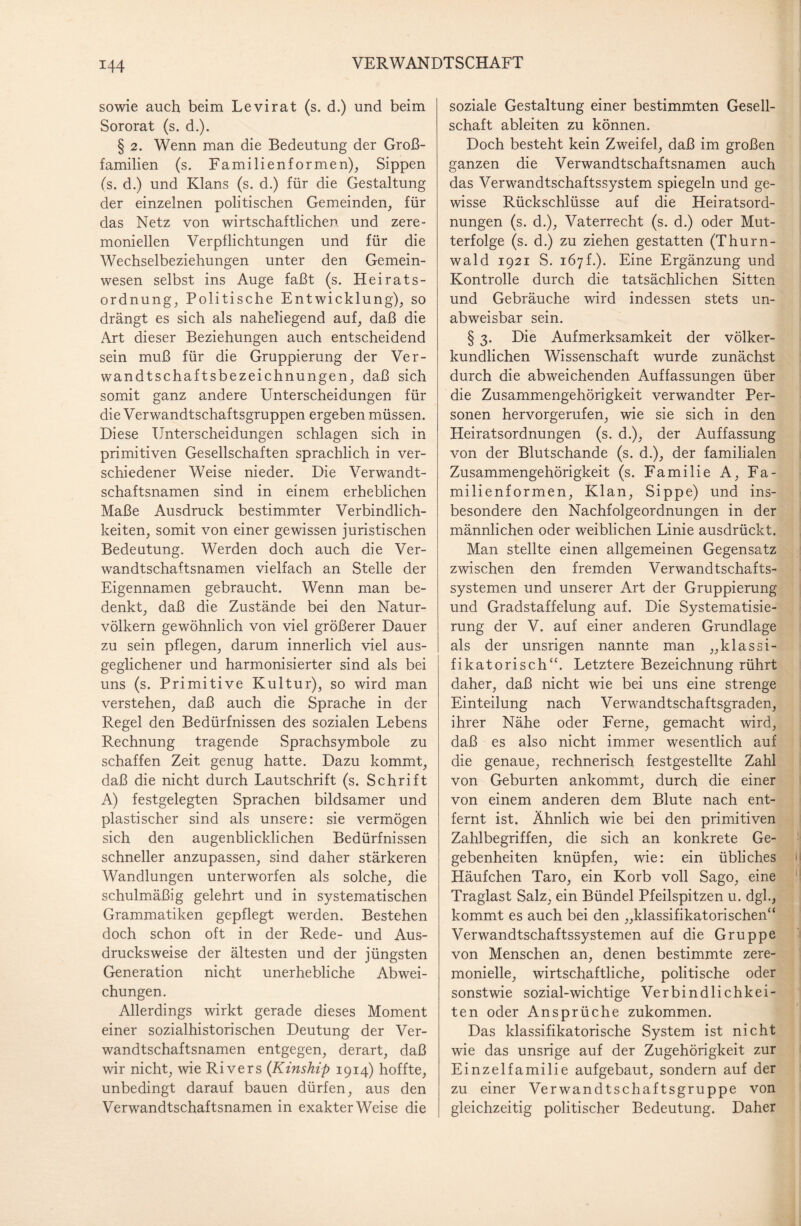 sowie auch beim Levirat (s. d.) und beim Sororat (s. d.). § 2. Wenn man die Bedeutung der Groß¬ familien (s. Familienformen), Sippen (s. d.) und Klans (s. d.) für die Gestaltung der einzelnen politischen Gemeinden, für das Netz von wirtschaftlichen und zere¬ moniellen Verpflichtungen und für die Wechselbeziehungen unter den Gemein¬ wesen selbst ins Auge faßt (s. Heirats¬ ordnung, Politische Entwicklung), so drängt es sich als naheliegend auf, daß die Art dieser Beziehungen auch entscheidend sein muß für die Gruppierung der Ver¬ wandtschaftsbezeichnungen, daß sich somit ganz andere Unterscheidungen für die Verwandtschaftsgruppen ergeben müssen. Diese Unterscheidungen schlagen sich in primitiven Gesellschaften sprachlich in ver¬ schiedener Weise nieder. Die Verwandt¬ schaftsnamen sind in einem erheblichen Maße Ausdruck bestimmter Verbindlich¬ keiten, somit von einer gewissen juristischen Bedeutung. Werden doch auch die Ver¬ wandtschaftsnamen vielfach an Stelle der Eigennamen gebraucht. Wenn man be¬ denkt, daß die Zustände bei den Natur¬ völkern gewöhnlich von viel größerer Dauer zu sein pflegen, darum innerlich viel aus¬ geglichener und harmonisierter sind als bei uns (s. Primitive Kultur), so wird man verstehen, daß auch die Sprache in der Regel den Bedürfnissen des sozialen Lebens Rechnung tragende Sprachsymbole zu schaffen Zeit genug hatte. Dazu kommt, daß die nicht durch Lautschrift (s. Schrift A) festgelegten Sprachen bildsamer und plastischer sind als unsere: sie vermögen sich den augenblicklichen Bedürfnissen schneller anzupassen, sind daher stärkeren Wandlungen unterworfen als solche, die schulmäßig gelehrt und in systematischen Grammatiken gepflegt werden. Bestehen doch schon oft in der Rede- und Aus¬ drucksweise der ältesten und der jüngsten Generation nicht unerhebliche Abwei¬ chungen. Allerdings wirkt gerade dieses Moment einer sozialhistorischen Deutung der Ver¬ wandtschaftsnamen entgegen, derart, daß wir nicht, wie Rivers (Kinship 1914) hoffte, unbedingt darauf bauen dürfen, aus den Verwandtschaftsnamen in exakterWeise die soziale Gestaltung einer bestimmten Gesell¬ schaft ableiten zu können. Doch besteht kein Zweifel, daß im großen ganzen die Verwandtschaftsnamen auch das Verwandtschaftssystem spiegeln und ge¬ wisse Rückschlüsse auf die Heiratsord¬ nungen (s. d.), Vaterrecht (s. d.) oder Mut¬ terfolge (s. d.) zu ziehen gestatten (Thurn- wald 1921 S. 167f.). Eine Ergänzung und Kontrolle durch die tatsächlichen Sitten und Gebräuche wird indessen stets un¬ abweisbar sein. § 3. Die Aufmerksamkeit der völker¬ kundlichen Wissenschaft wurde zunächst durch die abweichenden Auffassungen über die Zusammengehörigkeit verwandter Per¬ sonen hervorgerufen, wie sie sich in den Heiratsordnungen (s. d.), der Auffassung von der Blutschande (s. d.), der familialen Zusammengehörigkeit (s. Familie A, Fa¬ milienformen, Klan, Sippe) und ins¬ besondere den Nachfolgeordnungen in der männlichen oder weiblichen Linie ausdrückt. Man stellte einen allgemeinen Gegensatz zwischen den fremden Verwandtschafts¬ systemen und unserer Art der Gruppierung und Gradstaffelung auf. Die Systematisie¬ rung der V. auf einer anderen Grundlage als der unsrigen nannte man „klassi- fikatorisch“. Letztere Bezeichnung rührt daher, daß nicht wie bei uns eine strenge Einteilung nach Verwandtschaftsgraden, ihrer Nähe oder Ferne, gemacht wird, daß es also nicht immer wesentlich auf die genaue, rechnerisch festgestellte Zahl von Geburten ankommt, durch die einer von einem anderen dem Blute nach ent¬ fernt ist. Ähnlich wie bei den primitiven Zahlbegriffen, die sich an konkrete Ge¬ gebenheiten knüpfen, wie: ein übliches Häufchen Taro, ein Korb voll Sago, eine Traglast Salz, ein Bündel Pfeilspitzen u. dgl., kommt es auch bei den „klassifikatorischen“ Verwandtschaftssystemen auf die Gruppe von Menschen an, denen bestimmte zere¬ monielle, wirtschaftliche, politische oder sonstwie sozial-wichtige Verbindlichkei¬ ten oder Ansprüche zukommen. Das klassifikatorische System ist nicht wie das unsrige auf der Zugehörigkeit zur Einzelfamilie aufgebaut, sondern auf der zu einer Verwandtschaftsgruppe von gleichzeitig politischer Bedeutung. Daher