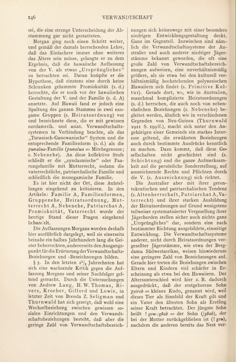 sei;, die eine strenge Unterscheidung der Ab¬ stammung gar nicht gestatteten. Morgan ging noch einen Schritt weiter, und gemäß der damals herrschenden Lehre, daß das Einfachere immer ohne weiteres das Ältere sein müsse, gelangte er zu dem Ergebnis, daß die hawaiische Auffassung von der V. als etwas „Ursprüngliches“ zu betrachten sei. Daran knüpfte er die Hypothese, daß einstens eine durch keine Schranken gehemmte Promiskuität (s. d.) herrschte, die er noch vor der hawaiischen Gestaltung der V. und der Familie (s. d. A) ansetzte. Auf Hawaii fand er jedoch eine Spaltung des ganzen Stammes in zwei exo- game Gruppen (s. Heiratsordnung) vor und bezeichnete diese, die er mit gewissen nordamerik. und asiat. Verwandtschafts¬ systemen in Verbindung brachte, als das „Turanisch-Ganowanische“ System und die entsprechende Familienform (s. d.) als die punalua-Familie (punalua — Mitehegenosse; s. Ne bene he). An diese kollektive Stufe schließt er die „syndasmische“ oder Paa¬ rungsfamilie mit Mutterrecht, sodann die vaterrechtliche, patriarchalische Familie und schließlich die monogamische Familie. Es ist hier nicht der Ort, diese Aufstel¬ lungen eingehend zu kritisieren. In den Artikeln: Familie A, Familienformen, Gruppenehe, Heiratsordnung, Mut¬ terrecht A, Nebenehe, Patriarchat A, Promiskuität, Vaterrecht wurde der heutige Stand dieser Fragen eingehend behandelt. Die Auffassungen Morgans wurden deshalb hier ausführlich dargelegt, weil sie einerseits beinahe ein halbes Jahrhundert lang die Gei¬ ster beherrschten, andererseits den Ausgangs¬ punkt für die Erörterung der Verwandtschafts- Beziehungen und -Bezeichnungen bilden. § 5. In den letzten i1/^ Jahrzehnten hat sich eine wachsende Kritik gegen die Auf¬ fassung Morgans und seiner Nachfolger gel¬ tend gemacht. Durch die Untersuchungen von Andrew Lang, H. W. Thomas, Ri¬ vers, Kroeber, Gifford und Lowie, in letzter Zeit von Brenda Z. Seligman und Thurnwald hat sich gezeigt, daß wohl eine Wechselbeziehung zwischen gewissen so¬ zialen Einrichtungen und den Verwandt¬ schaftsbeziehungen besteht, daß aber die geringe Zahl von Verwandtschaftsbezeich¬ nungen sich keineswegs mit einer besonders niedrigen Entwicklungsgestaltung deckt. Ganz im Gegenteil. Inzwischen sind näm¬ lich die Verwandtschaftssysteme der Au¬ stralier und auch anderer niedriger Jäger¬ stämme bekannt geworden, die oft eine große Zahl von Verwandtschaftsbezeich¬ nungen auf weisen, eine unverhältnismäßig größere, als sie etwa bei den kulturell ver¬ hältnismäßig hochstehenden polynesischen Hawaiiern sich findet (s. Primitive Kul¬ tur). Gerade dort, wo, wie in Australien, manchmal komplizierte Heiratsordnungen (s. d.) herrschen, die auch noch von neben¬ ehelichen Beziehungen (s. Nebenehe) be¬ gleitet werden, ähnlich wie in verschiedenen Gegenden von Neu-Guinea (Thurnwald 1921 S. 199 ff.), macht sich unter den An¬ gehörigen einer Gemeinde ein starkes Inter¬ esse geltend, die erwähnten Beziehungen auch durch bestimmte Ausdrücke kenntlich zu machen. Dazu kommt, daß diese Ge¬ sellschaften nicht geschichtet sind (s. Schichtung) und die ganze Aufmerksam¬ keit auf die persönliche Sonderstellung, auf auszeichnende Rechte und Pflichten durch die V. (s. Auszeichnung) sich richtet. Die Australier aber mit ihrer geron- tokratisehen und patriarchalischen Tendenz (s. Altenherrschaft, Patriarchat A, Va¬ terrecht) und ihrer starken Ausbildung der Heiratsordnungen auf Grund wenigstens teilweiser systematisierter Vergesellung ihrer Jägerhorden stellen sicher auch nichts ganz „Ursprüngliches“ dar, sondern eine nach bestimmter Richtung ausgebildete, einseitige Entwicklung. Die Verwandtschaftssysteme anderer, nicht durch Heiratsordnungen ver- gesellter Jägerstämme, wie etwa der Berg- dama Südwestairikas, weisen hinwiederum eine geringere Zahl von Bezeichnungen auf. Gerade hier treten die Beziehungen zwischen Eltern und Kindern viel schärfer in Er¬ scheinung als etwa bei den Hawaiiern. Der Altersunterschied wird hier z. B. dadurch ausgedrückt, daß der erstgeborene Sohn yeirob = kleines Kudu, genannt wird, weil dieses Tier als Sinnbild der Kraft gilt und ein Vater den ältesten Sohn als Erstling seiner Kraft betrachtet. Der jüngste Sohn heißt ! gou-lgöab = der Sohn (/goab), der bei der Mutter zurückgeblieben ist (! gou), nachdem die anderen bereits das Nest vei;-