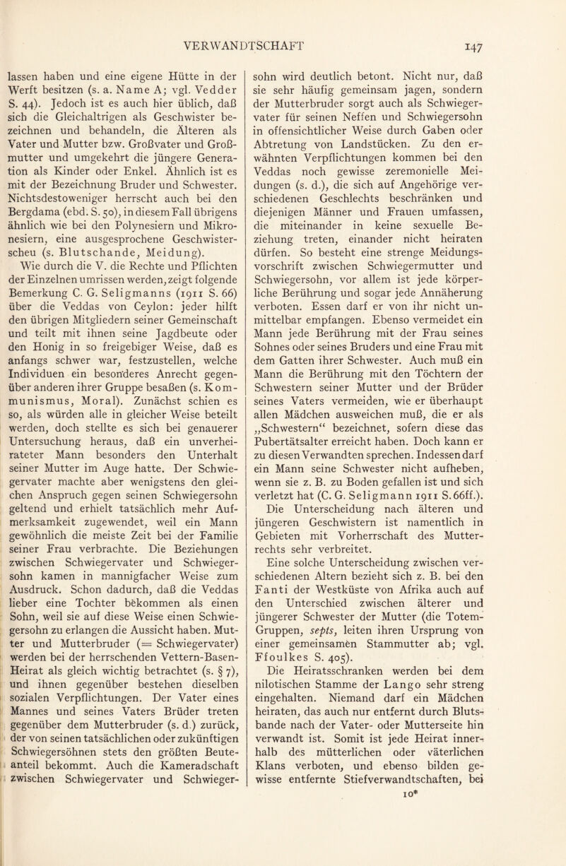 lassen haben und eine eigene Hütte in der Werft besitzen (s. a. Name A; vgl. Vedder S. 44). Jedoch ist es auch hier üblich, daß sich die Gleichaltrigen als Geschwister be¬ zeichnen und behandeln, die Älteren als Vater und Mutter bzw. Großvater und Groß¬ mutter und umgekehrt die jüngere Genera¬ tion als Kinder oder Enkel. Ähnlich ist es mit der Bezeichnung Bruder und Schwester. Nichtsdestoweniger herrscht auch bei den Bergdama (ebd. S. 50), in diesem Fall übrigens ähnlich wie bei den Polynesiern und Mikro¬ nesiern, eine ausgesprochene Geschwister¬ scheu (s. Blutschande, Meidung). Wie durch die V. die Rechte und Pflichten der Einzelnen Umrissen werden, zeigt folgende Bemerkung C. G. Seligmanns (1911 S. 66) über die Veddas von Ceylon: jeder hilft den übrigen Mitgliedern seiner Gemeinschaft und teilt mit ihnen seine Jagdbeute oder den Honig in so freigebiger Weise, daß es anfangs schwer war, festzustellen, welche Individuen ein besonderes Anrecht gegen¬ über anderen ihrer Gruppe besaßen (s. Kom¬ munismus, Moral). Zunächst schien es so, als würden alle in gleicher Weise beteilt werden, doch stellte es sich bei genauerer Untersuchung heraus, daß ein unverhei¬ rateter Mann besonders den Unterhalt seiner Mutter im Auge hatte. Der Schwie¬ gervater machte aber wenigstens den glei¬ chen Anspruch gegen seinen Schwiegersohn geltend und erhielt tatsächlich mehr Auf¬ merksamkeit zugewendet, weil ein Mann gewöhnlich die meiste Zeit bei der Familie seiner Frau verbrachte. Die Beziehungen zwischen Schwiegervater und Schwieger¬ sohn kamen in mannigfacher Weise zum Ausdruck. Schon dadurch, daß die Veddas lieber eine Tochter bekommen als einen Sohn, weil sie auf diese Weise einen Schwie¬ gersohn zu erlangen die Aussicht haben. Mut¬ ter und Mutterbruder (= Schwiegervater) werden bei der herrschenden Vettern-Basen- Heirat als gleich wichtig betrachtet (s. § 7), und ihnen gegenüber bestehen dieselben sozialen Verpflichtungen. Der Vater eines Mannes und seines Vaters Brüder treten gegenüber dem Mutterbruder (s. d.) zurück, der von seinen tatsächlichen oder zukünftigen Schwiegersöhnen stets den größten Beute¬ anteil bekommt. Auch die Kameradschaft zwischen Schwiegervater und Schwieger¬ sohn wird deutlich betont. Nicht nur, daß sie sehr häufig gemeinsam jagen, sondern der Mutterbruder sorgt auch als Schwieger¬ vater für seinen Neffen und Schwiegersohn in offensichtlicher Weise durch Gaben oder Abtretung von Landstücken. Zu den er¬ wähnten Verpflichtungen kommen bei den Veddas noch gewisse zeremonielle Mei¬ dungen (s. d.), die sich auf Angehörige ver¬ schiedenen Geschlechts beschränken und diejenigen Männer und Frauen umfassen, die miteinander in keine sexuelle Be¬ ziehung treten, einander nicht heiraten dürfen. So besteht eine strenge Meidungs- vorschrift zwischen Schwiegermutter und Schwiegersohn, vor allem ist jede körper¬ liche Berührung und sogar jede Annäherung verboten. Essen darf er von ihr nicht un¬ mittelbar empfangen. Ebenso vermeidet ein Mann jede Berührung mit der Frau seines Sohnes oder seines Bruders und eine Frau mit dem Gatten ihrer Schwester. Auch muß ein Mann die Berührung mit den Töchtern der Schwestern seiner Mutter und der Brüder seines Vaters vermeiden, wie er überhaupt allen Mädchen ausweichen muß, die er als „Schwestern“ bezeichnet, sofern diese das Pubertätsalter erreicht haben. Doch kann er zu diesen Verwandten sprechen. Indessen darf ein Mann seine Schwester nicht aufheben, wenn sie z. B. zu Boden gefallen ist und sich verletzt hat (C. G. Seligmann 1911 S.66ff.). Die Unterscheidung nach älteren und jüngeren Geschwistern ist namentlich in Gebieten mit Vorherrschaft des Mutter¬ rechts sehr verbreitet. Eine solche Unterscheidung zwischen ver¬ schiedenen Altern bezieht sich z. B. bei den Fanti der Westküste von Afrika auch auf den Unterschied zwischen älterer und jüngerer Schwester der Mutter (die Totem- Gruppen, septs, leiten ihren Ursprung von einer gemeinsamen Stammutter ab; vgl. Ffoulkes S. 405). Die Heiratsschranken werden bei dem nilotischen Stamme der Lango sehr streng eingehalten. Niemand darf ein Mädchen heiraten, das auch nur entfernt durch Bluts¬ bande nach der Vater- oder Mutterseite hin verwandt ist. Somit ist jede Heirat inner¬ halb des mütterlichen oder väterlichen Klans verboten, und ebenso bilden ge¬ wisse entfernte Stiefverwandtschaften, bei IQ*