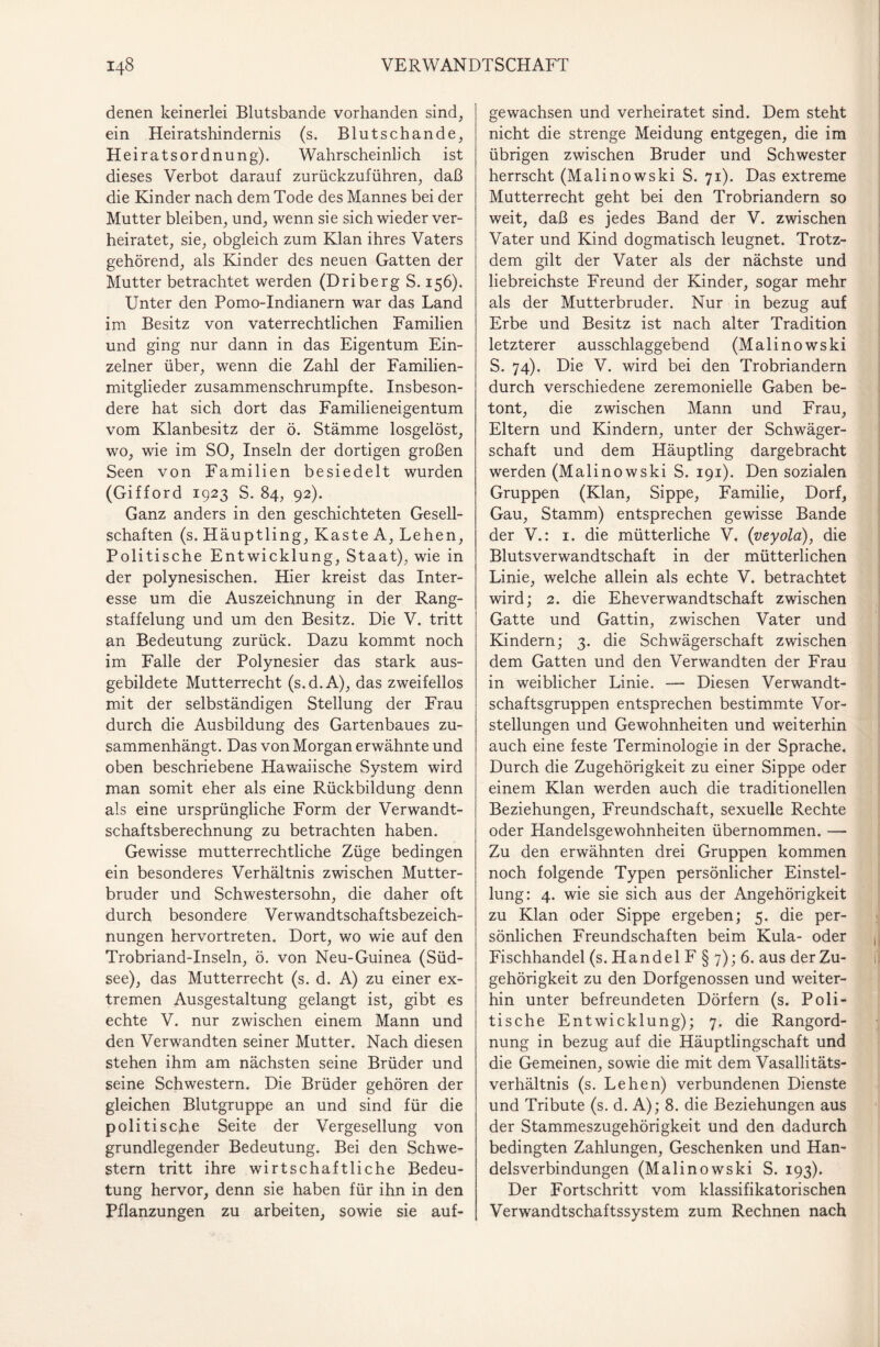 denen keinerlei Blutsbande vorhanden sind, ein Heiratshindernis (s. Blutschande, Heiratsordnung). Wahrscheinlich ist dieses Verbot darauf zurückzuführen, daß die Kinder nach dem Tode des Mannes bei der Mutter bleiben, und, wenn sie sich wieder ver¬ heiratet, sie, obgleich zum Klan ihres Vaters gehörend, als Kinder des neuen Gatten der Mutter betrachtet werden (Driberg S. 156). Unter den Pomo-Indianern war das Land im Besitz von vaterrechtlichen Familien und ging nur dann in das Eigentum Ein¬ zelner über, wenn die Zahl der Familien¬ mitglieder zusammenschrumpfte. Insbeson¬ dere hat sich dort das Familieneigentum vom Klanbesitz der ö. Stämme losgelöst, wo, wie im SO, Inseln der dortigen großen Seen von Familien besiedelt wurden (Gifford 1923 S. 84, 92). Ganz anders in den geschichteten Gesell¬ schaften (s. Häuptling, Kaste A, Lehen, Politische Entwicklung, Staat), wie in der polynesischen. Hier kreist das Inter¬ esse um die Auszeichnung in der Rang¬ staffelung und um den Besitz. Die V. tritt an Bedeutung zurück. Dazu kommt noch im Falle der Polynesier das stark aus¬ gebildete Mutterrecht (s.d.A), das zweifellos mit der selbständigen Stellung der Frau durch die Ausbildung des Gartenbaues zu¬ sammenhängt. Das von Morgan erwähnte und oben beschriebene Hawaiische System wird man somit eher als eine Rückbildung denn als eine ursprüngliche Form der Verwandt¬ schaftsberechnung zu betrachten haben. Gewisse mutterrechtliche Züge bedingen ein besonderes Verhältnis zwischen Mutter¬ bruder und Schwestersohn, die daher oft durch besondere Verwandtschaftsbezeich¬ nungen hervortreten. Dort, wo wie auf den Trobriand-Inseln, ö. von Neu-Guinea (Süd¬ see), das Mutterrecht (s. d. A) zu einer ex¬ tremen Ausgestaltung gelangt ist, gibt es echte V. nur zwischen einem Mann und den Verwandten seiner Mutter. Nach diesen stehen ihm am nächsten seine Brüder und seine Schwestern. Die Brüder gehören der gleichen Blutgruppe an und sind für die politische Seite der Vergesellung von grundlegender Bedeutung. Bei den Schwe¬ stern tritt ihre wirtschaftliche Bedeu¬ tung hervor, denn sie haben für ihn in den Pflanzungen zu arbeiten, sowie sie auf¬ gewachsen und verheiratet sind. Dem steht nicht die strenge Meidung entgegen, die im übrigen zwischen Bruder und Schwester herrscht (Malinowski S. 71). Das extreme Mutterrecht geht bei den Trobriandern so weit, daß es jedes Band der V. zwischen Vater und Kind dogmatisch leugnet. Trotz¬ dem gilt der Vater als der nächste und liebreichste Freund der Kinder, sogar mehr als der Mutterbruder. Nur in bezug auf Erbe und Besitz ist nach alter Tradition letzterer ausschlaggebend (Malinowski S. 74). Die V. wird bei den Trobriandern durch verschiedene zeremonielle Gaben be¬ tont, die zwischen Mann und Frau, Eltern und Kindern, unter der Schwäger¬ schaft und dem Häuptling dargebracht werden (Malinowski S. 191). Den sozialen Gruppen (Klan, Sippe, Familie, Dorf, Gau, Stamm) entsprechen gewisse Bande der V.: 1. die mütterliche V. (veyola), die Blutsverwandtschaft in der mütterlichen Linie, welche allein als echte V. betrachtet wird; 2. die Eheverwandtschaft zwischen Gatte und Gattin, zwischen Vater und Kindern; 3. die Schwägerschaft zwischen dem Gatten und den Verwandten der Frau in weiblicher Linie. — Diesen Verwandt¬ schaftsgruppen entsprechen bestimmte Vor¬ stellungen und Gewohnheiten und weiterhin auch eine feste Terminologie in der Sprache. Durch die Zugehörigkeit zu einer Sippe oder einem Klan werden auch die traditionellen Beziehungen, Freundschaft, sexuelle Rechte oder Handelsgewohnheiten übernommen. — Zu den erwähnten drei Gruppen kommen noch folgende Typen persönlicher Einstel¬ lung: 4. wie sie sich aus der Angehörigkeit zu Klan oder Sippe ergeben; 5. die per¬ sönlichen Freundschaften beim Kula- oder Fischhandel (s. H a nd e 1 F § 7); 6. aus der Zu¬ gehörigkeit zu den Dorfgenossen und weiter¬ hin unter befreundeten Dörfern (s. Poli¬ tische Entwicklung); 7. die Rangord¬ nung in bezug auf die Häuptlingschaft und die Gemeinen, sowie die mit dem Vasallitäts- verhältnis (s. Lehen) verbundenen Dienste und Tribute (s. d. A); 8. die Beziehungen aus der Stammeszugehörigkeit und den dadurch bedingten Zahlungen, Geschenken und Han¬ delsverbindungen (Malinowski S. 193). Der Fortschritt vom klassifikatorischen Verwandtschaftssystem zum Rechnen nach