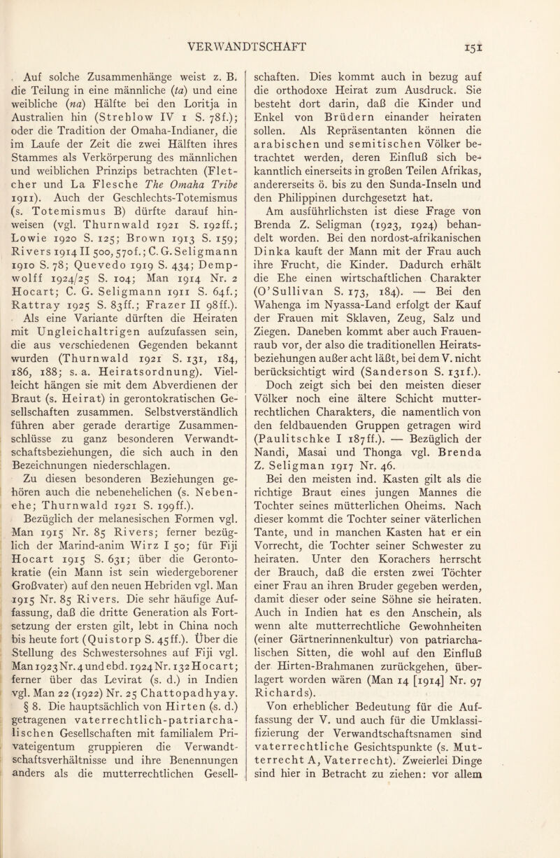 Auf solche Zusammenhänge weist z. B, die Teilung in eine männliche (ta) und eine weibliche (na) Hälfte bei den Loritja in Australien hin (Strehlow IV 1 S. 78 f.); oder die Tradition der Omaha-Indianer, die im Laufe der Zeit die zwei Hälften ihres Stammes als Verkörperung des männlichen und weiblichen Prinzips betrachten (Flet- cher und La Flesche The Omaha Tribe 1911). Auch der Geschlechts-Totemismus (s. Totemismus B) dürfte darauf hin- weisen (vgl. Thurnwald 1921 S. i92ff.; Lowie 1920 S. 125; Brown 1913 S. 159; Rivers 1914 II 500, 570L; C. G. Selig mann 1910 S. 78; Quevedo 1919 S. 434; Demp- wolff 1924/25 S. 104; Man 1914 Nr. 2 Hocart; C. G. Seligmann 1911 S. 64!.; Rattray 1925 S. 83ff.; Frazer II 98ff.). Als eine Variante dürften die Heiraten mit Ungleichaltrigen aufzufassen sein, die aus verschiedenen Gegenden bekannt wurden (Thurnwald 1921 S. 131, 184, 186, 188; s. a. Heiratsordnung). Viel¬ leicht hängen sie mit dem Abverdienen der Braut (s. Heirat) in gerontokratischen Ge¬ sellschaften zusammen. Selbstverständlich führen aber gerade derartige Zusammen¬ schlüsse zu ganz besonderen Verwandt¬ schaftsbeziehungen, die sich auch in den Bezeichnungen niederschlagen. Zu diesen besonderen Beziehungen ge¬ hören auch die nebenehelichen (s. Neben¬ ehe; Thurnwald 1921 S. 199 ff.). Bezüglich der melanesischen Formen vgl. Man 1915 Nr. 85 Rivers; ferner bezüg¬ lich der Marind-anim Wirz I 50; für Fiji H ocart 1915 S. 631; über die Geronto- kratie (ein Mann ist sein wiedergeborener Großvater) auf den neuen Hebriden vgl. Man 1915 Nr. 85 Rivers. Die sehr häufige Auf¬ fassung, daß die dritte Generation als Fort¬ setzung der ersten gilt, lebt in China noch bis heute fort (Quistorp S. 45ff.). Über die Stellung des Schwestersohnes auf Fiji vgl. Man 1923 Nr. 4 und ebd. 1924 Nr. 132 Hocart; ferner über das Levirat (s. d.) in Indien vgl. Man 22 (1922) Nr. 25 Chattopadhyay. § 8. Die hauptsächlich von Hirten (s. d.) getragenen vaterrechtlich-patriarcha¬ lischen Gesellschaften mit familialem Pri¬ vateigentum gruppieren die Verwandt- Schaftsverhältnisse und ihre Benennungen anders als die mutterrechtlichen Gesell¬ schaften. Dies kommt auch in bezug auf die orthodoxe Heirat zum Ausdruck. Sie besteht dort darin, daß die Kinder und Enkel von Brüdern einander heiraten sollen. Als Repräsentanten können die arabischen und semitischen Völker be¬ trachtet werden, deren Einfluß sich be¬ kanntlich einerseits in großen Teilen Afrikas, andererseits ö. bis zu den Sunda-Inseln und den Philippinen durchgesetzt hat. Am ausführlichsten ist diese Frage von Brenda Z. Seligman (1923, 1924) behan¬ delt worden. Bei den nordost-afrikanischen Dinka kauft der Mann mit der Frau auch ihre Frucht, die Kinder. Dadurch erhält die Ehe einen wirtschaftlichen Charakter (O’Sullivan S. 173, 184). — Bei den Wahenga im Nyassa-Land erfolgt der Kauf der Frauen mit Sklaven, Zeug, Salz und Ziegen. Daneben kommt aber auch Frauen¬ raub vor, der also die traditionellen Heirats¬ beziehungen außer acht läßt, bei dem V. nicht berücksichtigt wird (Sanderson S. 131L). Doch zeigt sich bei den meisten dieser Völker noch eine ältere Schicht mutter¬ rechtlichen Charakters, die namentlich von den feldbauenden Gruppen getragen wird (Paulitschke I 187ff.). — Bezüglich der Nandi, Masai und Thonga vgl. Brenda Z. Seligman 1917 Nr. 46. Bei den meisten ind. Kasten gilt als die richtige Braut eines jungen Mannes die Tochter seines mütterlichen Oheims. Nach dieser kommt die Tochter seiner väterlichen Tante, und in manchen Kasten hat er ein Vorrecht, die Tochter seiner Schwester zu heiraten. Unter den Korachers herrscht der Brauch, daß die ersten zwei Töchter einer Frau an ihren Bruder gegeben werden, damit dieser oder seine Söhne sie heiraten. Auch in Indien hat es den Anschein, als wenn alte mutterrechtliche Gewohnheiten (einer Gärtnerinnenkultur) von patriarcha¬ lischen Sitten, die wohl auf den Einfluß der Hirten-Brahmanen zurückgehen, über¬ lagert worden wären (Man 14 [1914] Nr. 97 Richards). Von erheblicher Bedeutung für die Auf¬ fassung der V. und auch für die Umklassi¬ fizierung der Verwandtschaftsnamen sind vaterrechtliche Gesichtspunkte (s. Mut¬ terrecht A, Vaterrecht). Zweierlei Dinge sind hier in Betracht zu ziehen: vor allem