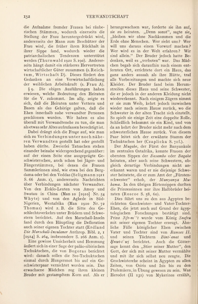 die Aufnahme fremder Frauen bei räube¬ rischen Stämmen, wodurch einerseits die Stellung der Frau heruntergedrückt wird, andererseits der Mann zum Beschützer der Frau wird, die früher ihren Rückhalt in ihrer Sippe fand, wodurch wieder die patriarchalischen Tendenzen unterstützt werden (Thurnwald 1921 S.190). Anderer¬ seits hängt damit ein stärkeres Hervortreten wirtschaftlicher Güter zusammen (s.Reich¬ tum, Wirtschaft D). Dieses fördert den Gedanken an eine Verwirtschaftlichung der weiblichen Arbeitskraft (s. Frau A). § 9. Die obigen Ausführungen haben erwiesen, welche Bedeutung den Heiraten für die V. zukommt. Im allg. zeigte es sich, daß die Heiraten unter Vettern und Basen als das Gehörige galten, daß die Ehen innerhalb nahe verwandter Personen geschlossen wurden. Wir haben es also überall mit Verwandtenehe zu tun, die man als etwas sehr Altes aufzufassen berechtigt ist. Dabei drängt sich die Frage auf, wie man sich zu Verbindungen unter noch nähe¬ ren Verwandten gestellt hat oder gestellt haben dürfte. Zweierlei Tatsachen stehen einander beinahe widersprechend gegenüber: auf der einen Seite eine ausgeprägte Ge¬ schwisterscheu, auch schon bei Jäger- und Fängerstämmen, bei denen die Frauen Sammlerinnen sind, wie etwa bei den Berg- dama oder bei den Veddas (Seligmann 1911 S. 66 Anm. 1), andererseits Nachrichten über Verbindungen nächster Verwandter. Von den Hoklo-Leuten von Amoy und Swatau in China (Man 10 [1910] Nr. 54 Whyte) und von den Agbede in Süd- Nigerien, Westafrika (Man 1910 Nr. 72 Thomas) wird z. B. die Sitte des Ge¬ schlechtsverkehrs unter Brüdern und Schwe¬ stern berichtet. Auf den Marschall-Inseln fand durch den Häuptling die Defloration auch seiner eigenen Tochter statt (Erdland Die Mar schall-Insulaner Anthrop. Bibi. 2, 1 [1914] S. 264, insbesondere S. 266 Anm. 1). Eine gewisse Unsicherheit und Hemmung äußert sich in einer Sage der paläo-sibirischen Tschuktschen, die von Bogoras berichtet wird: danach sollen die See-Tschuktschen einmal durch Hungersnot bis auf ein Ge¬ schwisterpaar vernichtet worden sein. Das erwachsene Mädchen zog ihren kleinen Bruder mit gestampftem Korn auf. Als er herangewachsen war, forderte sie ihn auf, sie zu heiraten. „Denn sonst“, sagte sie, „bleiben wir ohne Nachkommen und die Erde ohne Menschen. Wer sieht uns ? Wer will uns daraus einen Vorwurf machen? Wer wird es in der Welt erfahren ? Wir sind allein.“ Der Bruder jedoch hatte Be¬ denken, weil es „verboten“ war. Das Mäd¬ chen begab sich daraufhin nach einem ent¬ fernten Ort, errichtete dort ein Haus, das ganz anders aussah als ihre Hütte, traf alle Vorbereitungen und machte sich neue Kleider. Der Bruder fand beim Herum¬ streifen dieses Haus und seine Schwester, die er jedoch in der anderen Kleidung nicht wiedererkennt. Nach einigem Zögern nimmt er sie zum Weib, kehrt jedoch inzwischen wieder nach seinem Hause zurück, wo die Schwester in der alten Tracht sich einstellt. So spielt sie einige Zeit eine doppelte Rolle. Schließlich bekommt sie ein Kind, und von da an kehrt der Bruder nicht mehr nach dem schwesterlichen Hause zurück. Von diesem Paar leitet sich der erwähnte Stamm der Tschuktschen her (Czaplicka S. 71 f.). Der Mugabe, der Fürst der Banyankole im zentralen Ostafrika, konnte Frauen der obersten Sippen der Basambo oder Bagahe heiraten, aber auch seine Schwestern, ob¬ gleich derartige Verbindungen nicht an¬ erkannt waren und er nie diejenige Schwe¬ ster heiratete, die er zum Amt der „Fürsten¬ schwester“ erhob, der Munyanya Mu- kama. In den übrigen Hirtensippen durften die Prinzessinnen nur ihre Halbbrüder hei¬ raten (Roscoe S. 58, 60). Dies führt uns zu den aus Ägypten be¬ richteten Geschwister- und Vater-Tochter- Ehen, die jetzt auch auf Grund der ägyp- tologischen Forschungen bestätigt sind. Prinz Nfr-m3 H wurde vom König Snefru mit seiner eigenen Tochter erzeugt. Ähn¬ liche Fälle königlicher Ehen zwischen Vater und Tochter sind von Ramses II. und seinen Töchtern BinD anal und Hnwt-R wj berichtet. Auch die Götter¬ sage kennt den „Stier seiner Mutter“, den Gott, der sich mit seiner Mutter vermählte und mit ihr sich selbst neu zeugte. Die Geschwisterehe scheint in Ägypten zu allen Zeiten, von Osiris und Isis bis zu den Ptolemäern, in Übung gewesen zu sein. Was Herodot (II 131) von Mykerinos erzählt,