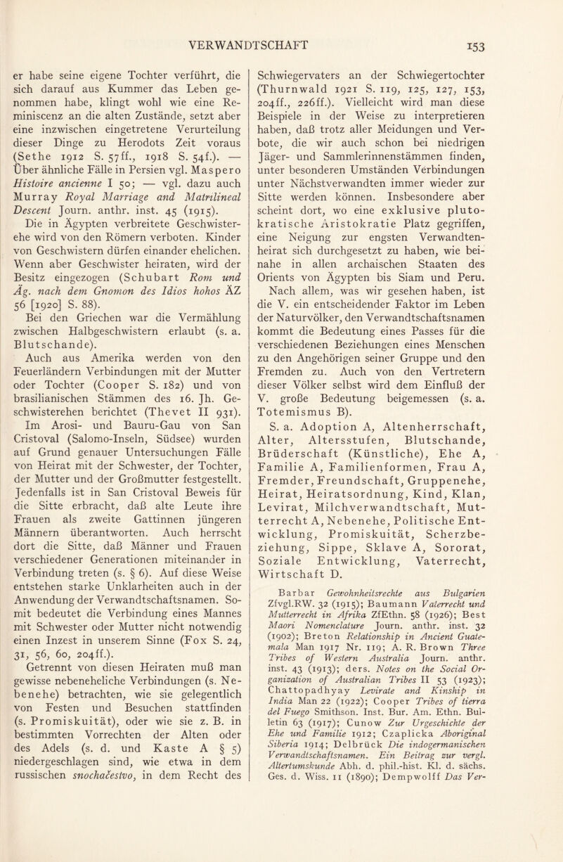 er habe seine eigene Tochter verführt, die sich darauf aus Kummer das Leben ge¬ nommen habe, klingt wohl wie eine Re- miniscenz an die alten Zustände, setzt aber eine inzwischen eingetretene Verurteilung dieser Dinge zu Herodots Zeit voraus (Sethe 1912 S. 57ff., 1918 S. 54L). — Über ähnliche Fälle in Persien vgl. Mas per 0 Histoire ancienne I 50; — vgl. dazu auch Murray Royal Marriage and Matnlineal Descent Journ. anthr. inst. 45 (1915). Die in Ägypten verbreitete Geschwister¬ ehe wird von den Römern verboten. Kinder von Geschwistern dürfen einander ehelichen. Wenn aber Geschwister heiraten, wird der Besitz eingezogen (Schubart Rom und Äg. nach dem Gnomon des Idios hohos ÄZ 56 [1920] S. 88). Bei den Griechen war die Vermählung zwischen Halbgeschwistern erlaubt (s. a. Blutschande). Auch aus Amerika werden von den Feuerländern Verbindungen mit der Mutter oder Tochter (Cooper S. 182) und von brasilianischen Stämmen des 16. Jh. Ge¬ schwisterehen berichtet (Thevet II 931). Im Arosi- und Bauru-Gau von San Cristoval (Salomo-Inseln, Südsee) wurden auf Grund genauer Untersuchungen Fälle von Heirat mit der Schwester, der Tochter, der Mutter und der Großmutter festgestellt. Jedenfalls ist in San Cristoval Beweis für die Sitte erbracht, daß alte Leute ihre Frauen als zweite Gattinnen jüngeren Männern überantworten. Auch herrscht dort die Sitte, daß Männer und Frauen verschiedener Generationen miteinander in Verbindung treten (s. § 6). Auf diese Weise entstehen starke Unklarheiten auch in der Anwendung der Verwandtschaftsnamen. So¬ mit bedeutet die Verbindung eines Mannes mit Schwester oder Mutter nicht notwendig einen Inzest in unserem Sinne (Fox S. 24, 3U 56, 60, 204ff.). Getrennt von diesen Heiraten muß man gewisse nebeneheliche Verbindungen (s. Ne- benehe) betrachten, wie sie gelegentlich von Festen und Besuchen stattfinden (s. Promiskuität), oder wie sie z. B. in bestimmten Vorrechten der Alten oder des Adels (s. d. und Kaste A § 5) niedergeschlagen sind, wie etwa in dem russischen snochacestvo, in dem Recht des Schwiegervaters an der Schwiegertochter (Thurnwald 1921 S. 119, 125, 127, 153, 204ff., 22Öff.). Vielleicht wird man diese Beispiele in der Weise zu interpretieren haben, daß trotz aller Meidungen und Ver¬ bote, die wir auch schon bei niedrigen Jäger- und Sammlerinnenstämmen finden, unter besonderen Umständen Verbindungen unter Nächstverwandten immer wieder zur Sitte werden können. Insbesondere aber scheint dort, wo eine exklusive pluto- kratische Aristokratie Platz gegriffen, eine Neigung zur engsten Verwandten¬ heirat sich durchgesetzt zu haben, wie bei¬ nahe in allen archaischen Staaten des Orients von Ägypten bis Siam und Peru. Nach allem, was wir gesehen haben, ist die V. ein entscheidender Faktor im Leben der Naturvölker, den Verwandtschaftsnamen kommt die Bedeutung eines Passes für die verschiedenen Beziehungen eines Menschen zu den Angehörigen seiner Gruppe und den Fremden zu. Auch von den Vertretern dieser Völker selbst wird dem Einfluß der V. große Bedeutung beigemessen (s. a. Totemismus B). S. a. Adoption A, Altenherrschaft, Alter, Altersstufen, Blutschande, Brüderschaft (Künstliche), Ehe A, Familie A, Familienformen, Frau A, Fremder, Freundschaft, Gruppenehe, Heirat, Heiratsordnung, Kind, Klan, Levirat, Milchverwandtschaft, Mut¬ terrecht A, Nebenehe, Politische Ent¬ wicklung, Promiskuität, Scherzbe¬ ziehung, Sippe, Sklave A, Sororat, Soziale Entwicklung, Vaterrecht, Wirtschaft D. Barbar Gewohnheitsrechte aus Bulgarien Zfvgl.RW. 32 (1915); Baumann Vaterrecht und Mutterrecht in Afrika ZfEthn. 58 (1926); Best Maori Nomenclature Journ. anthr. inst. 32 (1902); Breton Relationship in Ancient Guate¬ mala Man 1917 Nr. 119; A. R. Brown Three Tribes of Western Australia Journ. anthr. inst. 43 (1913); ders. Notes on the Social Or¬ ganization of Australian Tribes II 53 (1923); Chattopadhyay Levirate and Kinship in India Man 22 (1922); Cooper Tribes of tierra del Fuego Smithson. Inst. Bur. Am. Ethn. Bul¬ letin 63 (1917); Cunow Zur Urgeschichte der Ehe und Familie 1912; Czaplicka Aboriginal Siberia 1914; Delbrück Die indogermanischen Verwandtschaftsnamen. Ein Beitrag zur vergl. Altertumskunde Abh. d. phil.-hist. Kl. d. sächs. Ges. d. Wiss. 11 (1890); Dempwolff Das Ver-