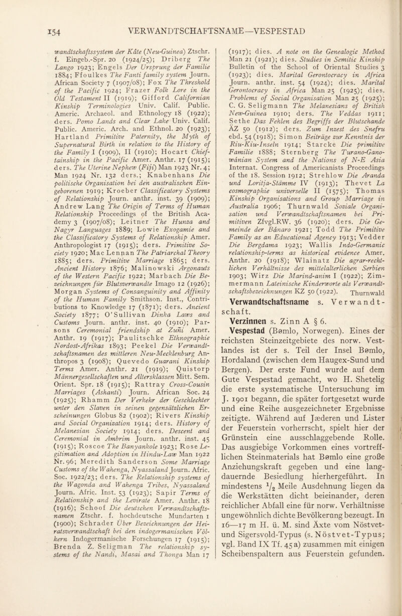 wandtschaftssystem der Kate (N eu-Guined) Ztschr. f. Eingeb.-Spr. 20 (1924/25); Driberg The Lango 1923; Engels Der Ursprung der Familie 1884; Ffoulkes The Fanti family System Journ. African Society 7 (1907/08); Fox The Threshold of the Pacific 1924; Frazer Folk Lore in the Old Testament II (1919); Gifford Californian Kinship Terminologies Univ. Calif. Public. Americ. Archaeol. and Ethnology 18 (1922); ders. Porno Lands and Clear Lake Univ. Calif. Public. Americ. Arch. and Ethnol. 20 (1923); Hartland Primitive Paternity, the Myth of Supernatural Birth in relation to the History of the Family I (1909), II (1910); Hocart Chief- tainship in the Pacific Amer. Anthr. 17(1915); ders. The Uterine Nephew (Fiji) Man 1923 Nr. 4; Man 1924 Nr. 132 ders.; Knabenhans Die politische Organisation bei den australischen Ein¬ geborenen 1919; Kroeber Classificatory Systems of Relationship Journ. anthr. inst. 39 (1909); Andrew Lang The Origin of Terms of Human Relationship Proceedings of the British Aca¬ demy 3 (1907/08); Leitner The Hunza and Nagyr Languages 1889; Lowie Exogamie and the Classificatory Systems of Relationship Amer. Anthropologist 17 (1915); ders. Primitive So¬ ciety 1920; Mac Lennan The Patriarchal Theory 1885; ders. Primitive Marriage 1865; ders. Ancient History 1876; Malinowski Argonauts of the Western Pacific 1922; Marbach Die Be¬ zeichnungen für Blutsverwandte Imago 12 (1926); Morgan Systems of Consanguinity and Affinity of the Human Family Smithson. Inst., Contri- butions to Knowledge 17 (1871); ders. Ancient Society 1877; 0’Süllivan Dinka Laws and Customs Journ. anthr. inst. 40 (1910); Par- sons Ceremonial friendship at Zuhi Amer. Anthr. 19 (1917); Paulitschke Ethnographie Nordost-Afrikas 1893; Peekel Die Verwandt¬ schaftsnamen des mittleren Neu-Mecklenburg An¬ thr opos 3 (1908); Quevedo Guarani Kinship Terms Amer. Anthr. 21 (1919); Quistorp Männergesellschaften und Altersklassen Mitt. Sem. Orient. Spr. 18 (1915); Rattray Cross-Cousin Marriages (Ashanti) Journ. African Soc. 24 (1925); Rhamm Der Verkehr der Geschlechter unter den Slaven in seinen gegensätzlichen Er¬ scheinungen Globus 82 (1902); Rivers Kinship and Social Organization 1914; ders. History of Melanesian Society 1914; ders. Descent and Ceremonial in Ambrim Journ. anthr. inst. 45 (1915); Roscoe The Banyankole 1923; Rose Le¬ gitimation and Adoption in Hindu-Law Man 1922 Nr. 96; Meredith Sanderson Some Marriage Customs of the Wahenga, Nyassaland Journ. Afric. Soc. 1922/23; ders. The Relationship Systems of the Wagonda and Wahenga Tribes, Nyassaland Journ. Afric. Inst. 53 (1923); Sapir Terms of Relationship and the Levirate Amer. Anthr. 18 (1916); Schoof Die deutschen Verwandtschafts¬ namen Ztschr. f. hochdeutsche Mundarten 1 (1900); Schräder Über Bezeichnungen der Hei¬ ratsverwandtschaft bei den indogermanischen Völ¬ kern Indogermanische Forschungen 17 (1915); Brenda Z. Seligman The relationship Sy¬ stems of the Nandi, Masai and Thonga Man 17 (1917); dies. A note on the Genealogie Method Man 21 (1921); dies. Studies in Semitic Kinship Bulletin of the School of Oriental Studies 3 (1923); dies. Marital Gerontocracy in Africa Journ. anthr. inst. 54 (1924); dies. Marital Gerontocracy in Africa Man 25 (1925); dies. Problems of Social Organisation Man 25 (1925); C. G. Seligmann The Melanesians of British New-Guinea 1910; ders. The Veddas 1911; Sethe Das Fehlen des Begriffs der Blutschande AZ 5° (I9I2)i ders. Zum Inzest des Snefru ebd. 54(1918); Simon Beiträge zur Kenntnis der Riu-Kiu-Inseln 1914; Starcke Die primitive Familie 1888; Sternberg The Turano-Gano- wdnian System and the Nations of N-E Asia Internat. Congress of Americanists Proceedings of the 18. Session 1912; Strehlow Die Aranda und Loritja-Stämme IV (1913); Thevet La cosmographie universelle II (1575); Thomas Kinship Organisations and Group Marriage in Australia 1906; Thurnwald Soziale Organi¬ sation und Verwandtschaftsnamen bei Pri¬ mitiven Zfvgl.RW. 36 (1920); ders. Die Ge¬ meinde der Bänaro 1921; Todd The Primitive Family as an Educational Agency 1913; Vedder Die Bergdama 1923; Wallis Indo-Germanic relationship-terms as historical evidence Amer. Anthr. 20 (1918); Wlainatz Die agrar-recht¬ lichen Verhältnisse des mittelalterlichen Serbien 1903; Wirz Die Marind-anim I (1922); Zim¬ mer mann Lateinische Kinderworte als Verwandt¬ schaftsbezeichnungen KZ 50 (1922). Thurnwald Verwandtschaftsname s. Verwandt¬ schaft. Verzinnen s. Zinn A § 6. Vespestad (Bomlo, Norwegen). Eines der reichsten Steinzeitgebiete des norw. Vest- landes ist der s. Teil der Insel Bßmlo, Hordaland (zwischen dem Haugex-Sund und Bergen). Der erste Fund wurde auf dem Gute Vespestad gemacht, wo H. Shetelig die erste systematische Untersuchung im J. 1901 begann, die später fortgesetzt wurde und eine Reihe ausgezeichneter Ergebnisse zeitigte. Während auf Jaederen und Lister der Feuerstein vorherrscht, spielt hier der Grünstein eine ausschlaggebende Rolle. Das ausgiebige Vorkommen eines vortreff¬ lichen Steinmaterials hat Bemlo eine große Anziehungskraft gegeben und eine lang¬ dauernde Besiedlung hierhergeführt. In mindestens 1/2 Meile Ausdehnung liegen da die Werkstätten dicht beieinander, deren reichlicher Abfall eine für norw. Verhältnisse ungewöhnlich dichte Bevölkerung bezeugt. In 16—17 m IT. ü. M. sind Äxte vom Nöstvet- und Sigersvold-Typus (s. Nöstvet-Typus; vgl. Band IX Tf. 45 a) zusammen mit einigen Scheibenspaltern aus Feuerstein gefunden.