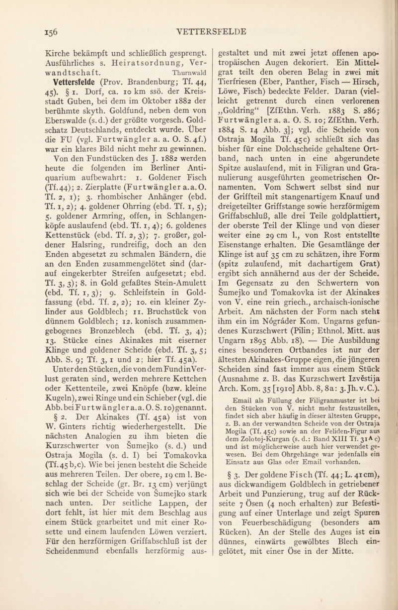 Kirche bekämpft und schließlich gesprengt. Ausführliches s. Heiratsordnung, Ver¬ wandtschaft. Thurnwald Vettersfelde (Prov. Brandenburg; Tf. 44, 45). § 1. Dorf, ca. 10 km ssö. der Kreis¬ stadt Guben, bei dem im Oktober 1882 der berühmte skyth. Goldfund, neben dem von Eberswalde (s.d.) der größte vorgesch. Gold¬ schatz Deutschlands, entdeckt wurde. Über die FU (vgl. Furtwängler a. a. 0. S. 4L) war ein klares Bild nicht mehr zu gewinnen. Von den Fundstücken des J. 1882 werden heute die folgenden im Berliner Anti¬ quarium aufbewahrt: 1. Goldener Fisch (Tf.44); 2. Zierplatte (Furtwängler a.a. 0. Tf. 2, 1); 3. rhombischer Anhänger (ebd. Tf. 1, 2); 4. goldener Ohrring (ebd. Tf. 1, 5); 5. goldener Armring, offen, in Schlangen¬ köpfe auslaufend (ebd. Tf. 1, 4); 6. goldenes Kettenstück (ebd. Tf. 2, 3); 7. großer, gol¬ dener Halsring, rundreifig, doch an den Enden abgesetzt zu schmalen Bändern, die an den Enden zusammengelötet sind (dar¬ auf eingekerbter Streifen aufgesetzt; ebd. Tf. 3, 3); 8. in Gold gefaßtes Stein-Amulett (ebd. Tf. 1,3); 9. Schleifstein in Gold¬ fassung (ebd. Tf. 2,2); 10. ein kleiner Zy¬ linder aus Goldblech; n. Bruchstück von dünnem Goldblech; 12. konisch zusammen¬ gebogenes Bronzeblech (ebd. Tf. 3, 4); 13. Stücke eines Akinakes mit eiserner Klinge und goldener Scheide (ebd. Tf. 3, 5; Abb. S. 9; Tf. 3, 1 und 2; hier Tf. 45a). Unter den Stücken, die von dem Fund inVer- lust geraten sind, werden mehrere Kettchen oder Kettenteile, zwei Knöpfe (bzw. kleine Kugeln), zwei Ringe und ein Schieber (vgl. die Abb.beiFurtwänglera.a.O. S. io)genannt. § 2. Der Akinakes (Tf. 45 a) ist von W. Ginters richtig wiederhergestellt. Die nächsten Analogien zu ihm bieten die Kurzschwerter von Sumejko (s. d.) und Ostraja Mogila (s. d. I) bei Tomakovka (Tf.45b,c). Wie bei jenen besteht die Scheide aus mehreren Teilen. Der obere, 19 cm 1. Be¬ schlag der Scheide (gr. Br. 13 cm) verjüngt sich wie bei der Scheide von Sumejko stark nach unten. Der seitliche Lappen, der dort fehlt, ist hier mit dem Beschlag aus einem Stück gearbeitet und mit einer Ro¬ sette und einem laufenden Löwen verziert. Für den herzförmigen Griffabschluß ist der Scheidenmund ebenfalls herzförmig aus¬ gestaltet und mit zwei jetzt offenen apo- tropäischen Augen dekoriert. Ein Mittel- grat teilt den oberen Belag in zwei mit Tierfriesen (Eber, Panther, Fisch — Hirsch, Löwe, Fisch) bedeckte Felder. Daran (viel¬ leicht getrennt durch einen verlorenen „Goldring“ [ZfEthn. Verh. 1883 S. 286; Furtwängler a. a. 0. S. 10; ZfEthn. Verh. 1884 S. 14 Abb. 3]; vgl. die Scheide von Ostraja Mogila Tf. 45 c) schließt sich das bisher für eine Dolchscheide gehaltene Ort¬ band, nach unten in eine abgerundete Spitze auslaufend, mit in Filigran und Gra¬ nulierung ausgeführten geometrischen Or¬ namenten. Vom Schwert selbst sind nur der Griffteil mit stangenartigem Knauf und dreigeteilter Griffstange sowie herzförmigem Griffabschluß, alle drei Teile goldplattiert, der oberste Teil der Klinge und von dieser weiter eine 29 cm 1., von Rost entstellte Eisenstange erhalten. Die Gesamtlänge der Klinge ist auf 35 cm zu schätzen, ihre Form (spitz zulaufend, mit dachartigem Grat) ergibt sich annähernd aus der der Scheide. Im Gegensatz zu den Schwertern von Sumejko und Tomakovka ist der Akinakes von V. eine rein griech., archaisch-ionische Arbeit. Am nächsten der Form nach steht ihm ein im Nögräder Kom. Ungarns gefun¬ denes Kurzschwert (Pilin; Ethnol. Mitt. aus Ungarn 1895 Abb. 18). — Die Ausbildung eines besonderen Ortbandes ist nur der ältesten Akinakes-Gruppe eigen, die jüngeren Scheiden sind fast immer aus einem Stück (Ausnahme z. B. das Kurzschwert Izvestija Arch. Kom. 35 [1910] Abb. 8, 8a: 3. Jh.v.C.). Email als Füllung der Filigranmuster ist bei den Stücken von V. nicht mehr festzustellen, findet sich aber häufig in dieser ältesten Gruppe, z. B. an der verwandten Scheide von der Ostraja Mogila (Tf. 45c) sowie an der Feliden-Figur aus dem Zolotoj-Kurgan (s. d.: Band XIII Tf. 31A c) und ist möglicherweise auch hier verwendet ge¬ wesen. Bei dem Ohrgehänge war jedenfalls ein Einsatz aus Glas oder Email vorhanden. § 3. Der goldene Fisch (Tf. 44; L. 41cm), aus dickwandigem Goldblech in getriebener Arbeit und Punzierung, trug auf der Rück¬ seite 7 Ösen (4 noch erhalten) zur Befesti¬ gung auf einer Unterlage und zeigt Spuren von Feuerbeschädigung (besonders am Rücken). An der Stelle des Auges ist ein dünnes, einwärts gewölbtes Blech ein¬ gelötet, mit einer Öse in der Mitte.