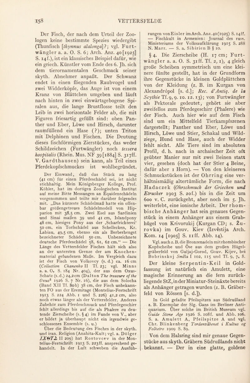 Der Fisch, der nach dem Urteil der Zoo¬ logen keine bestimmte Spezies wiedergibt (Thunfisch \thynnus alalonga]?; vgl. Furt- wängler a. a. 0. S. 6; Arch. Anz. 40 [1925] S. 14 f•)} ist ein klassisches Beispiel dafür; wie ein griech. Künstler vom Ende des 6. Jh. sich dem tierornamentalen Geschmack seiner skyth. Abnehmer anpaßt. Der Schwanz endet in einen fliegenden Raubvogel und zwei Widderköpfe, das Auge ist von einem Kranz von Blättchen umgeben und läuft nach hinten in zwei einwärtsgebogene Spi¬ ralen aus, die lange Brustflosse teilt den Leib in zwei horizontale Felder ab, die mit Figuren friesartig gefüllt sind: oben Pan¬ ther und Eber; Löwe und Hirsch; darunter raumfüllend ein Hase (?); unten Triton mit Delphinen und Fischen. Die Deutung dieses fischförmigen ZierstückeS; das weder Schildzeichen (Furtwängler) noch tessera hospitalis (Rhein. Mus. NF 39 [1884] S. 317ff- V. Gardthausen) sein kann; als Teil eines Pferdekopfschmuckes ist wohlbegründet. Der Einwand, daß das Stück zu lang (41 cm) für einen Pferdeschädel sei, ist nicht stichhaltig. Mein Königsberger Kollege, Prof. Köhler, hat im dortigen Zoologischen Institut auf meine Bitte Messungen an Equidenschädeln vorgenommen und teilte mir darüber folgendes mit. ,,Das kürzeste Schädelmaß hatte ein offen¬ bar größengetreues Schädelmodell von Hip- parion mit 38,5 cm. Zwei Esel aus Sardinien und Sinai maßen 39 und 41 cm, Islandpony 48 cm, hiesiges Pony aus der ,Scharfrichterei' 50 cm, ein Torfschädel aus Schellecken, Kr. Labiau, 49,5 cm, ebenso ein als Berberhengst bezeichneter Schädel 50 cm. Unbezeichnete deutsche Pferdeschädel 58, 61, 62 cm.“ — Die Länge des Vettersfelder Fisches hält sich also an der untersten Grenze der am Knochen- material gefundenen Maße. Im Vergleich dazu ist der Fisch von Volkovcy (s. d.) ca. 16 cm {Collection Chanenko II Tf. 23; vgl. Minns a. a. 0. S. 184 Nr. 404), der aus dem Oxus- Schatz (s.d.) 24,2cm (Dalton The treasure of the Oxus2 1926 S. 7 Nr. 16), die aus dem Solocha (Band XII Tf. 80b) 38 cm, der Fisch unbekann¬ ten FO aus der Eremitage (Montelius-Festschrift 1913 S. 224 Abb. 1 und S. 226) 41,2 cm, also noch etwas länger als der Vettersfelder. Anderes Zubehör zum Pferdeschmuck und Pferdegeschirr fehlt allerdings bis auf die als Phalere zu deu¬ tende Zierscheibe (s. §4) im Funde von V., aber er bildet ja überhaupt nicht ein irgendwie ge¬ schlossenes Ensemble (s. u.) Über d ie Bedeutung des Fisches in der skyth. und iran. Religion (Anahita-Kult; vgl. a. Dölger IX OT2- II 209) hat Rostovcev in der Mon¬ telius-Festschrift 1913 S. 223 ff. ansprechend ge¬ handelt. In der Luft schweben die Ausfüh¬ rungen vonEisler imArch. Anz.40(1925) S. I4ff. — Fischkult in Armenien: Journal des russ. Ministeriums der Volksaufklärung 1915 S. 288 N. Marr. — S. a. Sibirien B § 10. § 4. Die Zierscheibe (H. 17 cm; Furt¬ wängler a. a. 0. S. 31 ff. Tf. 2, 1), 4 gleich große Scheiben symmetrisch um eine klei¬ nere fünfte gestellt, hat in der Grundform ihre Gegenstücke in kleinen Goldplättchen von der Kleidung (z. B. im Kurgan von Alexandröpol [s. d.]; Rec. d’Antiq. de la Scythie Tf. 9; 9. 10. 12. 13); von Furtwängler als Pektoiale gedeutet, gehört sie aber zweifellos zum Pferdegeschirr (Phalere) wie der Fisch. Auch hier wie auf dem Fisch sind um ein Mittelfeld Tierkampfszenen dargestellt; Panther und Eber, Löwe und Hirsch, Löwe und Stier, Schakal und Wild¬ ziege, Hund und Hase, auch der Widder fehlt nicht. Alle Tiere sind im absoluten Profil, d. h. nach in archaischer Zeit oft geübter Manier nur mit zwei Beinen statt vier, gesehen (doch hat der Stier 4 Beine, dafür aber 1 Horn). — Von den kleineren Schmuckstücken ist der Ohrring eine ver¬ hältnismäßig altertümliche Form, die nach Hadaczek {Ohrschmuck der Griechen und Etrusker 1903 S. 20 f.) bis in die Zeit um 600 v. C. zurückgeht, aber noch im 5. Jh. weiterlebt, eine ionische Arbeit. Der rhom¬ bische Anhänger hat sein genaues Gegen¬ stück in einem Anhänger aus einem Grab¬ hügel von Krivorukij (Kurgan CD; s. Zu- rovka) im Gouv. Kiev (Izvestija Arch. Kom. 14 [1905] S. 11 ff. Abb. 14). Vgl. auch z. B. die Bronzenadeln mit rhombischer Kopfscheibe und Öse aus dem großen Hügel¬ gräberfeld von Guljaj-Gorod, Gouv. Kijev, bei Bobrinskoj Smela I 102, 115 und Tf. 9, 7, 8. Der kleine Serpentin-Keil in Gold¬ fassung ist natürlich ein Amulett, eine magische Erinnerung an die fern zurück¬ liegende StZ, in der Miniatur-Steinäxte bereits als Anhänger getragen wurden (z. B. Gräber¬ feld von Rössen [s. d.]). In Gold gefaßte Pfeilspitzen aus Südrußland z. B. Exemplar der Slg. Gans im Berliner Anti¬ quarium. Über solche im British Museum vgl. Guide Stone Age 1926 S. 108f. und Abb. 106. S. a. Amulett A, Pfeilspitze A und vgl. Chr. Blinkenberg Tordenvdbenet i Kultus og Folketro 1909 S. 89. Von dem Halsring sind mir genaue Gegen¬ stücke aus skyth. Gräbern Südrußlands nicht . bekannt. — Der in eine glatte, goldene