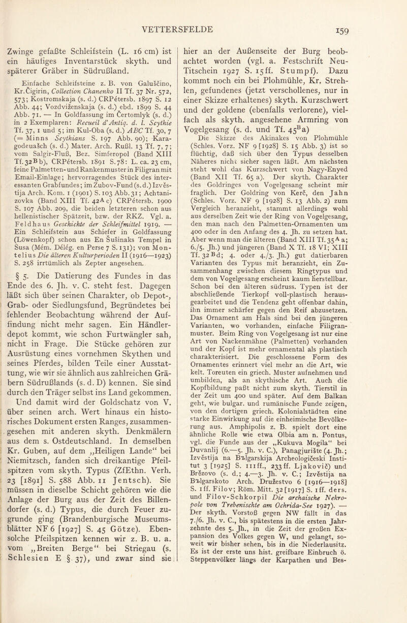 Zwinge gefaßte Schleifstein (L. 16 cm) ist ein häufiges Inventarstück skyth. und späterer Gräber in Südrußland. Einfache Schleifsteine z. B. von Galuscino, Kr.Cigirin, Collection Chanenko II Tf. 37 Nr. 572, 573; Kostromskaja (s. d.) CRPetersb. 1897 S. 12 Abb. 44; Vozdvizenskaja (s. d.) ebd. 1899 S. 44 Abb. 71. — In Goldfassung im Certomlyk (s. d.) in 2 Exemplaren: Recueil d’Antiq. d. I. Scythie Tf. 37, 1 und 5; im Kul-Oba (s. d.) ABC Tf. 30, 7 (= Minns Scythians S. 197 Abb. 90); Kara- godeuaisch (s. d.) Mater. Arch. Rußl. 13 Tf. 7, 7; vom Salgir-Fluß, Bez. Simferopol (Band XIII Tf.32Bb), CRPetersb. 1891 S.78: L. ca. 23 cm, feine Palmetten- und Rankenmuster in Filigran mit Email-Einlage; hervorragendes Stück des inter¬ essanten Grabfundes; imZubov-Fund(s.d.) Izves- tija Arch. Kom. 1 (1901) S. 103 Abb. 31; Achtani- zovka (Band XIII Tf. 42A c) CRPetersb. 1900 S. 107 Abb. 209, die beiden letzteren schon aus hellenistischer Spätzeit, bzw. der RKZ. Vgl. a. Feld ha us Geschichte der Schleifmittel 1919. — Ein Schleifstein aus Schiefer in Goldfassung (Löwenkopf) schon aus En Susinaks Tempel in Susa (Mem. Deleg. en Perse 7 S. 131); von Mon- telius Die älteren Kulturperioden II (1916—1923) S. 258 irrtümlich als Zepter angesehen. § 5. Die Datierung des Fundes in das Ende des 6. Jh. v. C. steht fest. Dagegen läßt sich über seinen Charakter, ob Depot-, Grab- oder Siedlungsfund, Begründetes bei fehlender Beobachtung während der Auf¬ findung nicht mehr sagen. Ein Händler¬ depot kommt, wie schon Furtwängler sah, nicht in Frage. Die Stücke gehören zur Ausrüstung eines vornehmen Skythen und seines Pferdes, bilden Teile einer Ausstat¬ tung, wie wir sie ähnlich aus zahlreichen Grä¬ bern Südrußlands (s. d. D) kennen. Sie sind durch den Träger selbst ins Land gekommen. Und damit wird der Goldschatz von V. über seinen arch. Wert hinaus ein histo¬ risches Dokument ersten Ranges, zusammen¬ gesehen mit anderen skyth. Denkmälern aus dem s. Ostdeutschland. In demselben Kr. Guben, auf dem „Heiligen Lande“ bei Niemitzsch, fanden sich dreikantige Pfeil¬ spitzen vom skyth. Typus (ZfEthn. Verh. 23 [1891] S. 588 Abb. 11 Jentsch). Sie müssen in dieselbe Schicht gehören wie die Anlage der Burg aus der Zeit des Billen¬ dorfer (s. d.) Typus, die durch Feuer zu¬ grunde ging (Brandenburgische Museums¬ blätter NF 6 [1927] S. 45 Götze). Eben¬ solche Pfeilspitzen kennen wir z. B. u. a. vom „Breiten Berge“ bei Striegau (s. Schlesien E § 37), und zwar sind sie; hier an der Außenseite der Burg beob¬ achtet worden (vgl. a. Festschrift Neu- Titschein 1927 S. 15ff. Stumpf). Dazu kommt noch ein bei Plohmühle, Kr. Streh¬ len, gefundenes (jetzt verschollenes, nur in einer Skizze erhaltenes) skyth. Kurzschwert und der goldene (ebenfalls verlorene), viel¬ fach als skyth. angesehene Armring von Vogelgesang (s. d. und Tf. 45Ba) Die Skizze des Akinakes von Plohmühle (Schles. Vorz. NF 9 [1928] S. 15 Abb. 3) ist so flüchtig, daß sich über den Typus desselben Näheres nicht sicher sagen läßt. Am nächsten steht wohl das Kurzschwert von Nagy-Enyed (Band XII Tf. 65 a). Der skyth. Charakter des Goldringes von Vogelgesang scheint mir fraglich. Der Goldring von Kerc, den Jahn (Schles. Vorz. NF 9 [1928] S. 13 Abb. 2) zum Vergleich heranzieht, stammt allerdings wohl aus derselben Zeit wie der Ring von Vogelgesang, den man nach den Palmetten-Ornamenten um 400 oder in den Anfang des 4. Jh. zu setzen hat. Aber wenn man die älteren (Band XIII Tf. 35 A a; 6. /5. Jh.) und jüngeren (Band X Tf. 18 VI; XIII Tf. 32 Bd; 4. oder 473. Jh.) gut datierbaren Varianten des Typus mit heranzieht, ein Zu¬ sammenhang zwischen diesem Ringtypus und dem von Vogelgesang erscheint kaum herstellbar. Schon bei den älteren südruss. Typen ist der abschließende Tierkopf voll-plastisch heraus¬ gearbeitet und die Tendenz geht offenbar dahin, ihn immer schärfer gegen den Reif abzusetzen. Das Ornament am Hals sind bei den jüngeren Varianten, wo vorhanden, einfache Filigran¬ muster. Beim Ring von Vogelgesang ist nur eine Art von Nackenmähne (Palmetten) vorhanden und der Kopf ist mehr ornamental als plastisch charakterisiert. Die geschlossene Form des Ornamentes erinnert viel mehr an die Art, wie kelt. Toreuten ein griech. Muster aufnehmen und umbilden, als an skythische Art. Auch die Kopfbildung paßt nicht zum skyth. Tierstil in der Zeit um 400 und später. Auf dem Balkan geht, wie bulgar. und rumänische Funde zeigen, von den dortigen griech. Kolonialstädten eine starke Einwirkung auf die einheimische Bevölke¬ rung aus. Amphipolis z. B. spielt dort eine ähnliche Rolle wie etwa Olbia am n. Pontus, vgl. die Funde aus der „Kukuva Mogila“ bei Duvanlij (6.—5. Jh. v. C.), Panagjuriäte (4. Jh.; Izvestija na Bi»lgarskija Archeologiceski Insti¬ tut 3 [1925] S. iiiff., 233 ff. Ljakoviö) und Brezovo (s. d.; 4.—3. Jh. v. C.; Izvestija na Bidgarskoto Arch. Druzestvo 6 [1916—1918] S. iff. Filov; Röm. Mitt. 32 [1917] S. iff. ders. und Filov-Schkorpil Die archaische Nekro¬ pole von Trebenischte am Ochrida-See 1927). — Der skyth. Vorstoß gegen NW fällt in das 7. /6. Jh. v. C., bis spätestens in die ersten Jahr¬ zehnte des 5. Jh., in die Zeit der großen Ex¬ pansion des Volkes gegen W, und gelangt, so¬ weit wir bisher sehen, bis in die Niederlausitz. Es ist der erste uns hist, greifbare Einbruch ö. Steppenvölker längs der Karpathen und Bes-