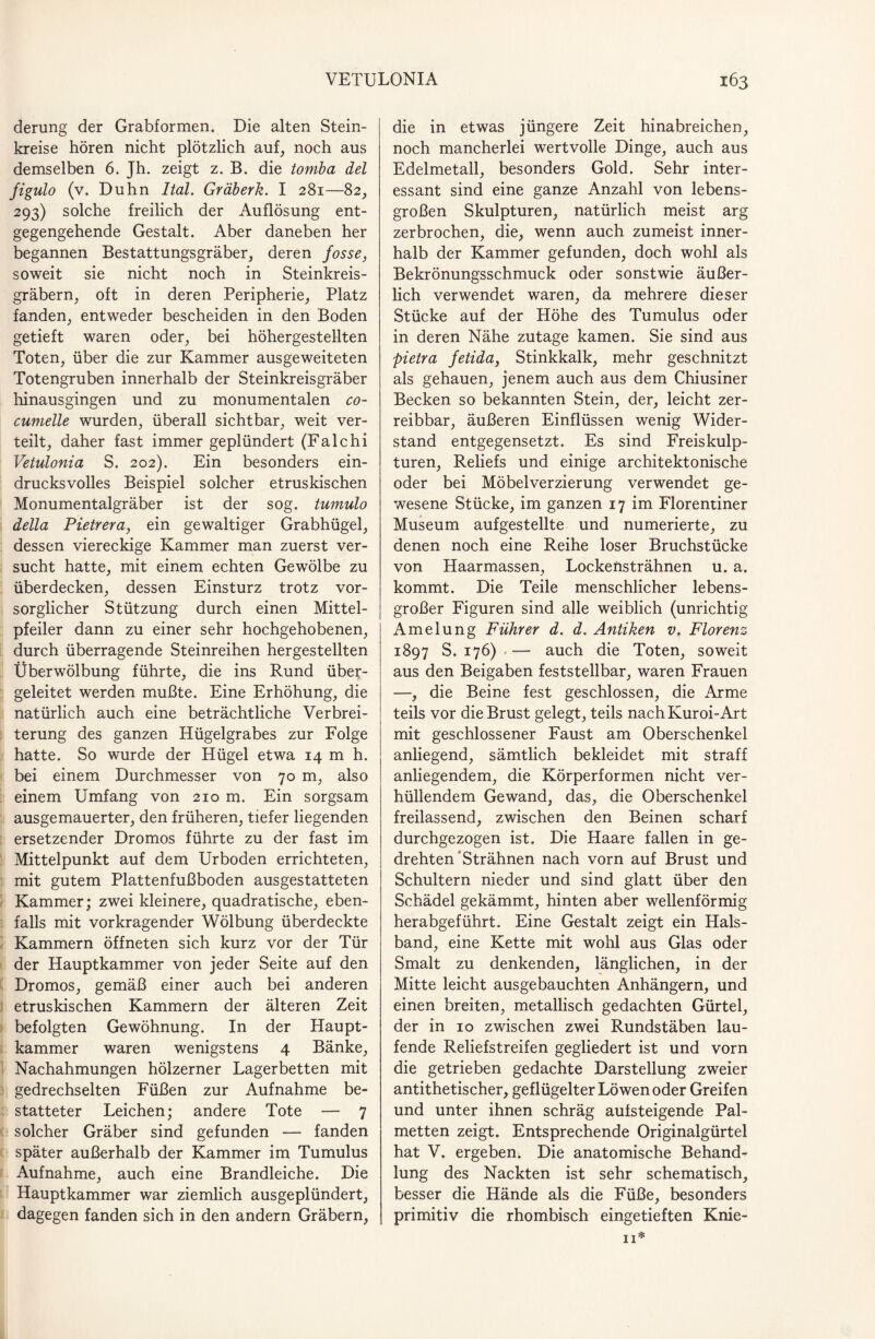 derung der Grabformen. Die alten Stein¬ kreise hören nicht plötzlich auf, noch aus demselben 6. Jh. zeigt z. B. die tomba del figulo (v. Duhn Ital. Gräberk. I 281—82, 293) solche freilich der Auflösung ent¬ gegengehende Gestalt. Aber daneben her begannen Bestattungsgräber, deren Josse, soweit sie nicht noch in Steinkreis¬ gräbern, oft in deren Peripherie, Platz fanden, entweder bescheiden in den Boden getieft waren oder, bei höhergestellten Toten, über die zur Kammer ausgeweiteten Totengruben innerhalb der Steinkreisgräber hinausgingen und zu monumentalen co- cumelle wurden, überall sichtbar, weit ver¬ teilt, daher fast immer geplündert (Falchi Vetulonia S. 202). Ein besonders ein¬ drucksvolles Beispiel solcher etruskischen Monumentalgräber ist der sog. tumulo della Pietrera, ein gewaltiger Grabhügel, dessen viereckige Kammer man zuerst ver¬ sucht hatte, mit einem echten Gewölbe zu überdecken, dessen Einsturz trotz vor¬ sorglicher Stützung durch einen Mittel¬ pfeiler dann zu einer sehr hochgehobenen, durch überragende Steinreihen hergestellten Überwölbung führte, die ins Rund über¬ geleitet werden mußte. Eine Erhöhung, die natürlich auch eine beträchtliche Verbrei¬ terung des ganzen Hügelgrabes zur Folge hatte. So wurde der Hügel etwa 14 m h. bei einem Durchmesser von 70 m, also einem Umfang von 210 m. Ein sorgsam ausgemauerter, den früheren, tiefer liegenden ersetzender Dromos führte zu der fast im Mittelpunkt auf dem Urboden errichteten, mit gutem Plattenfußboden ausgestatteten Kammer; zwei kleinere, quadratische, eben¬ falls mit vorkragender Wölbung überdeckte Kammern öffneten sich kurz vor der Tür der Hauptkammer von jeder Seite auf den Dromos, gemäß einer auch bei anderen etruskischen Kammern der älteren Zeit befolgten Gewöhnung. In der Haupt¬ kammer waren wenigstens 4 Bänke, Nachahmungen hölzerner Lagerbetten mit gedrechselten Füßen zur Aufnahme be¬ statteter Leichen; andere Tote — 7 solcher Gräber sind gefunden — fanden später außerhalb der Kammer im Tumulus Aufnahme, auch eine Brandleiche. Die Hauptkammer war ziemlich ausgeplündert, dagegen fanden sich in den andern Gräbern, die in etwas jüngere Zeit hinabreichen, noch mancherlei wertvolle Dinge, auch aus Edelmetall, besonders Gold. Sehr inter¬ essant sind eine ganze Anzahl von lebens¬ großen Skulpturen, natürlich meist arg zerbrochen, die, wenn auch zumeist inner¬ halb der Kammer gefunden, doch wohl als Bekrönungsschmuck oder sonstwie äußer¬ lich verwendet waren, da mehrere dieser Stücke auf der Höhe des Tumulus oder in deren Nähe zutage kamen. Sie sind aus pietra Jetida, Stinkkalk, mehr geschnitzt als gehauen, jenem auch aus dem Chiusiner Becken so bekannten Stein, der, leicht zer¬ reibbar, äußeren Einflüssen wenig Wider¬ stand entgegensetzt. Es sind Freiskulp¬ turen, Reliefs und einige architektonische oder bei Möbelverzierung verwendet ge¬ wesene Stücke, im ganzen 17 im Florentiner Museum aufgestellte und numerierte, zu denen noch eine Reihe loser Bruchstücke von Haarmassen, Lockeüsträhnen u. a. kommt. Die Teile menschlicher lebens¬ großer Figuren sind alle weiblich (unrichtig Amelung Führer d. d. Antiken v. Florenz 1897 S. 176) .— auch die Toten, soweit aus den Beigaben feststellbar, waren Frauen —, die Beine fest geschlossen, die Arme teils vor die Brust gelegt, teils nach Kuroi-Art mit geschlossener Faust am Oberschenkel anliegend, sämtlich bekleidet mit straff anliegendem, die Körperformen nicht ver¬ hüllendem Gewand, das, die Oberschenkel freilassend, zwischen den Beinen scharf durchgezogen ist. Die Haare fallen in ge¬ drehten “Strähnen nach vorn auf Brust und Schultern nieder und sind glatt über den Schädel gekämmt, hinten aber wellenförmig herabgeführt. Eine Gestalt zeigt ein Hals¬ band, eine Kette mit wohl aus Glas oder Smalt zu denkenden, länglichen, in der Mitte leicht ausgebauchten Anhängern, und einen breiten, metallisch gedachten Gürtel, der in 10 zwischen zwei Rundstäben lau¬ fende Reliefstreifen gegliedert ist und vorn die getrieben gedachte Darstellung zweier antithetischer, geflügelter Löwen oder Greifen und unter ihnen schräg aufsteigende Pal¬ metten zeigt. Entsprechende Originalgürtel hat V. ergeben. Die anatomische Behand¬ lung des Nackten ist sehr schematisch, besser die Hände als die Füße, besonders primitiv die rhombisch eingetieften Knie-