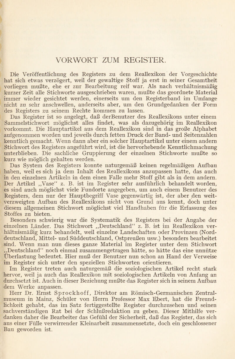 VORWORT ZUM REGISTER. Die Veröffentlichung des Registers zu dem Reallexikon der Vorgeschichte hat sich etwas verzögert, weil der gewaltige Stoff ja erst in seiner Gesamtheit vorliegen mußte, ehe er zur Bearbeitung reif war. Als nach verhältnismäßig kurzer Zeit alle Stichworte ausgeschrieben waren, mußte das geordnete Material immer wieder gesichtet werden, einerseits um den Registerband im Umfange nicht zu sehr anschwellen, anderseits aber, um den Grundgedanken der Form des Registers zu seinem Rechte kommen zu lassen. Das Register ist so angelegt, daß derBenutzer des Reallexikons unter einem Sammelstichwort möglichst alles findet, was als dazugehörig im Reallexikon vorkommt. Die Hauptartikel aus dem Reallexikon sind in das große Alphabet auf genommen worden und jeweils durch fetten Druck der Band- und Seitenzahlen kenntlich gemacht. Wenn dann aber ein solcher Hauptartikel unter einem andern Stichwort des Registers angeführt wird, ist die hervorhebende Kenntlichmachung unterblieben. Die sachliche Gruppierung der einzelnen Stichworte mußte so kurz wie möglich gehalten werden. Das System des Registers konnte naturgemäß keinen regelmäßigen Aufbau haben, weil es sich ja dem Inhalt des Reallexikons anzupassen hatte, das auch in den einzelnen Artikeln in dem einen Falle mehr Stoff gibt als in dem andern. Der Artikel „Vase“ z. B. ist im Register sehr ausführlich behandelt worden, es sind auch möglichst viele Fundorte angegeben, um auch einem Benutzer des Registers, dem nur der Hauptbegriff Vase gegenwärtig ist, der aber den weit¬ verzweigten Aufbau des Reallexikons nicht von Grund aus kennt, doch unter diesem allgemeinen Stichwort möglichst viel Handhaben für die Erfassung des Stoffes zu bieten. Besonders schwierig war die Systematik des Registers bei der Angabe der einzelnen Bänder. Das Stichwort „Deutschland“ z. B. ist im Reallexikon ver¬ hältnismäßig kurz behandelt, weil einzelne Eandschaften oder Provinzen (Nord¬ deutschland, Mittel- und Süddeutschland, Ostpreußen usw.) besonders bearbeitet sind. Wenn man nun dieses ganze Material im Register unter dem Stichwort „Deutschland“ noch einmal zusammengetragen hätte, so hätte das eine unnütze Überlastung bedeutet. Hier muß der Benutzer nun schon an Hand der Verweise im Register sich unter den speziellen Stichworten orientieren. Im Register treten auch naturgemäß die soziologischen Artikel recht stark hervor, weil ja auch das Reallexikon mit soziologischen Artikeln von Anfang an durchsetzt ist. Auch in dieser Beziehung mußte das Register sich in seinem Aufbau dem Werke anpassen. Herr Dr. Ernst Sprockhoff, Direktor am Römisch-Germanischen Zentral¬ museum in Mainz, Schüler von Herrn Professor Max Ebert, hat die Freund¬ lichkeit gehabt, das im Satz fertiggestellte Register durchzusehen und seinen sachverständigen Rat bei der Schlußredaktion zu geben. Dieser Mithilfe ver¬ danken daher die Bearbeiter das Gefühl der Sicherheit, daß das Register, das sich aus einer Fülle verv/irrender Kleinarbeit zusammensetzte, doch ein geschlossener Bau geworden ist.
