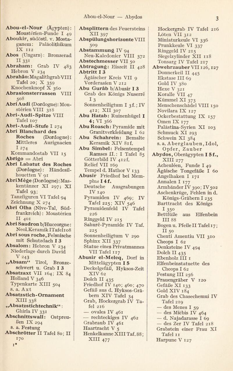 Aböü-el-Nour — Abydos Abou-el-Nour (Ägypten): Mousterien-Funde I 49 Aboukir, südöstl. v. Mosta- ganem: Paläolithikum IX 112 Abos (Ungarn): Bronzerad II 33i Abraham: Grab IV 483 Hebron V 234 Abrahäo: Mag alithgrab VIII Tafel 20; X 359 Knochenknopf X 360 Abrasionsterrassen VIII 508 Abri Audi (Dordogne): Mou- sterienVIII 318 Abri- Audi -Spitze VIII Tafel 107 Abri-Audi-Stufe I 274 Abri Blanchard des Roches (Dordogne): Mittleres Aurignacien I 274 Kommandostab VII 15 Abrigo = Abri Abri Labatut des Roches (Dordogne): Händesil¬ houetten V 91 AbriMege (Dordogne):Mas¬ kentänzer XI 297; XI Tafel 93; Tanzfiguren VI Tafel 94 Zeichnung X 274 Abri Olha (Nive-Tal, Süd¬ frankreich) : Mousterien II 401 Abri Saudron b/Huccorgne: Neol.Keramik ITafelio8 Abri sous röche,Felsnische mit Schutzdach I 3 Absalom: Hebron V 234 Niederlage durch David V 243 „Absam“ Tirol, Bronze¬ schwert u. Grab I 3 Absatzaxt VII 164; IX 84 Holland V 346 Typenkarte XIII 504 s. a. Axt Absatzstich- Ornament XIII 338 ,,Absatzstichtechnik“: Ghirla IV 331 Ab Schnitts wall: Ostpreu¬ ßen IX 294 s. a. Festung Abschrötter II Tafel 80; II 170 1* Absplittern des Feuersteins XII 397 Abspülungshorizonte VIII 509 Abstammung IV 94 Neu-Kaledonier VIII 372 Abstechmesser VII 50 Abtragung: Fiszeit II 428 Abtritt I 3 Ägäischer Kreis VII 9 Vorderasien V 212 Abu Guräb b/Abusir I 3 Grab des Königs Nuserre 1 3 Sonnenheiligtum I 3t.; IV 412; XII 307 Abu Hatab: Ruinenhügel I 4; VI 366 Abu Roasch: Pyramide mit Granitverkleidung I 62 Abu Schahrein: Bemalte Keramik XIV 81 f. Abu Simbel: Felsentempel Ramses II.: I Tafel 85 Götterbild IV 412 k Relief VII 169 Tempel d. Hathor V 133 Abusir Friedhof bei Mem¬ phis 14 f. Deutsche Ausgrabungen IV 140 Pyramiden IV 469; IV Tafel 225; XIV 546 Pyramidenfeld IV Tafel 226 Ringgeld IV 215 Sahure-Pyramide IV Taf. 225 Sonnenheiligtum V 290 Sphinx XII 337 Statue eines Privatmannes VII Tafel 117 Abusir el-Meleq, Dorf in Mittelägypten I 5 Deckelgefäß, Hyksos-Zeit XIV 62 Dolch II 435 Friedhof IV 140; 460; 470 Gefäß aus d. Hyksos-Grä¬ bern XIV Tafel 34 Grab, Hockergrab IV Ta¬ fel 216 — ovales IV 461 — rechteckiges IV 462 Grabraub IV 461 Haartracht V 5 Henkelkanne XIII Taf. 88 ; XIII 477 Hockergrab IV Tafel 216 Töten VII 312 Miniaturkeule VI 336 Prunkkeule VI 337 Ringgeld IV 215 Siegelzylinder XII 118 Tonsarg IV Tafel 217 Ab wehrzauber VII126,127 Donnerkeil II 445 Fkstase III 69 Gold IV 380 ' Hexe V 321 Koralle VII 47 Kümmel XI 373 Menschenschädel VIII 150 Novilara IX 127 Ockerbestattung IX 157 Omen IX 177 Palästina-Syrien XI 103 Schmuck XI 293 Schwein XI 384 s. a. Aberglauben, Idol, Opfer, Zauber Abydos, Oberägypten I 5 f., XIII 277 Acheuleen, Funde I 49 Ägäische Tongefäße I 60 Angelhaken I 171 Annalen I 177 Armbänder IV 390; IV 502 Aschenkrüge, Fehlen in d. Königs-Gräbern I 235 Barttracht des Königs I 350 Bettfüße aus Ulfenbein III 88 Bogen u. Pfeile II Tafel 17; II 50 Chenti Amentiu VII 310 Cheops I 62 Denksteine IV 494 Dolch II 435 Kbenholz III 1 Klfenbeinstatuette des Cheops I 62 Festung III 256 Frauengräber V 120 Gefäße XI 133 Gold XIV 184 Grab des Chasechemui IV Tafel 219 — des Menes I 59 — des Miebis IV 464 — d. Najadarasse I 69 — des Zer IV Tafel 218 Grabstein einer Frau XI Tafel 11 Harpune V 127