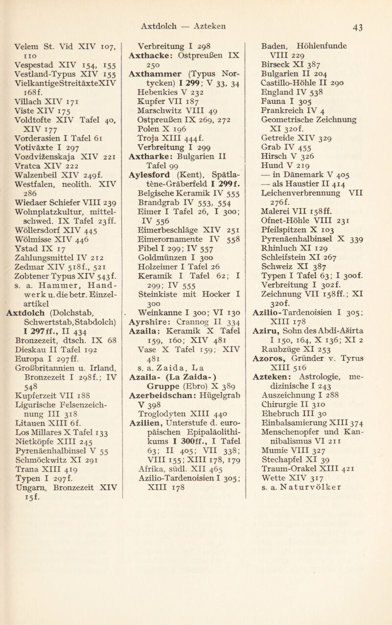 Axtdolch — Azteken Velem St. Vid XIV 107, 110 Vespestad XIV 154, 155 Vestland-Typus XIV 155 VielkantigeStreitäxteXIV i68f. Villach XIV 171 Viste XIV 175 Voldtofte XIV Tafel 40, XIV 177 Vorderasien I Tafel 61 Votiväxte I 297 Vozdvizenskaja XIV 221 Vratca XIV 222 Walzenbeil XIV 249f. Westfalen, neolith. XIV 286 Wiedaer Schiefer VIII 239 Wohnplatzkultur, mittel- schwed. IX Tafel 23 ff. Wollersdorf XIV 445 Wölmisse XIV 446 Ystad IX 17 Zahlungsmittel IV 212 Zedmar XIV 518L, 521 Zobteuer Typus XIV 543 f. s. a. Hammer, Hand¬ werk u.diebetr. Binzel- artikel Axtdolch (Dolchstab, Schwertstab, Stabdolch) I 297ff., II 434 Bronzezeit, dtsch. IX 68 Dieskau II Tafel 192 Buropa I 297 ff. Großbritannien u. Irland, Bronzezeit I 298h; IV 548 Kupferzeit VII 188 Ligurische Felsenzeich¬ nung III 318 Litauen XIII 6f. Los Miliares X Tafel 133 Nietköpfe XIII 245 Pyrenäenhalbinsel V 55 Schmöckwitz XI 291 Trana XIII 419 Typen I 297 f. Ungarn, Bronzezeit XIV Verbreitung I 298 Axthacke: Ostpreußen IX 250 Axthammer (Typus Nor- tycken) I 299; V 33, 34 Hebenkies V 232 Kupfer VII 187 Marschwitz VIII 49 Ostpreußen IX 269, 272 Polen X 196 Troja XIII 444f. Verbreitung I 299 Axtharke: Bulgarien II Tafel 99 Aylesford (Kent), Spätla- tene-Gräberfeld I 299 f. Belgische Keramik IV 555 Brandgrab IV 553, 554 Bimer I Tafel 26, I 300; IV 556 Bimerbeschläge XIV 251 Bimer omamente IV 558 Fibel I 299; IV 557 Goldmünzen I 300 Holzeimer I Tafel 26 Keramik I Tafel 62; I 299; IV 555 Steinkiste mit Hocker I 3°° Weinkanne I 300; VI 130 Ayrshire: Crannog II 334 Azaila: Keramik X Tafel 159, 160; XIV 481 Vase X Tafel 159; XIV 481 s. a. Zaida, La Azaila- (La Zaida- ) Gruppe (Bbro) X 389 Azerbeidschan: Hügelgrab V398 Troglodyten XIII 440 Azilien, Unterstufe d. euro¬ päischen Bpipaläolithi- kums I 300ff., I Tafel 63; II 405; VII 338; VIII 155; XIII 178, 179 Afrika, südl. XII 465 Azilio-Tardenoisien I 305; XIII 178 Baden, Höhlenfunde VIII 229 Birseck XI 387 Bulgarien II 204 Castillo-Höhle II 290 Bngland IV 538 Fauna I 305 Frankreich IV 4 Geometrische Zeichnung XI 320L Getreide XIV 329 Grab IV 455 Hirsch V 326 Hund V 219 — in Dänemark V 405 — als Haustier II 414 Leichenverbrennung VII 276L Malerei VII 158ff. Ofnet-Höhle VIII 231 Pfeilspitzen X 103 Pyrenäenhalbinsel X 339 Rhinluch XI 129 Schleifstein XI 267 Schweiz XI 387 Typen I Tafel 63; I 300L Verbreitung I 302 f. Zeichnung VII 158ff.; XI 320L Azilio-Tardenoisien I 305; XIII 178 Aziru, Sohn des Abdi-Asirta I 150, 164, X 136; XI 2 Raubzüge XI 253 Azoros, Gründer v. Tyrus XIII 516 Azteken: Astrologie, me¬ dizinische I 243 Auszeichnung I 288 Chirurgie II 310 Bhebruch III 30 Binbalsamierung XIII374 Menschenopfer und Kan¬ nibalismus VI 211 Mumie VIII 327 Stechapfel XI 39 Traum-Orakel XIII 421 Wette XIV 317 s. a. Naturvölker