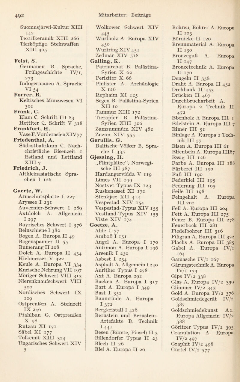 Suomusjärwi-Kultur XIII 142 Textilkeramik XIII 266 Tierköpfige Steinwaffen XIII 305 Feist, S. Germanen B. Sprache, Frühgeschichte IV/1, 273 Indogermanen A. Sprache VI 54 Forrer,R. Keltisches Münzwesen VI 301 Frank, G. Elam C. Schrift III 83 Hettiter C. Schrift V 318 Frankfort, H. Vase F. VorderasienXIV 77 Friedenthal, A. Südostbaltikum C. Nach¬ christliche Eisenzeit 1 Estland und Lettland XIII 7 Friedrich, J. Altkleinasiatische Spra¬ chen I 126 Gaerte, W. Armschutzplatte I 227 Aryssee I 231 Auvernier-Schwert I 289 Axtdolch A. Allgemein I 297 Bayrisches Schwert I 376 Beinschiene I 382 Bogen A. Europa II 49 Bogenspanner II 55 Bumerang II 208 Dolch A. Europa II 434 Hiebmesser V 322 Keule A. Europa VI 334 Kurische Nehrung VII197 Möriger Schwert VIII 313 Nierenknaufschwert VIII 5°° Nordisches Schwert IX 109 Ostpreußen A. Steinzeit IX 246 Pfahlbau G. Ostpreußen X 98 Rutzau XI 171 Säbel XI 177 Tolkemit XIII 324 Ungarisches Schwert XIV 5 Wolkower Schwert XIV 445 Wurfholz A. Europa XIV 450 Wurfring XIV 451 Zedmar XIV 518 Galling, K. Patriarchat B. Palästina- Syrien X 62 Periziter X 66 Philister A. Archäologie X 126 Rephaim XI 125 Segen B. Palästina-Syrien XII 10 Tammuz XIII 172 Tieropfer B. Palästina- Syrien XIII 306 Zamzummüm XIV 482 Zuzim XIV 555 Gernllis, G. Baltische Völker B. Spra¬ che I 335 Gjessing, H. ,,Flintplätze“, Norwegi¬ sche III 387 Hardangervidda V 119 Limes VII 299 Nöstvet Typus IX 123 Ruskenesset XI 171 Stenkjser XII 414 Vespestad XIV 154 Vespestad-Typus XIV 155 Vestland-Typus XIV 155 Viste XIV 174 Goetze, A. Ahle I 77 Amboß I 151 Angel A. Europa I 170 Antimon A. Europa I 196 Arsenik I 230 Asbest I 234 Asphalt A. Allgemein 1240 Aurither Typus I 278 Axt A. Europa 292 Backen A. Europa I 317 Bart A. Europa I 349 Bast I 352 Baumrinde A. Europa I 372 Bergkristall I 428 Bernstein und Bernstein- Artefakte B. Technik I 441 Besen (Bürste, Pinsel) II 3 Billendorfer Typus II 23 Blech II 26 Blei A. Europa II 26 Bohren, Bohrer A. Europa II 103 Börnicke II 120 Brennmaterial A. Europa II 130 Bronzeguß A. Europa II 147 Bronzetechnik A. Europa II 170 Dengeln II 358 Draht A. Europa II 452 Drehbank II 453 Drücken II 467 Durchbrucharbeit A. Europa 2 Technik II 472 Ebenholz A Europa III 1 Edelstein A. Europa III 7 Eimer III 51 Einlage A. Europa 2 Tech¬ nik III 57 Eisen A. Europa III 61 Elfenbein A. Europa III87 Essig III 126 Farbe A. Europa III 188 Färberei III 190 Faß III 190 Federkiel III 195 Federung III 195 Feile III 198 Feingehalt A. Europa III 202 Fell A. Europa III 204 Fett A. Europa III 275 Feuer B. Europa III 278 Feuerbock III 281 Fiedelbohrer III 316 Filigran A. Europa III 322 Flachs A. Europa III 385 Gabel A. Europa IV/1 164 Gamasche IV/1 167 Gärungstechnik A. Europa IV/i 173 Gips IV/2 338 Glas A. Europa IV/2 339 Glimmer IV/2 343 Gold A. Europa IV/2 376 Golds chmiedegerät IV/2 387 Goldschmiedekunst A1. Europa Allgemein IV/2 388 Göritzer Typus IV/2 395 Granulation A. Europa IV/2 497 Graphit IV/2 498 Gürtel IV/2 577