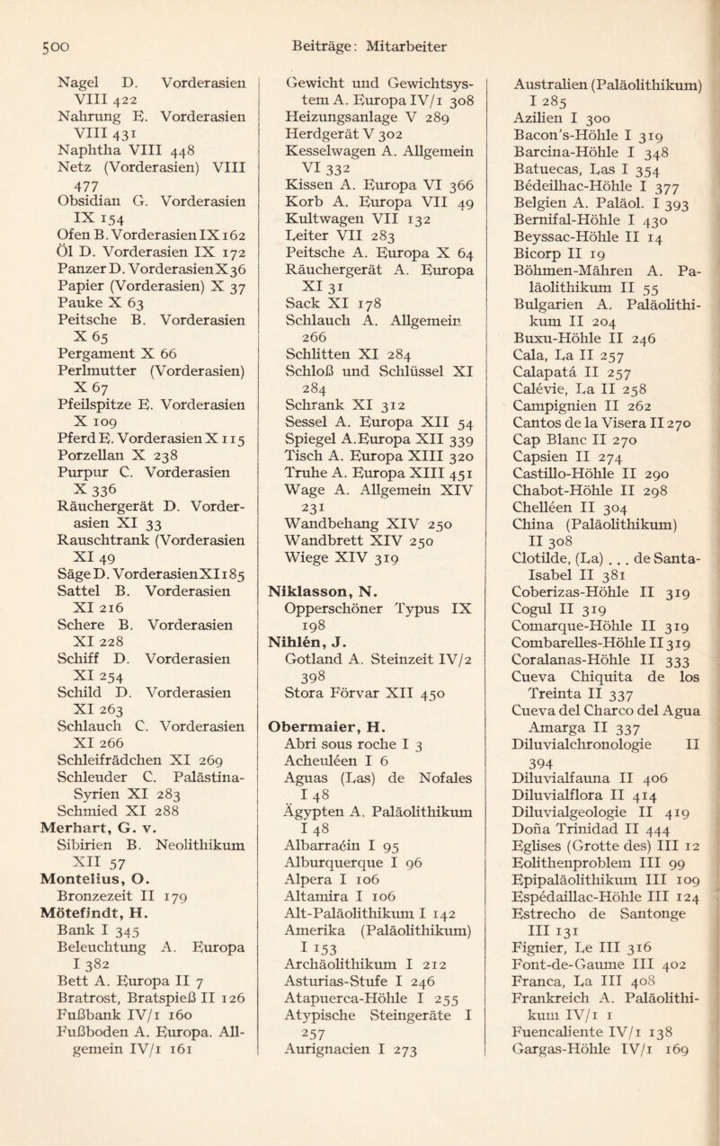 Nagel D. Vorderasien VIII 422 Nahrung E. Vorderasien VIII 431 Naphtha VIII 448 Netz (Vorderasien) VIII 477. Obsidian G. Vorderasien IX 154 Ofen B. V order asien IX162 Öl D. Vorderasien IX 172 Panzer D. VorderasienX36 Papier (Vorderasien) X 37 Pauke X 63 Peitsche B. Vorder asien X65 Pergament X 66 Perlmutter (Vorderasien) X67 Pfeilspitze E. Vorder asien X 109 Pferd E. Vorder asien X115 Porzellan X 238 Purpur C. Vorder asien X336 Räuchergerät D. Vorder¬ asien XI 33 Rauschtrank (Vorderasien XI 49 SägeD. VorderasienXIi 85 Sattel B. Vorderasien XI 216 Schere B. Vor der asien XI 228 Schiff D. Vorder asien XI 254 Schild D. Vorder asien XI 263 Schlauch C. Vorder asien XI 266 Schleifrädchen XI 269 Schleuder C. Palästina- Syrien XI 283 Schmied XI 288 Merhart, G. v. Sibirien B. Neolithikum XII 57 Montelius, O. Bronzezeit II 179 Mötefimdt, H. Bank I 345 Beleuchtung A. Europa I 382 Bett A. Europa II 7 Bratrost, Bratspieß II 126 Fußbank IV/1 160 Fußboden A. Europa. All¬ gemein IV/1 161 Gewicht und Gewichtsys¬ tem A. Europa IV/1 308 Heizungsanlage V 289 Herdgerät V 302 Kesselwagen A. Allgemein VI 332 Kissen A. Europa VI 366 Korb A. Europa VII 49 Kult wagen VII 132 Reiter VII 283 Peitsche A. Europa X 64 Räuchergerät A. Europa XI 31 Sack XI 178 Schlauch A. Allgemein 266 Schütten XI 284 Schloß und Schlüssel XI 284 Schrank XI 312 Sessel A. Europa XII 54 Spiegel A.Europa XII 339 Tisch A. Europa XIII 320 Truhe A. Europa XIII 451 Wage A. AUgemein XIV 231 Wandbehang XIV 250 Wandbrett XIV 250 Wiege XIV 319 Niklasson, N. Opperschöner Typus IX 198 Nihlen, J. Gotland A. Steinzeit IV/2 398 Stora Förvar XII 450 Obermaier, H. Abri sous röche I 3 Acheuleen I 6 Aguas (Ras) de Nofales I 48 Ägypten A. Paläoüthikum I 48 Albarracin I 95 Alburquerque I 96 Alpera I 106 Altamira I 106 Alt-Paläolithikum I 142 Amerika (Paläolithikum) I 153 Archäolithikum I 212 Asturias-Stufe I 246 Atapuerca-Hölile I 255 Atj^pische Steingeräte I 257 Aurignacien I 273 Austraüen (Paläolithikum) I285 Azüien I 300 Bacon's-Höhle I 319 Barcina-Höhle I 348 Batuecas, Ras I 354 Bedeilhac-Höhle I 377 Belgien A. Paläol. I 393 Bernifal-Höhle I 430 Beyssac-Höhle II 14 Bicorp II 19 Böhmen-Mähren A. Pa¬ läolithikum II 55 Bulgarien A. Paläoüthi¬ kum II 204 Buxu-Höhle II 246 Cala, Ra II 257 Calapata II 257 Calevie, Ra II 258 Campignien II 262 Cantos de la Visera II270 Cap Blanc II 270 Capsien II 274 Castülo-Höhle II 290 Chabot-Höhle II 298 Cheüeen II 304 China (Paläoüthikum) II 308 Clotilde, (Ra) ... de Santa- Isabel II 381 Coberizas-Höhle II 319 Cogul II 319 Comarque-Höhle II 319 Combareües-Höhle II319 Coralanas-Höhle II 333 Cueva Chiquita de los Treinta II 337 Cueva del Charco del Agua Amarga II 337 Düuvialchronologie II 394 Düuvialfauna II 406 Diluvialflora II 414 Diluvialgeologie II 419 Dona Trinidad II 444 Egüses (Grotte des) III 12 Eolithenproblem III 99 Epipaläolithikum III 109 Espedaillac-Höhle III 124 Estrecho de Santonge III 131 Fignier, Re III 316 Font-de-Gaume III 402 Franca, Ra III 408 Frankreich A. Paläoüthi¬ kum IV/1 1 Fuencaliente IV/1 138 Gargas-Höhle IV/i 169