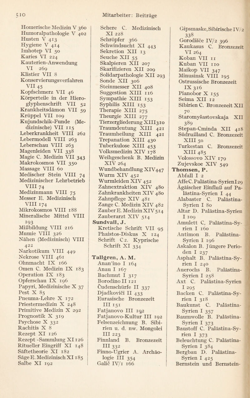 5io Homerische Medizin V 360 Humoralpathologie V 402 Husten V 413 Hygiene V 414 Imhotep VI 50 Karies VI 224 K aut erien- Anwendung VI 269 Klistier VII 8 Konservierungsverfahren VII 45 Kopfschmerz VII 46 Körperteile in der Hiero¬ glyphenschrift VII 52 Krankheitsdämon VII 59 Krüppel VII 109 Kujundschik-Funde (Me¬ dizinische) VII 115 keberkrankheit VIII 262 kebermodell VIII 263 keberschau VIII 263 Magenleiden VII 338 Magie C. Medizin VII 343 Makrokosmos VII 350 Massage VIII 60 Medischer Stein VIII 74 Medizinischer kehrbetrieb VIII 74 Medizinmann VIII 75 Messer E. Medizinisch VIII 174 Mikrokosmos VIII 188 Mineralische Mittel VIII 193 Mißbildung VIII 216 Mumie VIII 326 Nähen (Medizinisch) VIII 422 Narkotikum VIII 449 Nekrose VIII 461 Ohnmacht IX 166 Omen C. Medizin IX 183 Operation IX 183 Opferschau IX 196 Papyri, Medizinische X 37 Pest X 85 Pneuma-kehre X 172 Priestermedizin X 248 Primitive Medizin X 292 Prognostik X 319 Psychose X 332 Rachitis X 8 Rezept XI 126 Rezept -Sammlung XI126 Ritueller Eingriff XI 148 Säftetheorie XI 182 Säge E. Medizinisch XI185 Salbe XI 192 Mitarbeiter: Beiträge Schere C. Medizinisch XI 228 Schröpfer 366 Schwindsucht XI 443 Sekretion XII 13 Seuche XII 55 Skalpieren XII 207 Skarifizieren XII 209 Solidarpathologie XII 293 Sonde XII 306 Steinmesser XII 408 Suggestion XIII 116 Sympathie XIII 153 Syphilis XIII 153 Therapie XIII 275 Theurgie XIII 277 Tierzergliederung XIII310 Traumdeutung XIII 421 Traumheilung XIII 421 Trepanation XIII 430 Tuberkulose XIII 453 Volksmedizin XIV 178 Weihgeschenk B. Medizin XIV 264 Wundbehandlung XIV447 Wurm XIV 452 Wurmleiden XIV 452 Zahnextraktion XIV 480 Zahnkrankheiten XIV 480 Zahnpflege XIV 481 Zange C. Medizin XIV 482 Zauber E. Medizin XIV 514 Zauberarzt XIV 514 Sundvall, J. Kretische Schrift VII 95 Phaistos-Diskus X 124 Schrift C2. Kyprische Schrift XI 334 Tallgrem, A. M. Anan’ino I 164 Anau I 167 Bachmut I 317 BorodinoII 121 Cudenschürfe II 337 Djadkovici II 433 Eurasische Bronzezeit III 151 Fat j an ovo III 192 Fatjanovo-Kultur III 192 Felsenzeichnung B. Sibi¬ rien u. d. nw. Mongolei III 223 Finnland B. Bronzezeit in 332 Finno-Ugrier A. Archäo¬ logie III 354 Galiö IV/i 166 Gipsmaske, Sibirische IV/2 338 # Gorodisce IV/2 396 Kaukasus C. Bronzezeit VI 264 Koban VII 11 Kuban VII 110 Maikop VII 347 Minusinsk VIII 195 Ostrussische Bronzezeit IX316 Pianobor X 155 Seima XII 12 Sibirien C. Bronzezeit XII 70 Staromysastovskaja XII 389 Stepan-Cminda XII 418 Südrußland C. Bronzezeit XIII 50 Turkestan C. Bronzezeit XIII 485 Volossovo XIV 179 Zujevskoe XIV 549 Thomsen, P. Abfall I 2 Affe C. Palästina- SyrienI 29 Ägäischer Einfluß auf Pa¬ lästina-Syrien I 44 Alabaster C. Palästina- Syrien I 80 Altar D. Palästina-Syrien I 109 Amulett C, Palästina-Sy¬ rien I 160 Antimon B. Palästina- Syrien I 196 Askalon B. J üngere Perio¬ den I 237 Asphalt B. Palästina-Sy¬ rien I 240 Auer ochs B. Palästina- Syrien I 258 Axt C. Palästina-Syrien I 295 Backen C. Palästina-Sy¬ rien I 318 Baukunst C. Palästina- Syrien I 357 Baumwolle B. Palästina- Syrien I 373 Baustoff C. Palästina-Sy¬ rien I 373 Beleuchtung C. Palästina- Syrien I 384 Bergbau D. Palästina- Syrien I 425 Bernstein und Bernstein-