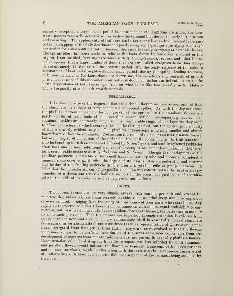 [Vol. ancestry except at a very distant period is questionable; and Fagaceae are among the trees which possess very well-protected winter buds—the terminal bud developed early in the season and persisting. The applicability of leaf duration in taxonomy is equally questionable because of the overlapping of the fully deciduous and partly evergreen types, quite justifying Schottky’s contention for a sharp differentiation between these and the truly evergreen or perennial leaves. Though an effort has been made to indicate the facts shown by herbarium material in this respect, I am satisfied, from my experience with Q. brachystachys, Q. callosa, and other Guate¬ malan species, that a large number of those that are here called evergreen have their foliage persistent merely till the end of the dormant period; and the ready response of the oaks to alternations of heat and drought with cool rainy periods during the spring—leading to three, or in one instance, as Mr. Lauterbach has shown me, five cessations and renewals of growth in a single season of this character—can but cast doubt on herbarium indications as to the biennial peristence of both leaves apd fruit on what looks like two years’ growth. Hetero- pbylly frequently attends such growth renewals. INFLORESCENCE. It is characteristic of the Fagaceae that their simple flowers are monoecious and, at least the staminate, in catkins or very condensed compound spikes. As with the Juglandaceae, the pistillate flowers appear on the new growth of the spring, but the staminate flowers are partly developed from buds of the preceding season without accompanying leaves. The staminate catkins are commonly elongated. At comparable stages of development they seem to afford characters by which some species can be distinguished, but the general practicability of this is scarcely evident as yet. The pistillate inflorescence is usually smaller and always fewer flowered than the staminate. Not seldom it is reduced to one or two nearly sessile flowers; but every degree of elongation of the peduncle—frequently continuing as the fruit matures_ is to be found up to such cases as that afforded by Q. Barbeyana, and such lengthened peduncles often bear one or more additional clusters of flowers, or are somewhat uniformly floriferous for a considerable distance as in Q. decisions and Q. Urbani. Though the development of the pistillate peduncle is variable within small limits in most species and shows a considerable range in some cases, e. g., Q. alba, the degree of stalking is often characteristic, and extreme lengthening of the fruiting peduncle usually affords a good specific or group character. A belief that the characteristic cup of the pistillate oak flower is constituted by the fused secondary branches of a dichasium receives indirect support in the occasional production of acornlike galls in the axils of its scales, as well as in place of normal buds. FLOWERS. The flowers themselves are very simple, always with scarious perianth and, except for monstrosities, unisexual, but I can scarcely consider them as primitively simple or imperfect or even axifloral. Judging from frequency of appearance of their parts when staminate, they might be considered as either trimerous or pentamerous with almost equal probability of cor¬ rectness; but, as is usual in simplified anemophilous flowers of this sort, the parts vary in number to a distracting extent. That the flowers are imperfect through reduction is evident from the appearance now and then of a very rudimentary pistil in essentially normal staminate flowers; and in certain Asiatic forms, sometimes taken as representative of Quercus and some¬ times segregated from that genus, these pistil vestiges are more evolved so that the flowers sometimes appear to be perfect. Association of the sexes sometimes comes also from the development of stamens from minute rudiments that are present in normally pistillate flowers. Reconstruction of a floral diagram from the comparative data afforded by both staminate and pistillate flowers would indicate the flowers as typically trimerous, with double perianth and androecium whorls, regularly alternating with the three carpels—a suppressed inner whorl of 3 alternating with these and opposite the inner segments of the perianth being assumed by Berridge.