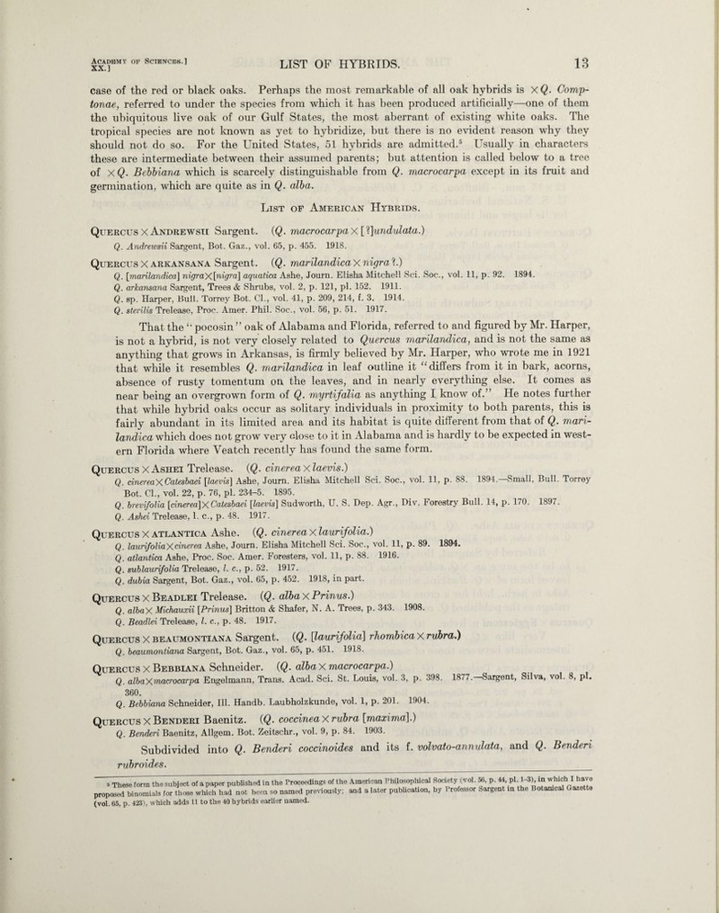 XX.] LIST OF HYBRIDS. 13 case of the red or black oaks. Perhaps the most remarkable of all oak hybrids is xQ. Comp- tonae, referred to under the species from which it has been produced artificially—one of them the ubiquitous live oak of our Gulf States, the most aberrant of existing white oaks. The tropical species are not known as yet to hybridize, but there is no evident reason why they should not do so. For the United States, 51 hybrids are admitted.5 Usually in characters these are intermediate between their assumed parents; but attention is called below to a tree of xQ. Bebbiana which is scarcely distinguishable from Q. macrocarpa except in its fruit and germination, which are quite as in Q. alba. List of American Hybrids. Quercus X Andrewsii Sargent. (Q. macrocarpa X [1]undulata.) Q. Andrewsii Sargent, Bot. Gaz., vol. 65, p. 455. 1918. Quercus X arkansana Sargent. (Q. marilandica X nigra ?.) Q. [marilandica] nigraX[nigra] aquatica Ashe, Journ. Elisha Mitchell Sci. Soc., vol. 11, p. 92. 1894. Q. arkansana Sargent, Trees <& Shrubs, vol. 2, p. 121, pi. 152. 1911. Q. sp. Harper, Bull. Torrey Bot. Cl., vol. 41, p. 209, 214, f. 3. 1914. Q. sterilis Trelease, Proc. Amer. Phil. Soc., vol. 56, p. 51. 1917. That the pocosin ” oak of Alabama and Florida, referred to and figured by Mr. Harper, is not a hybrid, is not very closely related to Quercus marilandica, and is not the same as anything that grows in Arkansas, is firmly believed by Mr. Harper, who wrote me in 1921 that while it resembles Q. marilandica in leaf outline it “ differs from it in bark, acorns, absence of rusty tomentum on the leaves, and in nearly everything else. It comes as near being an overgrown form of Q. myrtifalia as anything I know of.” He notes further that while hybrid oaks occur as solitary individuals in proximity to both parents, this is fairly abundant in its limited area and its habitat is quite different from that of Q. mari¬ landica which does not grow very close to it in Alabama and is hardly to be expected in west¬ ern Florida where Veatch recently has found the same form. Quercus X Ashei Trelease. (Q. cinerea X laevis.) Q. dnereaXCatesbaei [laevis] Ashe, Journ. Elisha Mitchell Sci. Soc., vol. 11, p. 88. 1894.—Small, Bull. Torrey Bot. Cl., vol. 22, p. 76, pi. 234-5. 1895. Q. brevifolia [dnerea]XCatesbaei [laevis] Sudworth, U. S. Dep. Agr., Div. Forestry Bull. 14, p. 170. 1897. Q. Ashei Trelease, 1. c., p. 48. 1917. Quercus X atlantica Ashe. (Q. cinerea X laurifolia.) Q. laurifoliaXdnerea Ashe, Journ. Elisha Mitchell Sci. Soc., vol. 11, p. 89. 1894. Q. atlantica Ashe, Proc. Soc. Amer. Foresters, vol. 11, p. 88. 1916. Q. sublaurifolia Trelease, l. c., p. 52. 1917. Q. dubia Sargent, Bot. Gaz., vol. 65, p. 452. 1918, in part. Quercus X Beadlei Trelease. (Q. alba X Prinus.) Q. albaX Michauxii [Prinus] Britton & Shafer, N. A. Trees, p. 343. 1908. Q. Beadlei Trelease, l. c., p. 48. 1917. Quercus X beaumontiana Sargent. (Q. [laurifolia] rhombicaX rubra.) Q. beaumontiana Sargent, Bot. Gaz., vol. 65, p. 451. 1918. Quercus X Bebbiana Schneider. (Q. alba X macrocarpa.) Q. albaXuiacrocarpa Engelmann, Trans. Acad. Sci. St. Louis, vol. 3, p. 398. 1877. Sargent, Silva, vol. 8, pi. 360. Q. Bebbiana Schneider, Ill. Handb. Laubholzkunde, vol. 1, p. 201. 1904. Quercus X Benderi Baenitz. (Q. coccineax rubra [maxima].) Q. Bended Baenitz, Allgem. Bot. Zeitschr., vol. 9, p. 84. 1903. Subdivided into Q. Benderi coccinoides and its f. volvato-annulata, and Q. Benderi rubroides. s These form the subject of a paper published in the Proceedings of the proposed binomials for those which had not been so named previously; (vol. 65, p. 423), which adds 11 to the 40 hybrids earlier named. American Philosophical Society (vol. 56, p. 44, pi. 1-3), in which I have and a later publication, by Professor Sargent in the Botanical Gazette