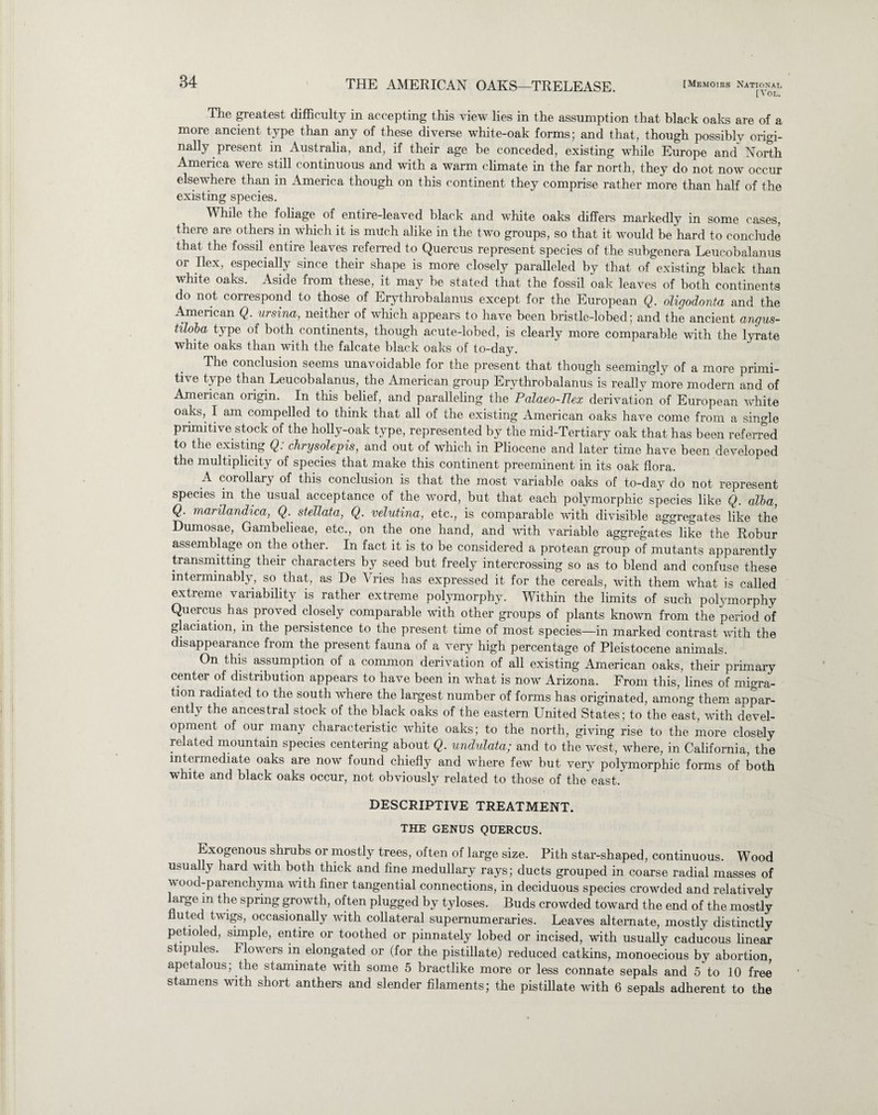 [Vol. The greatest difficulty in accepting this view lies in the assumption that black oaks are of a more ancient type than any of these diverse white-oak forms; and that, though possibly origi¬ nally present in Australia, and, if their age be conceded, existing while Europe and North America were still continuous and with a warm climate in the far north, they do not now occur elsewhere than in America though on this continent they comprise rather more than half of the existing species. While the foliage of entire-leaved black and white oaks differs markedly in some cases, there are others in which it is much alike in the two groups, so that it would be hard to conclude that the fossil entire leaves referred to Quercus represent species of the subgenera Leucobalanus or Ilex, especially since their shape is more closely paralleled by that of existing black than white oaks. Aside from these, it may be stated that the fossil oak leaves of both continents do not correspond to those of Erythrobalanus except for the European Q. oligodonta and the American Q. ursina, neither of which appears to have been bristle-lobed; and the ancient angus- tiloba type of both continents, though acute-lobed, is clearly more comparable with the lyrate white oaks than with the falcate black oaks of to-day. The conclusion seems unavoidable for the present that though seemingly of a more primi¬ tive type than Leucobalanus, the American group Erythrob alanus is really more modem and of American origin. In this belief, and paralleling the Palaeo-Rex derivation of European white oaks, I am compelled to think that all of the existing American oaks have come from a single primitive stock of the holly-oak type, represented by the mid-Tertiary oak that has been referred to the existing Q: chrysolepis, and out of which in Pliocene and later time have been developed the multiplicity of species that make this continent preeminent in its oak flora. A corollary of this conclusion is that the most variable oaks of to-day do not represent species m the usual acceptance of the word, but that each polymorphic species like Q. alba, Q. marilandica, Q. stellata, Q. velutina, etc., is comparable with divisible aggregates like the Dumosae, Gambelieae, etc., on the one hand, and with variable aggregates like the Robur assemblage on the other. In fact it is to be considered a protean group of mutants apparently transmitting their characters by seed but freely intercrossing so as to blend and confuse these interminably, so that, as De Vries has expressed it for the cereals, with them what is called extreme variability is rather extreme polymorphy. Within the limits of such polymorphy Quercus has proved closely comparable with other groups of plants known from the period of glaciation, in the persistence to the present time of most species—in marked contrast with the disappearance from the present fauna of a very high percentage of Pleistocene animals. On this assumption of a common derivation of all existing American oaks, their primary center of distribution appears to have been in what is now Arizona. From this, lines of migra¬ tion radiated to the south where the largest number of forms has originated, among them appar¬ ently the ancestral stock of the black oaks of the eastern United States; to the east, with devel¬ opment of our many characteristic white oaks; to the north, giving rise to the more closely related mountain species centering about Q. undulata; and to the west, where, in California, the intermediate oaks are now found chiefly and where few but very polymorphic forms of both white and black oaks occur, not obviously related to those of the east. DESCRIPTIVE TREATMENT. THE GENUS QUERCUS. Exogenous shrubs or mostly trees, often of large size. Pith star-shaped, continuous. Wood usually hard with both thick and fine medullary rays; ducts grouped in coarse radial masses of wood-parenchyma with finer tangential connections, in deciduous species crowded and relatively arge in the spring growth, often plugged by tyloses. Buds crowded toward the end of the mostly fluted twigs, occasionally with collateral supernumeraries. Leaves alternate, mostly distinctly petioled, simple, entire or toothed or pinnately lobed or incised, with usually caducous linear stipules. Flowers in elongated or (for the pistillate) reduced catkins, monoecious by abortion, apetalous; the staminate with some 5 bractlike more or less connate sepals and 5 to 10 free stamens with short anthers and slender filaments; the pistillate with 6 sepals adherent to the