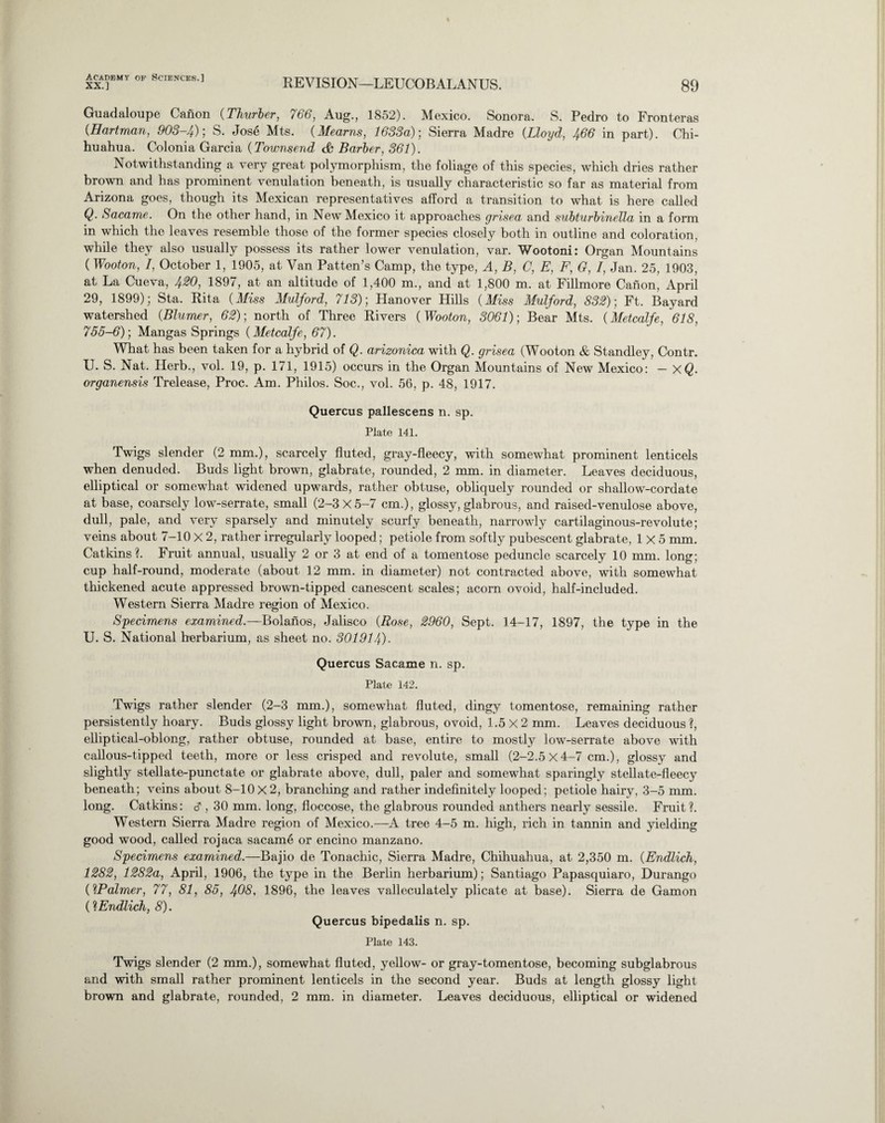 XX.] REVISION—LEUCOBALANUS. 89 Guadaloupe Canon (Thurber, 766, Aug., 1852). Mexico. Sonora, S. Pedro to Fronteras {Hartman, 903-4); S. Jose Mts. (Mearns, 1633a); Sierra Madre {Lloyd, 466 in part). Chi¬ huahua. Colonia Garcia {Townsend & Barber, 361). Notwithstanding a very great polymorphism, the foliage of this species, which dries rather brown and has prominent venulation beneath, is usually characteristic so far as material from Arizona goes, though its Mexican representatives afford a transition to what is here called Q. Sacame. On the other hand, in New Mexico it approaches grisea and subturbinella in a form in which the leaves resemble those of the former species closely both in outline and coloration, while they also usually possess its rather lower venulation, var. Wootoni: Organ Mountains ( Wooton, I, October 1, 1905, at Van Patten’s Camp, the type, A, B, C, E, F, G, I, Jan. 25, 1903, at La Cueva, 420, 1897, at an altitude of 1,400 m., and at 1,800 m. at Fillmore Canon, April 29, 1899); Sta. Rita {Miss Mulford, 713); Hanover Hills (Miss Mulford, 832); Ft. Bayard watershed {Blumer, 62); north of Three Rivers {Wooton, 3061); Bear Mts. {Metcalfe, 618, 755-6); Mangas Springs {Metcalfe, 67). What has been taken for a hybrid of Q. arizonica with Q. grisea (Wooton & Standley, Contr. U. S. Nat. Herb., vol. 19, p. 171, 1915) occurs in the Organ Mountains of New Mexico: — XQ. organensis Trelease, Proc. Am. Philos. Soc., vol. 56, p. 48, 1917. Quercus pallescens n. sp. Plate 141. Twigs slender (2 mm.), scarcely fluted, gray-fleecy, with somewhat prominent lenticels when denuded. Buds light brown, glabrate, rounded, 2 mm. in diameter. Leaves deciduous, elliptical or somewhat widened upwards, rather obtuse, obliquely rounded or shallow-cordate at base, coarsely low-serrate, small (2-3 X 5-7 cm.), glossy, glabrous, and raised-venulose above, dull, pale, and very sparsely and minutely scurfy beneath, narrowly cartilaginous-revolute; veins about 7-10 X 2, rather irregularly looped; petiole from softly pubescent glabrate, 1x5 mm. Catkins?. Fruit annual, usually 2 or 3 at end of a tomentose peduncle scarcely 10 mm. long; cup half-round, moderate (about 12 mm. in diameter) not contracted above, with somewhat thickened acute appressed brown-tipped canescent scales; acorn ovoid, half-included. Western Sierra Madre region of Mexico. Specimens examined.—Bolanos, Jalisco {Rose, 2960, Sept. 14-17, 1897, the type in the U. S. National herbarium, as sheet no. 301914)- Quercus Sacame n. sp. Plate 142. Twigs rather slender (2-3 mm.), somewhat fluted, dingy tomentose, remaining rather persistently hoary. Buds glossy light brown, glabrous, ovoid, 1.5 X 2 mm. Leaves deciduous ?, elliptical-oblong, rather obtuse, rounded at base, entire to mostly low-serrate above with callous-tipped teeth, more or less crisped and revolute, small (2-2.5 X 4-7 cm.), glossy and slightly stellate-punctate or glabrate above, dull, paler and somewhat sparingly stellate-fleecy beneath; veins about 8-10 X 2, branching and rather indefinitely looped; petiole hairy, 3-5 mm. long. Catkins: d, 30 mm. long, floccose, the glabrous rounded anthers nearly sessile. Fruit?. Western Sierra Madre region of Mexico.—A tree 4-5 m. high, rich in tannin and yielding good wood, called rojaca sacame or encino manzano. Specimens examined.—Bajio de Tonachic, Sierra Madre, Chihuahua, at 2,350 m. {Endlich, 1282, 1282a, April, 1906, the type in the Berlin herbarium); Santiago Papasquiaro, Durango (?Palmer, 77, 81, 85, 408, 1896, the leaves valleculately plicate at base). Sierra de Gamon (1 Endlich, 8). Quercus bipedalis n. sp. Plate 143. Twigs slender (2 mm.), somewhat fluted, yellow- or gray-tomentose, becoming subglabrous and with small rather prominent lenticels in the second year. Buds at length glossy light brown and glabrate, rounded, 2 mm. in diameter. Leaves deciduous, elliptical or widened