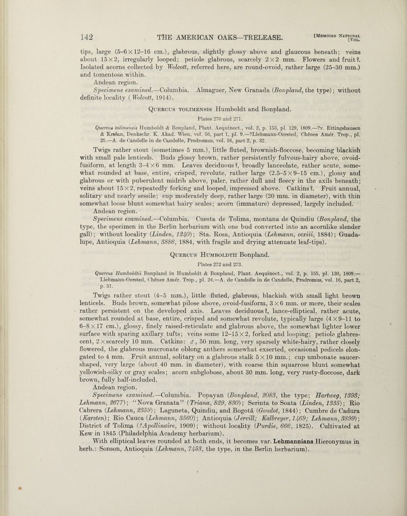 [You tips, large (5-6x12-16 cm.), glabrous, slightly glossy above and glaucous beneath; veins about 15x2, irregularly looped; petiole glabrous, scarcely 2x2 mm. Flowers and fruit?. Isolated acorns collected by Wolcott, referred here, are round-ovoid, rather large (25-30 mm.) and tomentose within. Andean region. Specimens examined.—Columbia. Almaguer, New Granada (Bonpland, the type); without definite locality ( Wolcott, 1914). Quercus tolimensis Humboldt and Bonpland. Plates 270 and 271. Quercm tolimensis Humboldt & Bonpland, Plant. Aequinoct., vol. 2, p. 153, pi. 129, 1809.—?v. Ettingshausen & Kra§an, Denkechr. K. Akad. Wien, vol. 56, part 1, pi. 9.—?Liebmann-Oersted, Chenes Am6r. Trop., pi. 25.—A. de Candolle in de Candolle, Prodromus, vol. 16, part 2, p. 32. Twigs rather stout (sometimes 5 mm.), little fluted, brownish-floccose, becoming blackish with small pale lenticels. Buds glossy brown, rather persistently fulvous-hairy above, ovoid- fusiform, at length 3-4 X 6 mm. Leaves deciduous ?, broadly lanceolate, rather acute, some¬ what rounded at base, entire, crisped, revolute, rather large (2.5-5x9-15 cm.), glossy and glabrous or with puberulent midrib above, paler, rather dull and fleecy in the axils beneath; veins about 15x2, repeatedly forking and looped, impressed above. Catkins?. Fruit annual, solitary and nearly sessile; cup moderately deep, rather large (20 mm. in diameter), with thin somewhat loose blunt somewhat hairy scales; acorn (immature) depressed, largely included. Andean region. Specimens examined.—Columbia. Cuesta de Tolima, montana de Quindiu (Bonpland, the type, the specimen in the Berlin herbarium with one bud converted into an acornlike slender gall); without locality (Linden, 1240); Sta. Rosa, Antioquia (Lehmann, ccxiii, 1884); Guada¬ lupe, Antioquia (Lehmann, 3886, 1884, with fragile and drying attenuate leaf-tips). Quercus Humboldtii Bonpland. Plates 272 and 273. Quercus Humboldtii Bonpland in Humboldt & Bonpland, Plant. Aequinoct., vol. 2, p. 155, pi. 130, 1809.— Liebmann-Oersted, Chenes Amer. Trop., pi. 24.—A. de Candolle in de Candolle, Prodromus, vol. 16, part 2, P- 31. Twigs rather stout (4-5 mm.), little fluted, glabrous, blackish with small light brown lenticels. Buds brown, somewhat pilose above, ovoid-fusiform, 3X6 mm. or more, their scales rather persistent on the developed axis. Leaves deciduous?, lance-elliptical, rather acute, somewhat rounded at base, entire, crisped and somewhat revolute, typically large (4 X 9-11 to 6-8X17 cm.), glossy, finely raised-reticulate and glabrous above, the somewhat lighter lower surface with sparing axillary tufts; veins some 12-1 5X2, forked and looping; petiole glabres- cent, 2 Xscarcely 10 mm. Catkins: d , 50 mm. long, very sparsely white-hairy, rather closely flowered, the glabrous mucronate oblong anthers somewhat exserted, occasional pedicels elon¬ gated to 4 mm. Fruit annual, solitary on a glabrous stalk 5 X 10 mm.; cup umbonate saucer¬ shaped, very large (about 40 mm. in diameter), with coarse thin squarrose blunt somewhat yellowish-silky or gray scales; acorn subglobose, about 30 mm. long, very rusty-floccose, dark brown, fully half-included. Andean region. Specimens examined.—Columbia. Popayan (Bonpland, 2083, the type; Hartweg, 1393; Lehmann, 2677); “Nova Granata” (Triana, 829, 830); Serinta to Soata {Linden, 1335); Rio Cabrera (Lehmann, 2359); Laguneta, Quindiu, and Bogota (Goudot, 1844); Cumbre de Cadura (Karsten); Rio Cauca {Lehmann, 3560); Antioquia {Jervill; Kalbreyer, 1469; Lehmann, 3899); District of Tolima {?Apollinaire, 1909); without locality {Purdie, 666, 1825). Cultivated at Kew in 1845 (Philadelphia Academy herbarium). With elliptical leaves rounded at both ends, it becomes var. Lehmanniana Hieronymus in herb.: Sonson, Antioquia {Lehmann, 7453, the type, in the Berlin herbarium).