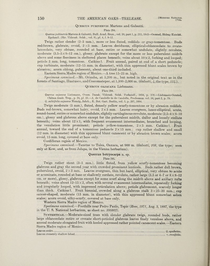 [VOL. Quercus pubinervis Martens and Galeotti. Plate 294. Quercm pubinervis Martens & Galeotti, Bull. Acad. Brux., vol. 10, part 1, p. 211, 1843—Oersted, Bidrag Kundsk. Egefamil. (Skr. Vidensk. Selsk., vol. 9), pi. 4, f. 9-12. Twigs rather slender (2-3 mm.), more or less fluted, reddish- or gray-tomentose. Buds red-brown, glabrate, ovoid, 2 x3 mm. Leaves deciduous, elliptical-oblanceolate to ovate- lanceolate, very obtuse, rounded at base, entire or somewhat undulate, slightly revolute, moderate (3.5-5x8-12 cm.), glossy, glabrate except for the more or less puberulent midrib above and some fleeciness in sheltered places beneath; veins about 10X2, forking and looped; petiole 3 mm. long, tomentose. Catkins?. Fruit annual, paired at end of a short peduncle; cup turbinate, moderate (12-15 mm. in diameter), with thin appressed blunt scales brown by abrasion; acorn oblong, pubescent, about one-third included. Eastern Sierra Madre region of Mexico.—A tree 15-23 m. high. Specimens examined.—Mt. Orizaba, at 3,200 m., but noted in the original text as in the forests of Santiago, Huatusco, and Coscomatepec, at 1,300-2,000 m. (Galeotti, 4, the type, 134.). Quercus oajacana Liebmann. Plate 294. Quercus oajacana Liebmann, Overs. Dansk. Vidensk. Selsk. Forhandl., 1854, p. 178.—Liebmann-Oersted, Chenes Am6r. Trop., p. 24, pi. 23.—A. de Candolle in de Candolle, Prodromus. vol. 16, part 2, p. 79. Q. salici/olia oajacana Wenzig, Jahrb., K. Bot. Gart. Berlin, vol. 3, p. 207, 1884. Twigs moderate (3 mm.), fluted, densely yellow scurfy-tomentose or by abrasion reddish. Buds red-brown, somewhat hairy, ovoid, 2x3 mm. Leaves evergreen, lance-elliptical, acute, round-based, entire or somewhat undulate, slightly cartilaginous-revolute, moderate (2.5-4 X 8-10 cm.), glossy and glabrous above except for the puberulent midrib, duller and loosely stellate beneath; veins about 12x1, with frequent evanescent intermediates, branched and looping, the ventilation little prominent; petiole yellow-tomentose, 2x5 mm. Catkins?. Fruit annual, toward the end of a tomentose peduncle 2x15 mm.; cup rather shallow and small (12 mm. in diameter) with thin appressed blunt canescent or by abrasion brown scales; acorn ovoid, 15 mm. long, covered at base only. Cordilleran region of Mexico. . Specimens examined.—Tanetze to Talea, Oaxaca, at 900 m. (Galeotti, 108, the type; seen only at Kew, and, as from Jalapa, in the Vienna herbarium). Quercus botryocarpa n. sp. Plate 295. Twigs rather stout (3-5 mm.), little fluted, from yellow scurfy-tomentose becoming glabrous and gray the second year with crowded prominent lenticels. Buds rather dull brown, puberulent, ovoid, 2x3 mm. Leaves evergreen, thin but hard, elliptical, very obtuse to acute or acuminate, rounded at base or shallowly cordate, revolute, rather large (3.5 or 4-7 or 8 X 8-12 cm. or more), glossy, glabrous except for some scurf along the midrib above and axillary tufts beneath; veins about 12-15 X 2, often with several evanescent intermediates, repeatedly forking and irregularly looped, with impressed reticulation above; petiole glabrescent, scarcely longer than thick. Catkins?. Fruit biennial, crowded along a glabrous stalk 3x25-30 mm.; cup saucer-shaped, moderate (15 mm. in diameter), with thin appressed blunt somewhat ashen scales; acorn ovoid, silky-scurfy, covered at base only. Western Sierra Madre region of Mexico. Specimens examined.—Foothills near Pedro Paulo, Tepic (Rose, 1971, Aug. 3, 1897, the type in the U. S. National herbarium, as sheet no. 300863). Syntheticae.—Moderate-sized trees with slender glabrate twigs, rounded buds, rather large oblanceolate entire or crenate short-petioled glabrous leaves finely venulose above, and annual moderate elongated fruit with keeled appressed rather pointed canescent scales.—Eastern Sierra Madre region of Mexico. Leaves entire. Q.synthetica. Leaves crenately ehallow-lobed. v. crenifolia.