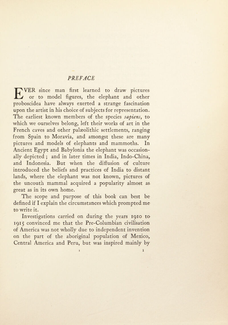 EVER since man first learned to draw pictures or to model figures, the elephant and other proboscidea have always exerted a strange fascination upon the artist in his choice of subjects for representation. The earliest known members of the species sapiens, to which we ourselves belong, left their works of art in the French caves and other palaeolithic settlements, ranging from Spain to Moravia, and amongst these are many pictures and models of elephants and mammoths. In Ancient Egypt and Babylonia the elephant was occasion¬ ally depicted ; and in later times in India, Indo-China, and Indonesia. But when the diffusion of culture introduced the beliefs and practices of India to distant lands, where the elephant was not known, pictures of the uncouth mammal acquired a popularity almost as great as in its own home. The scope and purpose of this book can best be defined if I explain the circumstances which prompted me to write it. Investigations carried on during the years 1910 to 1915 convinced me that the Pre-Columbian civilisation of America was not wholly due to independent invention on the part of the aboriginal population of Mexico,, Central America and Peru, but was inspired mainly by