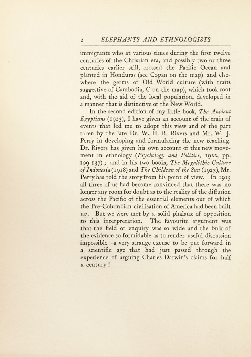 immigrants who at various times during the first twelve centuries of the Christian era, and possibly two or three centuries earlier still, crossed the Pacific Ocean and planted in Honduras (see Copan on the map) and else¬ where the germs of Old World culture (with traits suggestive of Cambodia, C on the map), which took root and, with the aid of the local population, developed in a manner that is distinctive of the New World. In the second edition of my little book, The Ancient Egyptians (1923), I have given an account of the train of events that led me to adopt this view and of the part taken by the late Dr. W. H. R. Rivers and Mr. W. J. Perry in developing and formulating the new teaching. Dr. Rivers has given his own account of this new move¬ ment in ethnology (Psychology and Politics, 1922, pp. 309-137) ; and in his two books, The Megalithic Culture <of Indonesia (1918) and The Children of the Sun (1923), Mr. Perry has told the story from his point of view. In 1915 all three of us had become convinced that there was no longer any room for doubt as to the reality of the diffusion across the Pacific of the essential elements out of which the Pre-Columbian civilisation of America had been built up. But we were met by a solid phalanx of opposition to this interpretation. The favourite argument was that the field of enquiry was so wide and the bulk of the evidence so formidable as to render useful discussion impossible—a very strange excuse to be put forward in a scientific age that had just passed through the experience of arguing Charles Darwin’s claims for half a centurv !