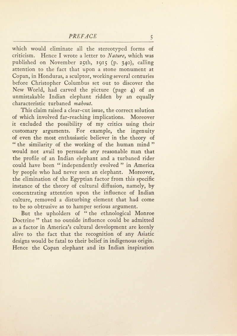 which would eliminate all the stereotyped forms of criticism. Hence I wrote a letter to Nature, which was published on November 25th, 1915 (p. 340), calling attention to the fact that upon a stone monument at Copan, in Honduras, a sculptor, working several centuries before Christopher Columbus set out to discover the New World, had carved the picture (page 4) of an unmistakable Indian elephant ridden by an equally characteristic turbaned mahout. This claim raised a clear-cut issue, the correct solution of which involved far-reaching implications. Moreover it excluded the possibility of my critics using their customary arguments. For example, the ingenuity of even the most enthusiastic believer in the theory of “ the similarity of the working of the human mind ” would not avail to persuade any reasonable man that the profile of an Indian elephant and a turbaned rider could have been “ independently evolved ” in America by people who had never seen an elephant. Moreover, the elimination of the Egyptian factor from this specific instance of the theory of cultural diffusion, namely, by concentrating attention upon the influence of Indian culture, removed a disturbing element that had come to be so obtrusive as to hamper serious argument. But the upholders of “ the ethnological Monroe Doctrine ” that no outside influence could be admitted as a factor in America’s cultural development are keenly alive to the fact that the recognition of any Asiatic designs would be fatal to their belief in indigenous origin. Hence the Copan elephant and its Indian inspiration