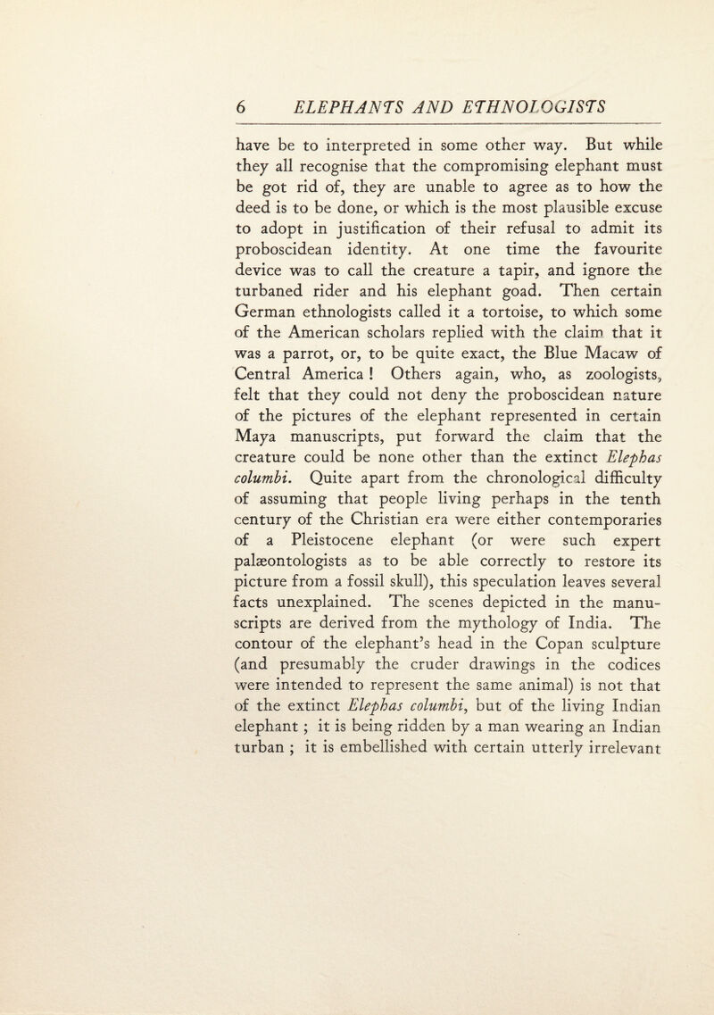 have be to interpreted in some other way. But while they all recognise that the compromising elephant must be got rid of, they are unable to agree as to how the deed is to be done, or which is the most plausible excuse to adopt in justification of their refusal to admit its proboscidean identity. At one time the favourite device was to call the creature a tapir, and ignore the turbaned rider and his elephant goad. Then certain German ethnologists called it a tortoise, to which some of the American scholars replied with the claim that it was a parrot, or, to be quite exact, the Blue Macaw of Central America ! Others again, who, as zoologists, felt that they could not deny the proboscidean nature of the pictures of the elephant represented in certain Maya manuscripts, put forward the claim that the creature could be none other than the extinct Elephas columbi. Quite apart from the chronological difficulty of assuming that people living perhaps in the tenth century of the Christian era were either contemporaries of a Pleistocene elephant (or were such expert palaeontologists as to be able correctly to restore its picture from a fossil skull), this speculation leaves several facts unexplained. The scenes depicted in the manu¬ scripts are derived from the mythology of India. The contour of the elephant’s head in the Copan sculpture (and presumably the cruder drawings in the codices were intended to represent the same animal) is not that of the extinct Elephas columbi, but of the living Indian elephant ; it is being ridden by a man wearing an Indian turban ; it is embellished with certain utterly irrelevant