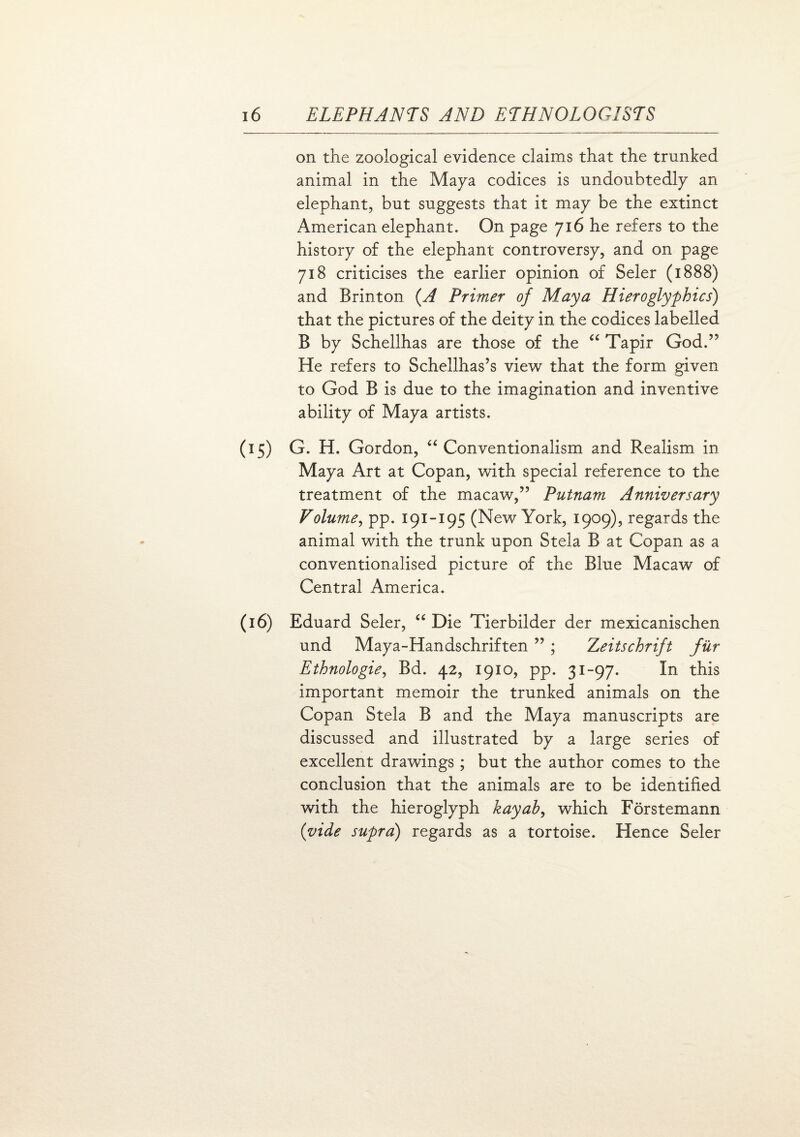 on the zoological evidence claims that the trunked animal in the Maya codices is undoubtedly an elephant, but suggests that it may be the extinct American elephant. On page 716 he refers to the history of the elephant controversy, and on page 718 criticises the earlier opinion of Seler (1888) and Brinton (A Primer of Maya Hieroglyphics) that the pictures of the deity in the codices labelled B by Schellhas are those of the “ Tapir God,” He refers to Schellhas’s view that the form given to God B is due to the imagination and inventive ability of Maya artists. (15) G. H. Gordon, “ Conventionalism and Realism in Maya Art at Copan, with special reference to the treatment of the macaw,” Putnam Anniversary Volume, pp. 191-195 (New York, 1909), regards the animal with the trunk upon Stela B at Copan as a conventionalised picture of the Blue Macaw of Central America. (16) Eduard Seler, “ Die Tierbilder der mexicanischen und Maya-Handschriften ” ; Zeitschrift fur Ethnologie, Bd. 42, 1910, pp. 31-97. In this important memoir the trunked animals on the Copan Stela B and the Maya manuscripts are discussed and illustrated by a large series of excellent drawings; but the author comes to the conclusion that the animals are to be identified with the hieroglyph kayab, which Forstemann (vide supra) regards as a tortoise. Hence Seler