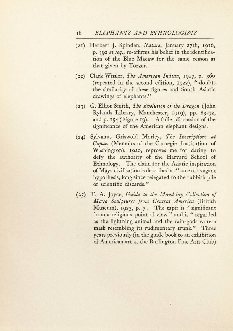 (21) Herbert J. Spinden, Nature, January 27th, 1916, p. 592 et seq., re-affirms his belief in the identifica¬ tion of the Blue Macaw for the same reason as that given by Tozzer. (22) Clark Wissler, The American Indian, 1917, p. 360 (repeated in the second edition, 1922), “ doubts the similarity of these figures and South Asiatic drawings of elephants.” (23) G. Elliot Smith, The Evolution of the Dragon (John Rylands Library, Manchester, 1919), pp. 83-92, and p. 154 (Figure 19). A fuller discussion of the significance of the American elephant designs. (24) Sylvanus Griswold Morley, The Inscriptions at Gopan (Memoirs of the Carnegie Institution of Washington), 1920, reproves me for daring to defy the authority of the Harvard School of Ethnology. The claim for the Asiatic inspiration of Maya civilisation is described as “ an extravagant hypothesis, long since relegated to the rubbish pile of scientific discards.” (25) T. A. J oyce, Guide to the Maudslay Collection of Maya Sculptures from Central America (British Museum), 1923, p. 7 . The tapir is “ significant from a religious point of view ” and is “ regarded as the lightning animal and the rain-gods wore a mask resembling its rudimentary trunk.” Three years previously (in the guide book to an exhibition of American art at the Burlington Fine Arts Club)