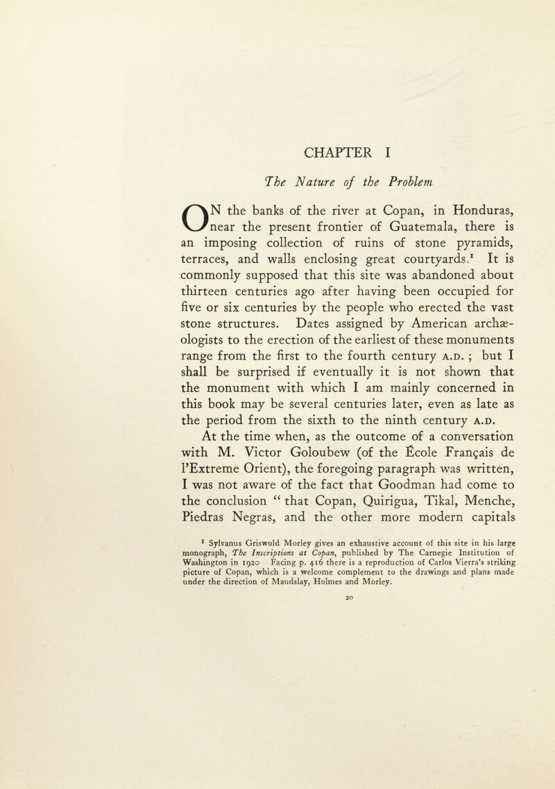 The Nature of the Problem ON the banks of the river at Copan, in Honduras, near the present frontier of Guatemala, there is an imposing collection of ruins of stone pyramids, terraces, and walls enclosing great courtyards,1 It is commonly supposed that this site was abandoned about thirteen centuries ago after having been occupied for five or six centuries by the people who erected the vast stone structures. Dates assigned by American archae¬ ologists to the erection of the earliest of these monuments range from the first to the fourth century a.d. ; but I shall be surprised if eventually it is not shown that the monument with which I am mainly concerned in this book may be several centuries later, even as late as the period from the sixth to the ninth century a.d. At the time when, as the outcome of a conversation with M. Victor Goloubew (of the Ecole Frangais de l’Extreme Orient), the foregoing paragraph was written, I was not aware of the fact that Goodman had come to the conclusion “ that Copan, Quirigua, Tikal, Menche, Piedras Negras, and the other more modern capitals 1 Sylvanus Griswold Morley gives an exhaustive account of this site in his large monograph, The Inscriptions at Copan, published by The Carnegie Institution of Washington in 1920 Facing p. 416 there is a reproduction of Carlos Vierra’s striking picture of Copan, which is a welcome complement to the drawings and plans made under the direction of Maudslay, Holmes and Morley. 20