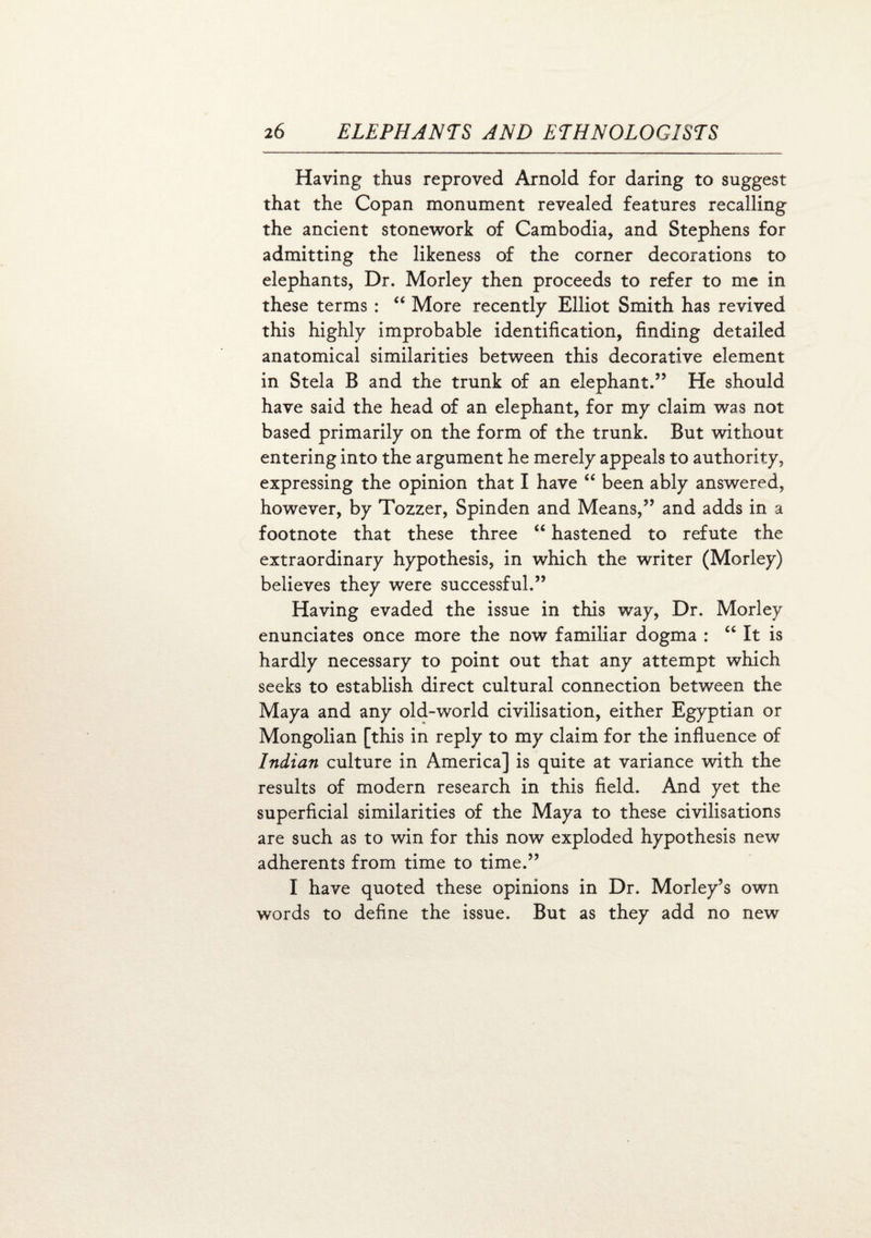 Having thus reproved Arnold for daring to suggest that the Copan monument revealed features recalling the ancient stonework of Cambodia, and Stephens for admitting the likeness of the corner decorations to elephants, Dr. Morley then proceeds to refer to me in these terms : “ More recently Elliot Smith has revived this highly improbable identification, finding detailed anatomical similarities between this decorative element in Stela B and the trunk of an elephant.” He should have said the head of an elephant, for my claim was not based primarily on the form of the trunk. But without entering into the argument he merely appeals to authority, expressing the opinion that I have “ been ably answered, however, by Tozzer, Spinden and Means,” and adds in a footnote that these three “ hastened to refute the extraordinary hypothesis, in which the writer (Morley) believes they were successful.” Having evaded the issue in this way, Dr. Morley enunciates once more the now familiar dogma : “ It is hardly necessary to point out that any attempt which seeks to establish direct cultural connection between the Maya and any old-world civilisation, either Egyptian or Mongolian [this in reply to my claim for the influence of Indian culture in America] is quite at variance with the results of modern research in this field. And yet the superficial similarities of the Maya to these civilisations are such as to win for this now exploded hypothesis new adherents from time to time.” I have quoted these opinions in Dr. Morley’s own words to define the issue. But as they add no new