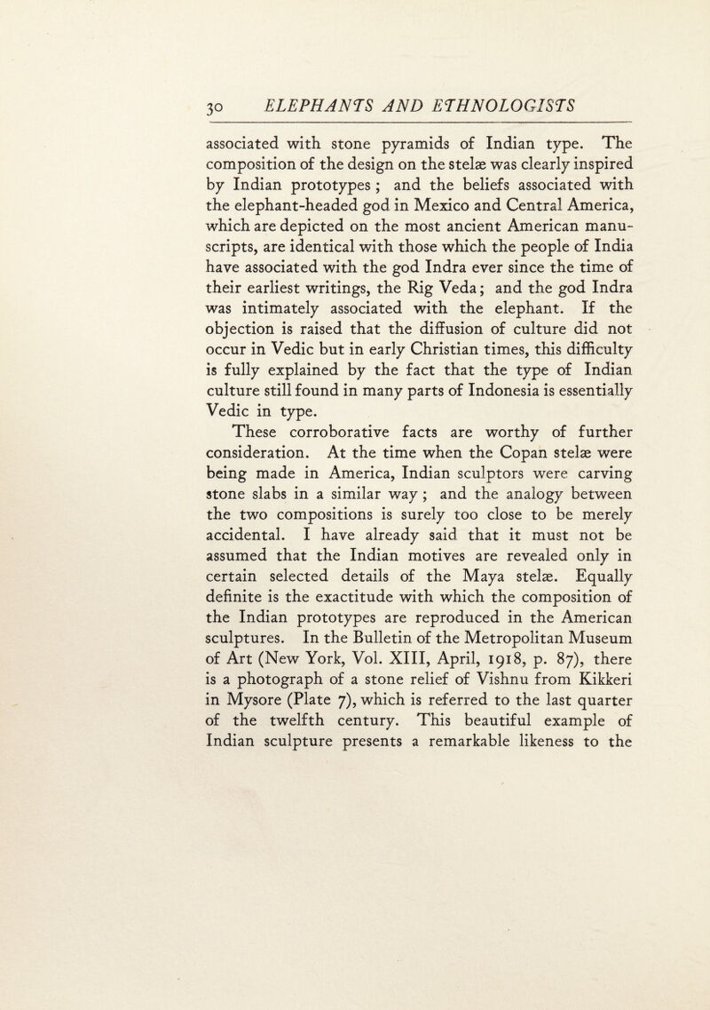 associated with stone pyramids of Indian type. The composition of the design on the stelae was clearly inspired by Indian prototypes; and the beliefs associated with the elephant-headed god in Mexico and Central America, which are depicted on the most ancient American manu¬ scripts, are identical with those which the people of India have associated with the god Indra ever since the time of their earliest writings, the Rig Veda; and the god Indra was intimately associated with the elephant. If the objection is raised that the diffusion of culture did not occur in Vedic but in early Christian times, this difficulty is fully explained by the fact that the type of Indian culture still found in many parts of Indonesia is essentially Vedic in type. These corroborative facts are worthy of further consideration. At the time when the Copan stelae were being made in America, Indian sculptors were carving stone slabs in a similar way ; and the analogy between the two compositions is surely too close to be merely accidental. I have already said that it must not be assumed that the Indian motives are revealed only in certain selected details of the Maya stelae. Equally definite is the exactitude with which the composition of the Indian prototypes are reproduced in the American sculptures. In the Bulletin of the Metropolitan Museum of Art (New York, Vol. XIII, April, 1918, p. 87), there is a photograph of a stone relief of Vishnu from Kikkeri in Mysore (Plate 7), which is referred to the last quarter of the twelfth century. This beautiful example of Indian sculpture presents a remarkable likeness to the