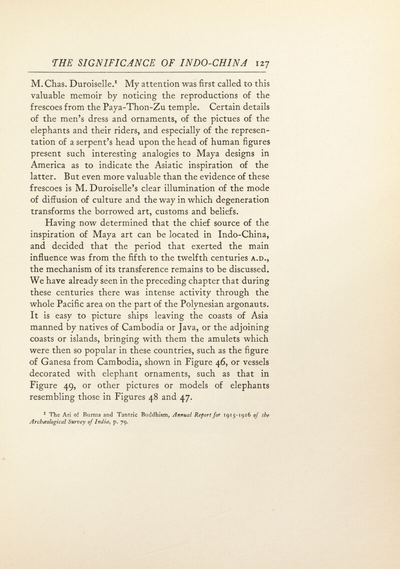 M. Chas. Duroiselle.1 My attention was first called to this valuable memoir by noticing the reproductions of the frescoes from the Paya-Thon-Zu temple. Certain details of the men’s dress and ornaments, of the pictues of the elephants and their riders, and especially of the represen¬ tation of a serpent’s head upon the head of human figures present such interesting analogies to Maya designs in America as to indicate the Asiatic inspiration of the latter. But even more valuable than the evidence of these frescoes is M. Duroiselle’s clear illumination of the mode of diffusion of culture and the way in which degeneration transforms the borrowed art, customs and beliefs. Having now determined that the chief source of the inspiration of Maya art can be located in Indo-China, and decided that the period that exerted the main influence was from the fifth to the twelfth centuries a.d., the mechanism of its transference remains to be discussed. We have already seen in the preceding chapter that during these centuries there was intense activity through the whole Pacific area on the part of the Polynesian argonauts. It is easy to picture ships leaving the coasts of Asia manned by natives of Cambodia or Java, or the adjoining coasts or islands, bringing with them the amulets which were then so popular in these countries, such as the figure of Ganesa from Cambodia, shown in Figure 46, or vessels decorated with elephant ornaments, such as that in Figure 49, or other pictures or models of elephants resembling those in Figures 48 and 47. 1 The Ari of Burma and Tantric Buddhism, Annual Report for 1915-1916 of the Arcbaological Survey of India, p. 79.