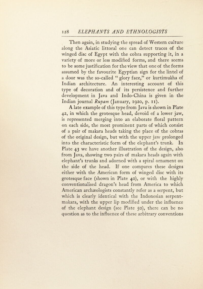 Then again, in studying the spread of Western culture along the Asiatic littoral one can detect traces of the winged disc of Egypt with the cobra supporting it, in a variety of more or less modified forms, and there seems to be some justification for the view that one of the forms assumed by the favourite Egyptian sign for the lintel of a door was the so-called “ glory face,” or kurtimukha of Indian architecture. An interesting account of this type of decoration and of its persistence and further development in Java and Indo-China is given in the Indian journal Rupam (January, 1920, p. 11). A late example of this type from Java is shown in Plate 42, in which the grotesque head, devoid of a lower jaw, is represented merging into an elaborate floral pattern on each side, the most prominent parts of which consist of a pair of makara heads taking the place of the cobras of the original design, but with the upper jaw prolonged into the characteristic form of the elephant’s trunk. In Plate 43 we have another illustration of the design, also from Java, showing two pairs of makara heads again with elephant’s trunks and adorned with a spiral ornament on the side of the head. If one compares these designs either with the American form of winged disc with its grotesque face (shown in Plate 40), or with the highly conventionalised dragon’s head from America to which American archaeologists constantly refer as a serpent, but which is clearly identical with the Indonesian serpent- makara, with the upper lip modified under the influence of the elephant design (see Plate 50), there can be no question as to the influence of these arbitrary conventions