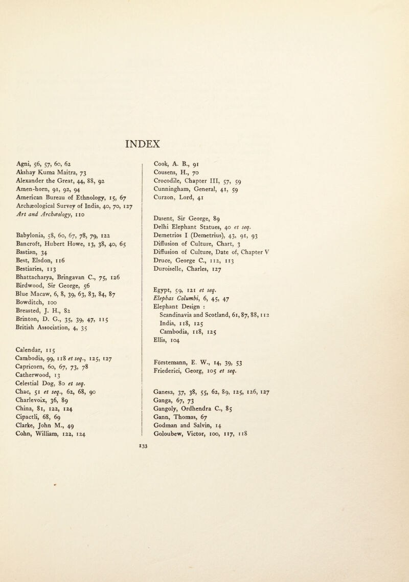 Agni, 56, 57, 6c, 62 Akshay Kuma Maitra, 73 Alexander the Great, 44, 88, 92 Amen-horn, 91, 92, 94 American Bureau of Ethnology, 15, 67 Archaeological Survey of India, 40, 70, 127 Art and Archeology, no Babylonia, 58, 60, 67, 78, 79, 122 Bancroft, Hubert Howe, 13, 38, 40, 65 Bastian, 34 Best, Elsdon, 116 Bestiaries, 113 Bhattacharya, Bringavan C., 75, 126 Birdwood, Sir George, 56 Blue Macaw, 6, 8, 39, 63, 83, 84, 87 Bowditch, 100 Breasted, J. H., 82 Brinton, D. G., 35, 39, 47, 115 British Association, 4, 35 Calendar, 115 Cambodia, 99, 1 z8 et seq., 125, 127 Capricorn, 60, 67, 73, 78 Catherwood, 13 Celestial Dog, 80 et seq. Chac, 51 et seq., 62, 68, 90 Charlevoix, 36, 89 China, 81, 122, 124 Cipactli, 68, 69 Clarke, John M., 49 Cohn, William, 122, 124 Cook, A. B., 91 Cousens, H., 70 Crocodile, Chapter III, 57, 59 Cunningham, General, 41, 59 Curzon, Lord, 41 Dasent, Sir George, 89 Delhi Elephant Statues, 40 et seq. Demetrios I (Demetrius), 43, 91, 93 Diffusion of Culture, Chart, 3 Diffusion of Culture, Date of, Chapter V Druce, George C., 112, 113 Duroiselle, Charles, 127 Egypt, 59, 121 et seq. Elepbas Columbi, 6, 45, 47 Elephant Design : Scandinavia and Scotland, 61,87, 88,112 India, 118, 125 Cambodia, 118, 125 Ellis, 104 Forstemann, E. W., 14, 39) 53 Friederici, Georg, 105 et seq. Ganesa, 37, 38, 55, 62, 89, 125, 126, 127 Ganga, 67, 73 Gangoly, Ordhendra C., 85 Gann, Thomas, 67 Godman and Salvin, 14 Goloubew, Victor, 100, 117, 118