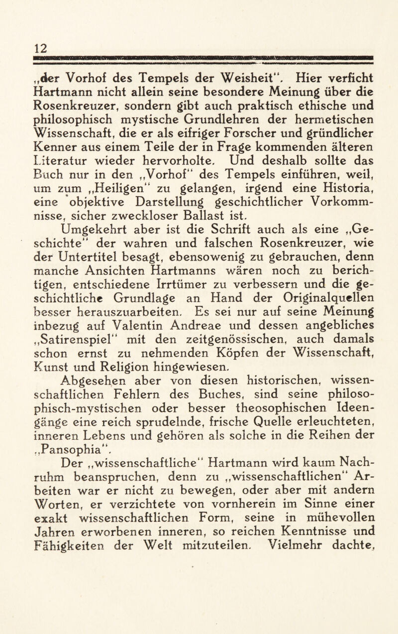 „der Vorhof des Tempels der Weisheit“. Hier verficht Hartmann nicht allein seine besondere Meinung über die Rosenkreuzer, sondern gibt auch praktisch ethische und philosophisch mystische Grundlehren der hermetischen Wissenschaft, die er als eifriger Forscher und gründlicher Kenner aus einem Teile der in Frage kommenden älteren Literatur wieder hervorholte. Und deshalb sollte das Buch nur in den „Vorhof“ des Tempels einführen, weil, um zum „Heiligen“ zu gelangen, irgend eine Historia, eine objektive Darstellung geschichtlicher Vorkomm¬ nisse, sicher zweckloser Ballast ist. Umgekehrt aber ist die Schrift auch als eine „Ge¬ schichte“ der wahren und falschen Rosenkreuzer, wie der Untertitel besagt, ebensowenig zu gebrauchen, denn manche Ansichten Hartmanns wären noch zu berich¬ tigen, entschiedene Irrtümer zu verbessern und die ge¬ schichtliche Grundlage an Hand der Originalquellen besser herauszuarbeiten. Es sei nur auf seine Meinung inbezug auf Valentin Andreae und dessen angebliches „Satirenspiel“ mit den zeitgenössischen, auch damals schon ernst zu nehmenden Köpfen der Wissenschaft, Kunst und Religion hingewiesen. Abgesehen aber von diesen historischen, wissen¬ schaftlichen Fehlern des Buches, sind seine philoso¬ phisch-mystischen oder besser theosophischen Ideen- gänge eine reich sprudelnde, frische Quelle erleuchteten, inneren Lebens und gehören als solche in die Reihen der „Pansophia“. Der „wissenschaftliche“ Hartmann wird kaum Nach¬ ruhm beanspruchen, denn zu „wissenschaftlichen“ Ar¬ beiten war er nicht zu bewegen, oder aber mit andern Worten, er verzichtete von vornherein im Sinne einer exakt wissenschaftlichen Form, seine in mühevollen Jahren erworbenen inneren, so reichen Kenntnisse und Fähigkeiten der Welt mitzuteilen. Vielmehr dachte,