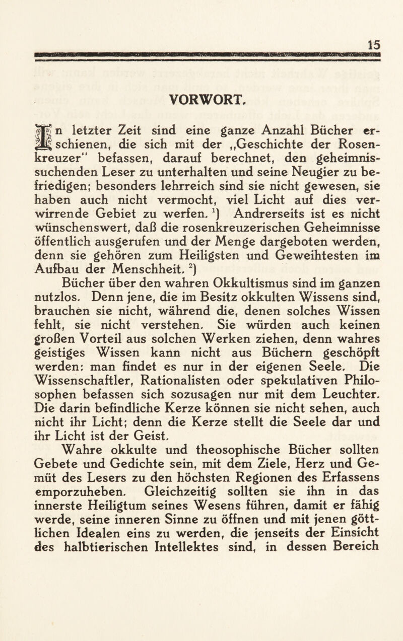 VORWORT. U| n letzter Zeit sind eine ganze Anzahl Bücher er- M schienen, die sich mit der „Geschichte der Rosen¬ kreuzer“ befassen, darauf berechnet, den geheimnis¬ suchenden Leser zu unterhalten und seine Neugier zu be¬ friedigen; besonders lehrreich sind sie nicht gewesen, sie haben auch nicht vermocht, viel Licht auf dies ver¬ wirrende Gebiet zu werfen,x) Andrerseits ist es nicht wünschenswert, daß die rosenkreuzerischen Geheimnisse öffentlich ausgerufen und der Menge dargeboten werden, denn sie gehören zum Heiligsten und Geweihtesten im Aufbau der Menschheit,2) Bücher über den wahren Okkultismus sind im ganzen nutzlos. Denn jene, die im Besitz okkulten Wissens sind, brauchen sie nicht, während die, denen solches Wissen fehlt, sie nicht verstehen. Sie würden auch keinen großen Vorteil aus solchen Werken ziehen, denn wahres geistiges Wissen kann nicht aus Büchern geschöpft werden: man findet es nur in der eigenen Seele, Die Wissenschaftler, Rationalisten oder spekulativen Philo¬ sophen befassen sich sozusagen nur mit dem Leuchter, Die darin befindliche Kerze können sie nicht sehen, auch nicht ihr Licht; denn die Kerze stellt die Seele dar und ihr Licht ist der Geist, Wahre okkulte und theosophische Bücher sollten Gebete und Gedichte sein, mit dem Ziele, Herz und Ge¬ müt des Lesers zu den höchsten Regionen des Erfassens emporzuheben. Gleichzeitig sollten sie ihn in das innerste Heiligtum seines Wesens führen, damit er fähig werde, seine inneren Sinne zu öffnen und mit jenen gött¬ lichen Idealen eins zu werden, die jenseits der Einsicht des halbtierischen Intellektes sind, in dessen Bereich