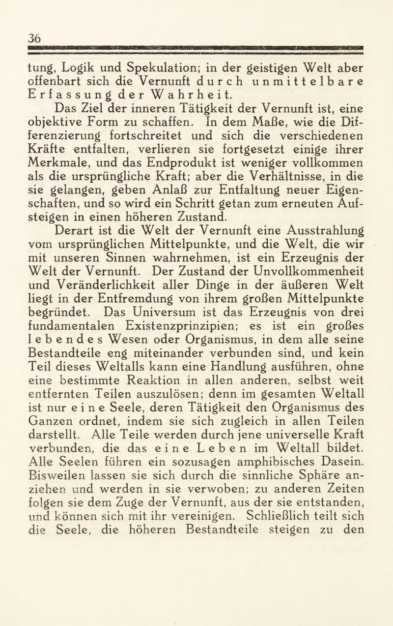 tung, Logik und Spekulation; in der geistigen Welt aber offenbart sich die Vernunft durch unmittelbare Erfassung der Wahrheit. Das Ziel der inneren Tätigkeit der Vernunft ist, eine objektive Form zu schaffen. In dem Maße, wie die Dif¬ ferenzierung fortschreitet und sich die verschiedenen Kräfte entfalten, verlieren sie fortgesetzt einige ihrer Merkmale, und das Endprodukt ist weniger vollkommen als die ursprüngliche Kraft; aber die Verhältnisse, in die sie gelangen, geben Anlaß zur Entfaltung neuer Eigen¬ schaften, und so wird ein Schritt getan zum erneuten Auf¬ steigen in einen höheren Zustand. Derart ist die Welt der Vernunft eine Ausstrahlung vom ursprünglichen Mittelpunkte, und die Welt, die wir mit unseren Sinnen wahrnehmen, ist ein Erzeugnis der Welt der Vernunft. Der Zustand der Unvollkommenheit und Veränderlichkeit aller Dinge in der äußeren Welt liegt in der Entfremdung von ihrem großen Mittelpunkte begründet. Das Universum ist das Erzeugnis von drei fundamentalen Existenzprinzipien; es ist ein großes lebendes Wesen oder Organismus, in dem alle seine Bestandteile eng miteinander verbunden sind, und kein Teil dieses Weltalls kann eine Handlung ausführen, ohne eine bestimmte Reaktion in allen anderen, selbst weit entfernten Teilen auszulösen; denn im gesamten Weltall ist nur eine Seele, deren Tätigkeit den Organismus des Ganzen ordnet, indem sie sich zugleich in allen Teilen darstellt. Alle Teile werden durch jene universelle Kraft verbunden, die das eine Leben im Weltall bildet. Alle Seelen führen ein sozusagen amphibisches Dasein. Bisweilen lassen sie sich durch die sinnliche Sphäre an- ziehen und werden in sie verwoben; zu anderen Zeiten folgen sie dem Zuge der Vernunft, aus der sie entstanden, und können sich mit ihr vereinigen. Schließlich teilt sich die Seele, die höheren Bestandteile steigen zu den