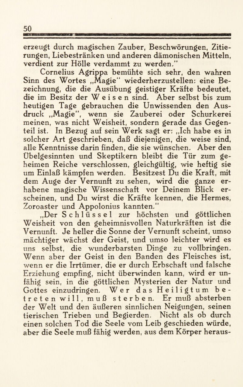 erzeugt durch magischen Zauber, Beschwörungen, Zitie¬ rungen, Liebestränken und anderen dämonischen Mitteln, verdient zur Hölle verdammt zu werden.“ Cornelius Agrippa bemühte sich sehr, den wahren Sinn des Wortes „Magie“ wiederherzustellen: eine Be¬ zeichnung, die die Ausübung geistiger Kräfte bedeutet, die im Besitz der Weisen sind. Aber selbst bis zum heutigen Tage gebrauchen die Unwissenden den Aus¬ druck „Magie“, wenn sie Zauberei oder Schurkerei meinen, was nicht Weisheit, sondern gerade das Gegen¬ teil ist. In Bezug auf sein Werk sagt er: „Ich habe es in solcher Art geschrieben, daß diejenigen, die weise sind, alle Kenntnisse darin finden, die sie wünschen. Aber den Übelgesinnten und Skeptikern bleibt die Tür zum ge¬ heimen Reiche verschlossen, gleichgültig, wie heftig sie um Einlaß kämpfen werden. Besitzest Du die Kraft, mit dem Auge der Vernunft zu sehen, wird die ganze er¬ habene magische Wissenschaft vor Deinem Blick er¬ scheinen, und Du wirst die Kräfte kennen, die Hermes, Zoroaster und Appolonius kannten.“ „Der Schlüssel zur höchsten und göttlichen Weisheit von den geheimnisvollen Naturkräften ist die Vernunft, Je heller die Sonne der Vernunft scheint, umso mächtiger wächst der Geist, und umso leichter wird es uns selbst, die wunderbarsten Dinge zu vollbringen. Wenn aber der Geist in den Banden des Fleisches ist, wenn er die Irrtümer, die er durch Erbschaft und falsche Erziehung empfing, nicht überwinden kann, wird er un¬ fähig sein, in die göttlichen Mysterien der Natur und Gottes einzudringen. Wer das Heiligtum be¬ treten will, muß sterben. Er muß absterben der Welt und den äußeren sinnlichen Neigungen, seinen tierischen Trieben und Begierden. Nicht als ob durch einen solchen Tod die Seele vom Leib geschieden würde, aber die Seele muß fähig werden, aus dem Körper heraus-