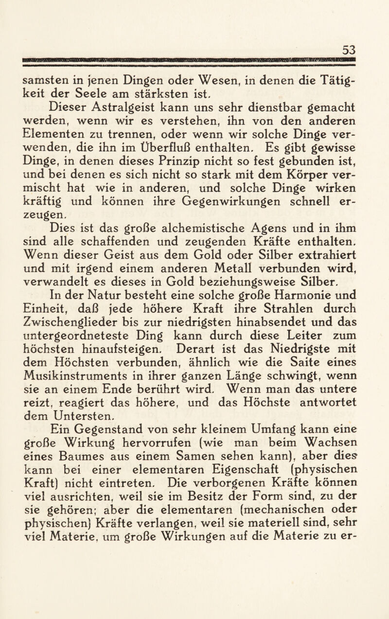 samsten in jenen Dingen oder Wesen, in denen die Tätig¬ keit der Seele am stärksten ist- Dieser Astralgeist kann uns sehr dienstbar gemacht werden, wenn wir es verstehen, ihn von den anderen Elementen zu trennen, oder wenn wir solche Dinge ver¬ wenden, die ihn im Überfluß enthalten. Es gibt gewisse Dinge, in denen dieses Prinzip nicht so fest gebunden ist, und bei denen es sich nicht so stark mit dem Körper ver¬ mischt hat wie in anderen, und solche Dinge wirken kräftig und können ihre Gegenwirkungen schnell er¬ zeugen. Dies ist das große alchemistische Agens und in ihm sind alle schaffenden und zeugenden Kräfte enthalten. Wenn dieser Geist aus dem Gold oder Silber extrahiert und mit irgend einem anderen Metall verbunden wird, verwandelt es dieses in Gold beziehungsweise Silber. In der Natur besteht eine solche große Harmonie und Einheit, daß jede höhere Kraft ihre Strahlen durch Zwischenglieder bis zur niedrigsten hinabsendet und das untergeordneteste Ding kann durch diese Leiter zum höchsten hinaufsteigen. Derart ist das Niedrigste mit dem Höchsten verbunden, ähnlich wie die Saite eines Musikinstruments in ihrer ganzen Länge schwingt, wenn sie an einem Ende berührt wird. Wenn man das untere reizt, reagiert das höhere, und das Höchste antwortet dem Untersten. Ein Gegenstand von sehr kleinem Umfang kann eine große Wirkung hervorrufen (wie man beim Wachsen eines Baumes aus einem Samen sehen kann), aber dies kann bei einer elementaren Eigenschaft (physischen Kraft) nicht eintreten. Die verborgenen Kräfte können viel ausrichten, weil sie im Besitz der Form sind, zu der sie gehören; aber die elementaren (mechanischen oder physischen) Kräfte verlangen, weil sie materiell sind, sehr viel Materie, um große Wirkungen auf die Materie zu er-