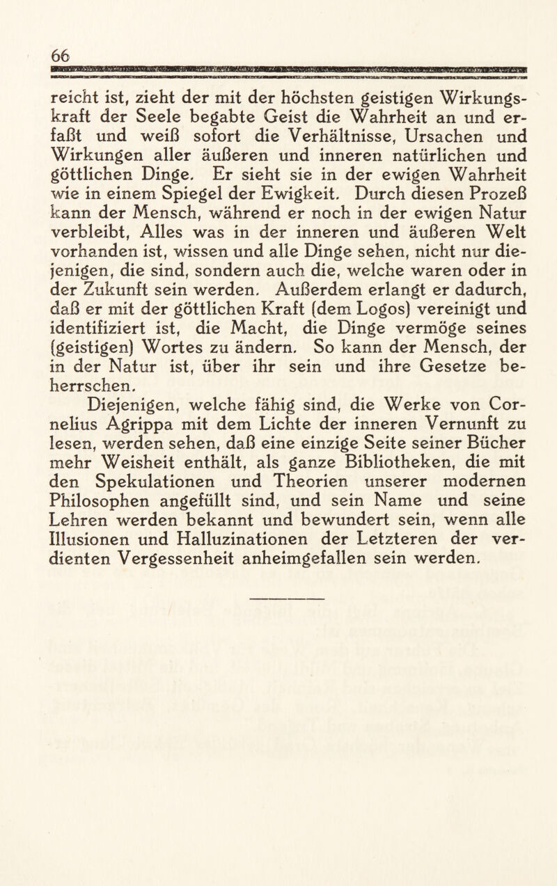 'mmm reicht ist, zieht der mit der höchsten geistigen Wirkungs¬ kraft der Seele begabte Geist die Wahrheit an und er¬ faßt und weiß sofort die Verhältnisse, Ursachen und Wirkungen aller äußeren und inneren natürlichen und göttlichen Dinge, Er sieht sie in der ewigen Wahrheit wie in einem Spiegel der Ewigkeit, Durch diesen Prozeß kann der Mensch, während er noch in der ewigen Natur verbleibt, Alles was in der inneren und äußeren Welt vorhanden ist, wissen und alle Dinge sehen, nicht nur die¬ jenigen, die sind, sondern auch die, welche waren oder in der Zukunft sein werden. Außerdem erlangt er dadurch, daß er mit der göttlichen Kraft (dem Logos) vereinigt und identifiziert ist, die Macht, die Dinge vermöge seines (geistigen) Wortes zu ändern. So kann der Mensch, der in der Natur ist, über ihr sein und ihre Gesetze be¬ herrschen. Diejenigen, welche fähig sind, die Werke von Cor¬ nelius Agrippa mit dem Lichte der inneren Vernunft zu lesen, werden sehen, daß eine einzige Seite seiner Bücher mehr Weisheit enthält, als ganze Bibliotheken, die mit den Spekulationen und Theorien unserer modernen Philosophen angefüllt sind, und sein Name und seine Lehren werden bekannt und bewundert sein, wenn alle Illusionen und Halluzinationen der Letzteren der ver¬ dienten Vergessenheit anheimgefallen sein werden.