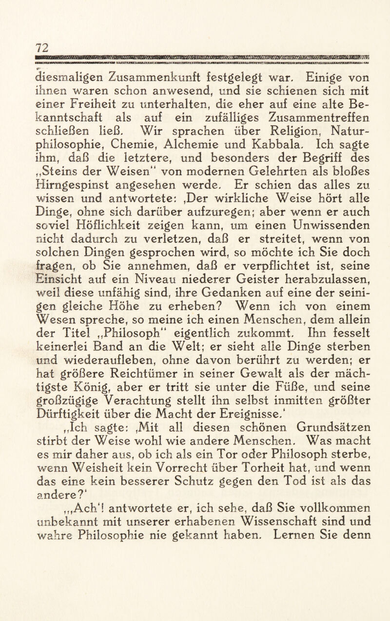 wmmtuBBomaBmmmmmmammemttmmmmiawmBmMmwMmmMmmmmaMBBmamB&Bmmm pyMtwMMMwoBtfvwnwwroniiiwTWBiiwwiMBftgMP X'WXIZJVWJI i^^x*nrxmmns*i5k\!2itt^Tanmxx3mz3aH-^ajrKXMXtt^^ ■ raxEaeeag^Kygi^ at^jpgEM&gajaiM wttgrawggparaggaa^. «au IT diesmaligen Zusammenkunft festgelegt war. Einige von ihnen waren schon anwesend, und sie schienen sich mit einer Freiheit zu unterhalten, die eher auf eine alte Be¬ kanntschaft als auf ein zufälliges Zusammentreffen schließen ließ. Wir sprachen über Religion, Natur¬ philosophie, Chemie, Alchemie und Kabbala. Ich sagte ihm, daß die letztere, und besonders der Begriff des ,.Steins der Weisen“ von modernen Gelehrten als bloßes Hirngespinst angesehen werde. Er schien das alles zu wissen und antwortete: ,Der wirkliche Weise hört alle Dinge, ohne sich darüber aufzuregen; aber wenn er auch soviel Höflichkeit zeigen kann, um einen Unwissenden nicht dadurch zu verletzen, daß er streitet, wenn von solchen Dingen gesprochen wird, so möchte ich Sie doch fragen, ob Sie annehmen, daß er verpflichtet ist, seine Einsicht auf ein Niveau niederer Geister herabzulassen, weil diese unfähig sind, ihre Gedanken auf eine der seini- gen gleiche Höhe zu erheben? Wenn ich von einem Wesen spreche, so meine ich einen Menschen, dem allein der Titel „Philosoph“ eigentlich zukommt. Ihn fesselt keinerlei Band an die Welt; er sieht alle Dinge sterben und Wiederaufleben, ohne davon berührt zu -werden; er hat größere Reichtümer in seiner Gewalt als der mäch¬ tigste König, aber er tritt sie unter die Füße, und seine großzügige Verachtung stellt ihn selbst inmitten größter Dürftigkeit über die Macht der Ereignisse/ „Ich sagte: ,Mit all diesen schönen Grundsätzen stirbt der Weise wohl wie andere Menschen. Was macht es mir daher aus, ob ich als ein Tor oder Philosoph sterbe, wenn Weisheit kein Vorrecht über Torheit hat, und wenn das eine kein besserer Schutz gegen den Tod ist als das andere?1 ,,,Ach‘! antwortete er, ich sehe, daß Sie vollkommen unbekannt mit unserer erhabenen Wissenschaft sind und wahre Philosophie nie gekannt haben. Lernen Sie denn