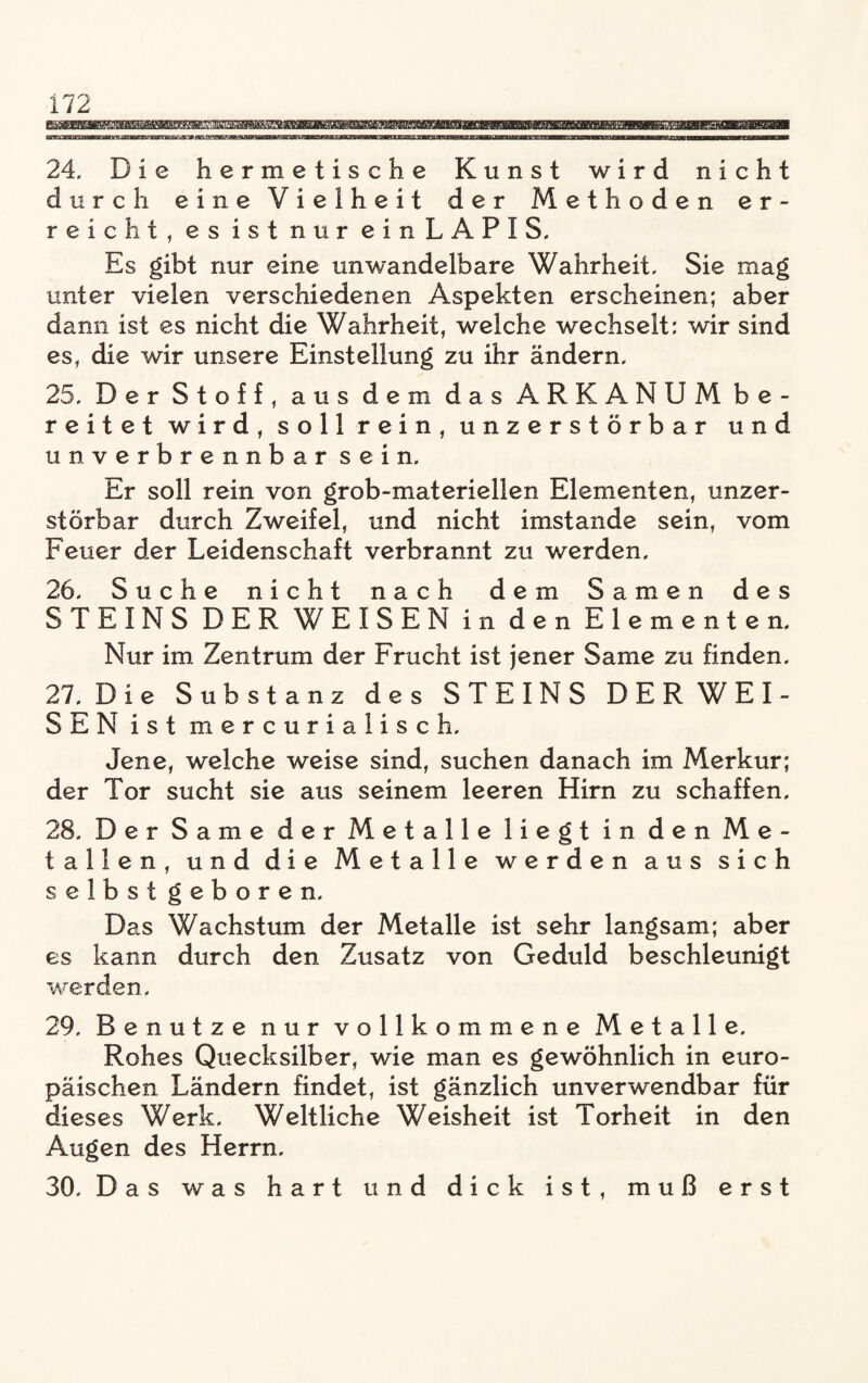 24. Die hermetische Kunst wird nicht durch eine Vielheit der Methoden er¬ reicht, es ist nur ein LAPIS. Es gibt nur eine unwandelbare Wahrheit, Sie mag unter vielen verschiedenen Aspekten erscheinen; aber dann ist es nicht die Wahrheit, welche wechselt: wir sind es, die wir unsere Einstellung zu ihr ändern. 25. Der Stoff, aus dem das ARKANUM be¬ reitet wird, soll rein, unzerstörbar und unverbrennbar sein. Er soll rein von grob-materiellen Elementen, unzer¬ störbar durch Zweifel, und nicht imstande sein, vom Feuer der Leidenschaft verbrannt zu werden. 26. Suche nicht nach dem Samen des STEINS DER WEISEN in den Elementen. Nur im Zentrum der Frucht ist jener Same zu finden. 27. Die Substanz des STEINS DER WEI¬ SEN ist mercurialisch. Jene, welche weise sind, suchen danach im Merkur; der Tor sucht sie aus seinem leeren Hirn zu schaffen. 28. Der Same der Metalle liegt in den Me¬ tallen, und die Metalle werden aus sich selbstgeboren. Das Wachstum der Metalle ist sehr langsam; aber es kann durch den Zusatz von Geduld beschleunigt werden, 29. Benutze nur vollkommene Metalle. Rohes Quecksilber, wie man es gewöhnlich in euro- en Ländern findet, ist gänzlich unverwendbar für dieses Werk. Weltliche Weisheit ist Torheit in den Augen des Herrn. 30. Das was hart und dick ist, muß erst