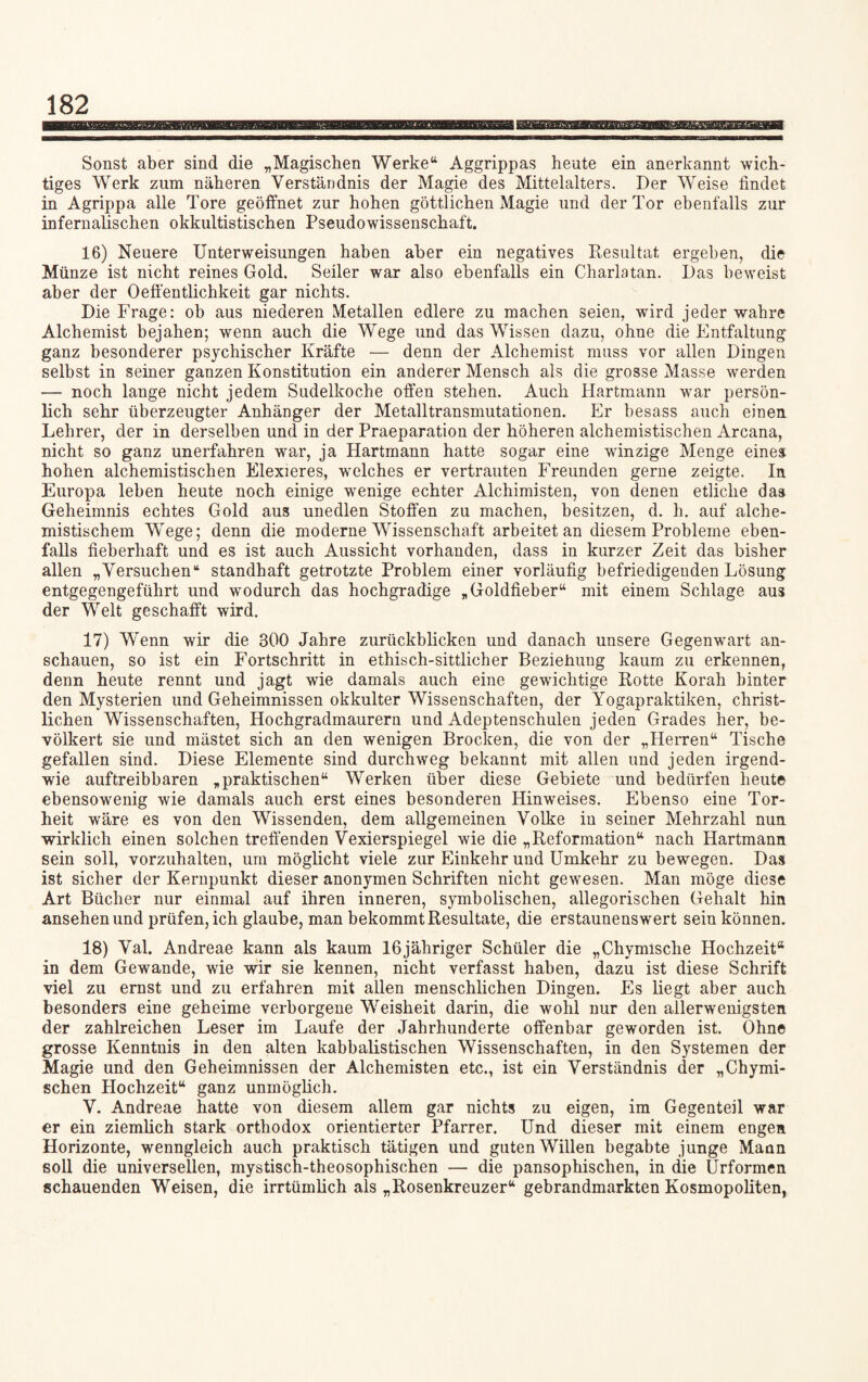 Sonst aber sind die „Magischen Werke“ Aggrippas heute ein anerkannt wich¬ tiges Werk zum näheren Verständnis der Magie des Mittelalters. Der Weise findet in Agrippa alle Tore geöffnet zur hohen göttlichen Magie und der Tor ebenfalls zur infernalischen okkultistischen Pseudowissenschaft. 16) Neuere Unterweisungen haben aber ein negatives Resultat ergeben, die Münze ist nicht reines Gold. Seiler war also ebenfalls ein Charlatan. Das beweist aber der Oeffentlichkeit gar nichts. Die Frage: ob aus niederen Metallen edlere zu machen seien, wird jeder wahre Alchemist bejahen; wenn auch die Wege und das Wissen dazu, ohne die Entfaltung ganz besonderer psychischer Kräfte — denn der Alchemist muss vor allen Dingen selbst in seiner ganzen Konstitution ein anderer Mensch als die grosse Masse werden — noch lange nicht jedem Sudelkoche offen stehen. Auch Hartmann war persön¬ lich sehr überzeugter Anhänger der Metalltransmutationen. Er besass auch einen Lehrer, der in derselben und in der Praeparation der höheren alchemistischen Arcana, nicht so ganz unerfahren war, ja Hartmann hatte sogar eine winzige Menge eines hohen alchemistischen Elexieres, welches er vertrauten Freunden gerne zeigte. In Europa leben heute noch einige wenige echter Alchimisten, von denen etliche das Geheimnis echtes Gold aus unedlen Stoffen zu machen, besitzen, d. h. auf alche- mistischem Wege; denn die moderne Wissenschaft arbeitet an diesem Probleme eben¬ falls fieberhaft und es ist auch Aussicht vorhanden, dass in kurzer Zeit das bisher allen „Versuchen“ standhaft getrotzte Problem einer vorläufig befriedigenden Lösung entgegengeführt und wodurch das hochgradige „Goldfieber“ mit einem Schlage aus der Welt geschafft wird. 17) Wenn wir die 300 Jahre zurückblicken und danach unsere Gegenwart an¬ schauen, so ist ein Fortschritt in ethisch-sittlicher Beziehung kaum zu erkennen, denn heute rennt und jagt wie damals auch eine gewichtige Rotte Korah hinter den Mysterien und Geheimnissen okkulter Wissenschaften, der Yogapraktiken, christ¬ lichen Wissenschaften, Hochgradmaurern und Adeptenschulen jeden Grades her, be¬ völkert sie und mästet sich an den wenigen Brocken, die von der „Herren“ Tische gefallen sind. Diese Elemente sind durchweg bekannt mit allen und jeden irgend¬ wie auftreibbaren „praktischen“ Werken über diese Gebiete und bedürfen heute ebensowenig wie damals auch erst eines besonderen Hinweises. Ebenso eine Tor¬ heit wäre es von den Wissenden, dem allgemeinen Volke in seiner Mehrzahl nun wirklich einen solchen treffenden Vexierspiegel wie die „Reformation“ nach Hartmann sein soll, vorzuhalten, um möglicht viele zur Einkehr und Umkehr zu bewegen. Das ist sicher der Kernpunkt dieser anonymen Schriften nicht gewesen. Man möge diese Art Bücher nur einmal auf ihren inneren, symbolischen, allegorischen Gehalt hin ansehen und prüfen, ich glaube, man bekommt Resultate, die erstaunenswert sein können. 18) Val. Andreae kann als kaum lOjähriger Schüler die „Chymische Hochzeit® in dem Gewände, wie wir sie kennen, nicht verfasst haben, dazu ist diese Schrift viel zu ernst und zu erfahren mit allen menschlichen Dingen. Es liegt aber auch besonders eine geheime verborgene Weisheit darin, die wohl nur den allerwenigsten der zahlreichen Leser im Laufe der Jahrhunderte offenbar geworden ist. Ohne grosse Kenntnis in den alten kabbalistischen Wissenschaften, in den Systemen der Magie und den Geheimnissen der Alchemisten etc., ist ein Verständnis der „Chymi- schen Hochzeit“ ganz unmöglich. V. Andreae hatte von diesem allem gar nichts zu eigen, im Gegenteil war er ein ziemlich stark orthodox orientierter Pfarrer. Und dieser mit einem engen Horizonte, wenngleich auch praktisch tätigen und guten Willen begabte junge Maan soll die universellen, mystisch-theosophischen — die pansophischen, in die Urformen schauenden Weisen, die irrtümlich als „Rosenkreuzer“ gebrandmarkten Kosmopoliten,