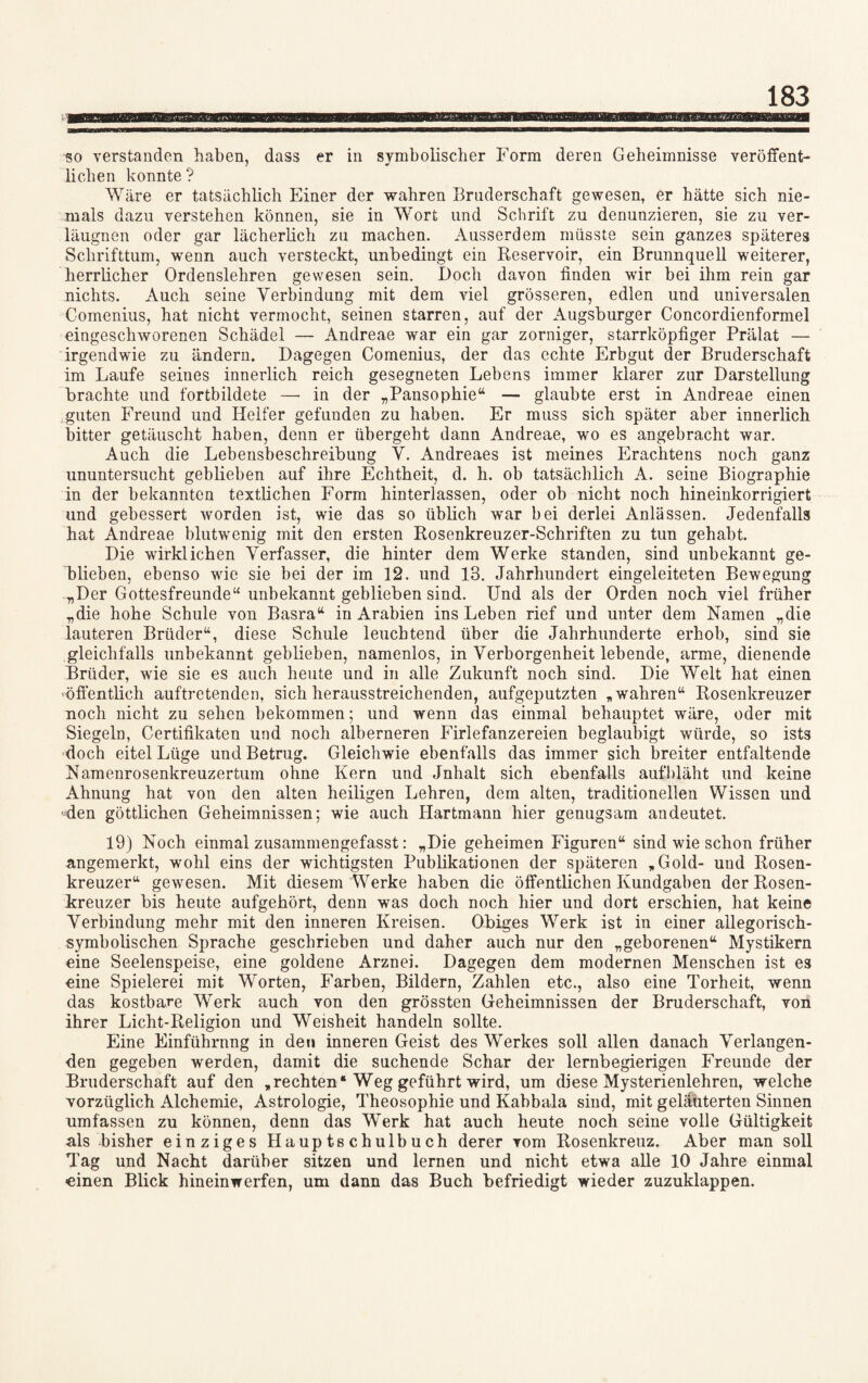 so verstanden haben, dass er in symbolischer Form deren Geheimnisse veröffent¬ lichen konnte ? Wäre er tatsächlich Einer der wahren Bruderschaft gewesen, er hätte sich nie¬ mals dazu verstehen können, sie in Wort und Schrift zu denunzieren, sie zu ver- läugnen oder gar lächerlich zu machen. Ausserdem müsste sein ganzes späteres Schrifttum, wenn auch versteckt, unbedingt ein Reservoir, ein Brunnquell weiterer, herrlicher Ordenslehren gewesen sein. Doch davon finden wir bei ihm rein gar nichts. Auch seine Yerbindung mit dem viel grösseren, edlen und universalen Comenius, hat nicht vermocht, seinen starren, auf der Augsburger Concordienformel eingeschworenen Schädel — Andreae war ein gar zorniger, starrköpfiger Prälat — irgendwie zu ändern. Dagegen Comenius, der das echte Erbgut der Bruderschaft im Laufe seines innerlich reich gesegneten Lebens immer klarer zur Darstellung brachte und fortbildete —• in der „Pansophie“ — glaubte erst in Andreae einen guten Freund und Helfer gefunden zu haben. Er muss sich später aber innerlich bitter getäuscht haben, denn er übergeht dann Andreae, wo es angebracht war. Auch die Lebensbeschreibung Y. Andreaes ist meines Erachtens noch ganz ununtersucht geblieben auf ihre Echtheit, d. h. ob tatsächlich A. seine Biographie in der bekannten textlichen Form hinterlassen, oder ob nicht noch hineinkorrigiert und gebessert worden ist, wie das so üblich war bei derlei Anlässen. Jedenfalls hat Andreae blutwenig mit den ersten Rosenkreuzer-Schriften zu tun gehabt. Die wirklichen Verfasser, die hinter dem Werke standen, sind unbekannt ge¬ blieben, ebenso wie sie bei der im 12. und 13. Jahrhundert eingeleiteten Bewegung „Der Gottesfreunde“ unbekannt geblieben sind. Und als der Orden noch viel früher „die hohe Schule von Basra“ in Arabien ins Leben rief und unter dem Namen „die lauteren Brüder“, diese Schule leuchtend über die Jahrhunderte erhob, sind sie gleichfalls unbekannt geblieben, namenlos, in Verborgenheit lebende, arme, dienende Brüder, wie sie es auch heute und in alle Zukunft noch sind. Die Welt hat einen 'öffentlich auftretenden, sich herausstreichenden, aufgeputzten „wahren“ Rosenkreuzer noch nicht zu sehen bekommen; und wenn das einmal behauptet wäre, oder mit Siegeln, Certifikaten und noch alberneren Firlefanzereien beglaubigt würde, so ists doch eitel Lüge und Betrug. Gleichwie ebenfalls das immer sich breiter entfaltende Namenrosenkreuzertum ohne Kern und Jnhalt sich ebenfalls aufbläht und keine Ahnung hat von den alten heiligen Lehren, dem alten, traditionellen Wissen und •4en göttlichen Geheimnissen; wie auch Ilartmann hier genugsam andeutet. 19) Noch einmal zusammengefasst: „Die geheimen Figuren“ sind wie schon früher angemerkt, wohl eins der wichtigsten Publikationen der späteren „Gold- und Rosen¬ kreuzer“ gewesen. Mit diesem Werke haben die öffentlichen Kundgaben der Rosen¬ kreuzer bis heute aufgehört, denn was doch noch hier und dort erschien, hat keine Yerbindung mehr mit den inneren Kreisen. Obiges Werk ist in einer allegorisch¬ symbolischen Sprache geschrieben und daher auch nur den „geborenen“ Mystikern eine Seelenspeise, eine goldene Arznei. Dagegen dem modernen Menschen ist es eine Spielerei mit Worten, Farben, Bildern, Zahlen etc., also eine Torheit, wenn das kostbare Werk auch von den grössten Geheimnissen der Bruderschaft, von ihrer Licht-Religion und Weisheit handeln sollte. Eine Einführnng in den inneren Geist des Werkes soll allen danach Verlangen¬ den gegeben werden, damit die suchende Schar der lernbegierigen Freunde der Bruderschaft auf den „rechten“ Weg geführt wird, um diese Mysterienlehren, welche vorzüglich Alchemie, Astrologie, Theosophie und Kabbala sind, mit geläuterten Sinnen umfassen zu können, denn das Werk hat auch heute noch seine volle Gültigkeit als bisher einziges Hauptschulbuch derer vom Rosenkreuz. Aber man soll Tag und Nacht darüber sitzen und lernen und nicht etwa alle 10 Jahre einmal einen Blick hineinwerfen, um dann das Buch befriedigt wieder zuzuklappen.