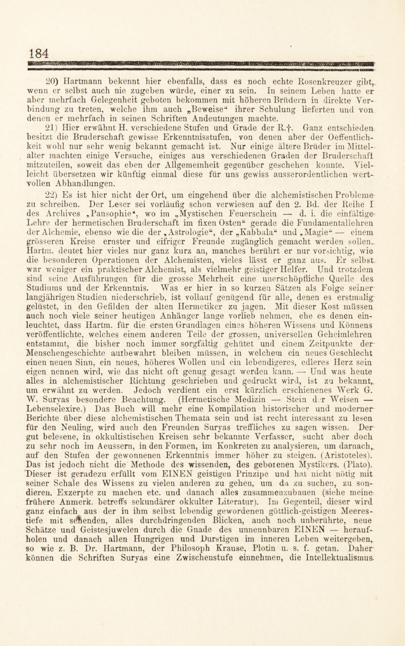 20) Hartmann bekennt hier ebenfalls, dass es noch echte Rosenkreuzer gibt,, wenn er selbst auch nie zugeben würde, einer zu sein. In seinem Leben hatte er aber mehrfach Gelegenheit geboten bekommen mit höheren Brüdern in direkte Ver¬ bindung zu treten, welche ihm auch „Beweise“ ihrer Schulung lieferten und von denen er mehrfach in seinen Schriften Andeutungen machte. 21) Hier erwähnt H. verschiedene Stufen und Grade der R.f. Ganz entschieden besitzt die Bruderschaft gewisse Erkenntnisstufen, von denen aber der Oeffentlich- keit wohl nur sehr wenig bekannt gemacht ist. Nur einige ältere Brüder im Mittel- alter machten einige Versuche, einiges aus verschiedenen Graden der Bruderschaft mitzuteilen, soweit das eben der Allgemeinheit gegenüber geschehen konnte. Viel¬ leicht übersetzen wir künftig einmal diese für uns gewiss ausserordentlichen wert¬ vollen Abhandlungen. 22) Es ist hier nicht der Ort, um eingehend über die alchemistischen Probleme zu schreiben. Der Leser sei vorläufig schon verwiesen auf den 2. Bd. der Reihe I des Archives „Pansophie“, wo im „Mystischen Eeuerschein — d. i. die einfältige- Lehre der hermetischen Bruderschaft im fixen Osten“ gerade die Fundamentallehren der Alchemie, ebenso wie die der „Astrologie“, der „Kabbala“ und „Magie“— einem grösseren Kreise ernster und eifriger Freunde zugänglich gemacht werden sollen., Hartm. deutet hier vieles nur ganz kurz an, manches berührt er nur vorsichtig, wie die besonderen Operationen der Alchemisten, vieles lässt er ganz aus. Er selbst war weniger ein praktischer Alchemist, als vielmehr geistiger Helfer. Und trotzdem sind seine Ausführungen für die grosse Mehrheit eine unerschöpfliche Quelle des Studiums und der Erkenntnis. Was er hier in so kurzen Sätzen als Folge seiner langjährigen Studien niederschrieb, ist vollauf genügend für alle, denen es erstmalig gelüstet, in den Gefilden der alten Hermetiker zu jagen. Mit dieser Kost müssen auch noch viele seiner heutigen Anhänger lange vorlieb nehmen, ehe es denen ein¬ leuchtet, dass Hartm. für die ersten Grundlagen eines höheren Wissens und Könnens veröffentlichte, welches einem anderen Teile der grossen, universellen Geheimlehren entstammt, die bisher noch immer sorgfältig gehütet und einem Zeitpunkte der Menschengeschichte aulbewahrt bleiben müssen, in welchem ein neues Geschlecht einen neuen Sinn, ein neues, höheres Wollen und ein lebendigeres, edleres Herz sein eigen nennen wird, wie das nicht oft genug gesagt werden kann. — Und was heute alles in alchemistischer Richtung geschrieben und gedruckt wird, ist zu bekannt,, um erwähnt zu werden. Jedoch verdient ein erst kürzlich erschienenes Werk G. W. Suryas besondere Beachtung. (Hermetische Medizin — Stein der Weisen — Lebenselexire.) Das Buch will mehr eine Kompilation historischer und moderner Berichte über diese alchemistischen Themata sein und ist recht interessant zu lesen für den Neuling, wird auch den Freunden Suryas treffliches zu sagen wissen. Der gut belesene, in okkultistischen Kreisen sehr bekannte Verfasser, sucht aber doch zu sehr noch im Aeussern, in den Formen, im Konkreten zu analysieren, um darnach,, auf den Stufen der gewonnenen Erkenntnis immer höher zu steigen. (Aristoteles). Das ist jedoch nicht die Methode des wissenden, des geboienen Mystikers. (Plato). Dieser ist geradezu erfüllt vom EINEN geistigen Prinzipc und hat nicht nötig mit seiner Schale des Wissens zu vielen anderen zu gehen, um da zu suchen, zu son¬ dieren, Exzerpte zu machen etc. und danach alles zusammenzubauen (siehe meine frühere Anmerk, betreffs sekundärer okkulter Literatur). Im Gegenteil, dieser wird ganz einfach aus der in ihm seihst lebendig gewordenen göttlich-geistigen Meeres¬ tiefe mit seienden, alles durchdringenden Blicken, auch noch unberührte, neue Schätze und Geistesjuwelen durch die Gnade des unnennbaren EINEN — herauf¬ holen und danach allen Hungrigen und Durstigen im inneren Leben weitergeben,, so wie z. B. Dr. Hartmann, der Philosoph Krause, Plotin u. s. f. getan. Daher können die Schriften Suryas eine Zwischenstufe einnehmen, die Intellektualismus-